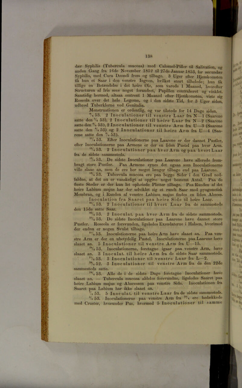 (lier Syphilis (Tubercula mucosa) mod Calomel-Piller til Salivation, og anden Gang fra 16de November 1852 til 27de Januar 1853, for secundaer Syphilis, med Cura Dzondi frem og tilbage. 3 Uger efter Hjemkomsten fik him et Saar i don venstre Ingven, hvilket snart tilhelede; hun fik tillige en Betaendelse i det hoire 0ie, som varede 1 Maaned, hvorefter Structuren af Iris sees noget forandret, Pupillen contraheret og vinklet. Samtidig hermed, altsaa omtrent 1 Maaned efter Hjemkomsten, viste sig Roseola over det hole Legeme, og i den sidste Tid, for 3 Uger siden, udbr0d Tuberklerne ved Genitalia. Menstruationen er ordentlig, og var tilstede for 14 Dage siden. A 53. 2 Inoculationer til venstre Laar fra N—1 (Saarene satte den‘A 53), 2 Inoculationer til hoire Laar fra N—2 (Saarene satte den V4 53), 2 luoculationer til venstre Arm fra U—3 (Saarene satte den ®A 53) og 2 Inoculationer til hoire Arm fra U—4 (Saa- rene satte den ®A 53). ^*A 53. Efter Inoculationerne paa Laarene er der dannet Pustler, efter Inoculationerne paa Armene er der en liden Pustel paa hver Arm. ‘Yi 53. 2 Inoculationer paa hverArmogpaa hvertLaar fra de sidste saramesteds. *®A 53. De sidste Inoculationer paa Laarene have allerede frem- bragt store Pustler. Paa Aimiene synes det ogsaa som Inoculationerne ville slaae an, men de ere her meget Icenger tilbage end paa Laarene. ^®A 53. Tubercula mucosa ere paa begge Sider i den Grad ned- faldne, at det nu er vanskeligt at opgive noget bestemt Antal. Paa de fleste Steder er der kun let ophoiede Pletter tilbage. Paa Randen af det hoire Labium majus har der udviklet sig et rundt Saar med pyogenetisk Membran, og i Randen af venstre Labium majus Andes en liden Absces. Inoculation fra Saaret paa hoire Side til hohe Laar. 53. 2 Inoculationer til hvert Laar fra de sammesteds den I5de satte Saar. 53. 2 Inoculat. paa hver Arm fra de sidste sammesteds. *^4 53. De sidste Inoculationer paa Laarene have dannet store Pustler. Roseola er forsvunden, ligeledes Exsudaterne i Halsen, hvoi'imod der endnu er nogen Svulst tilbage. *V4 53. Inoculationerne paa hoire Arm have slaaet an. Paa ven- stre Arm er der en ubetydehg Pustel. Inoculationerne paa Laarene have slaaet an. 5 Inoculationer til venstre Arm fra U—15. *®A 53. Inoculationerne, foretagne igaar paa venstre Arm, have slaaet an. 3 Inoculat. til hoire Arm fra de sidste Saar sammesteds. 'Vi 53. 3 Inoculationer til,venstre Laar fra L—2. '®A 52. 3 Inoculationer til venstre Arm fra de den 22de sammesteds satte. 53. Alle de i de sidste Dage foretagne Inoculationer have slaaet an. — Tubercula mucosa aldeles forsvundne, ligeledes Saaret paa hoire .Labium majus og Abscessen paa venstre Side.^ Inoculationen fra Saaret paa Labium har ikke slaaet an. Ve 53. 5 Inoculat. til venstre Laar fra de sidste sammesteds. ®A 53. Inoculationerne paa venstre Arm fra **A ere bedaekkede med Crust er, hvorunder Pus, hvormed 5 Inoculationer til samme