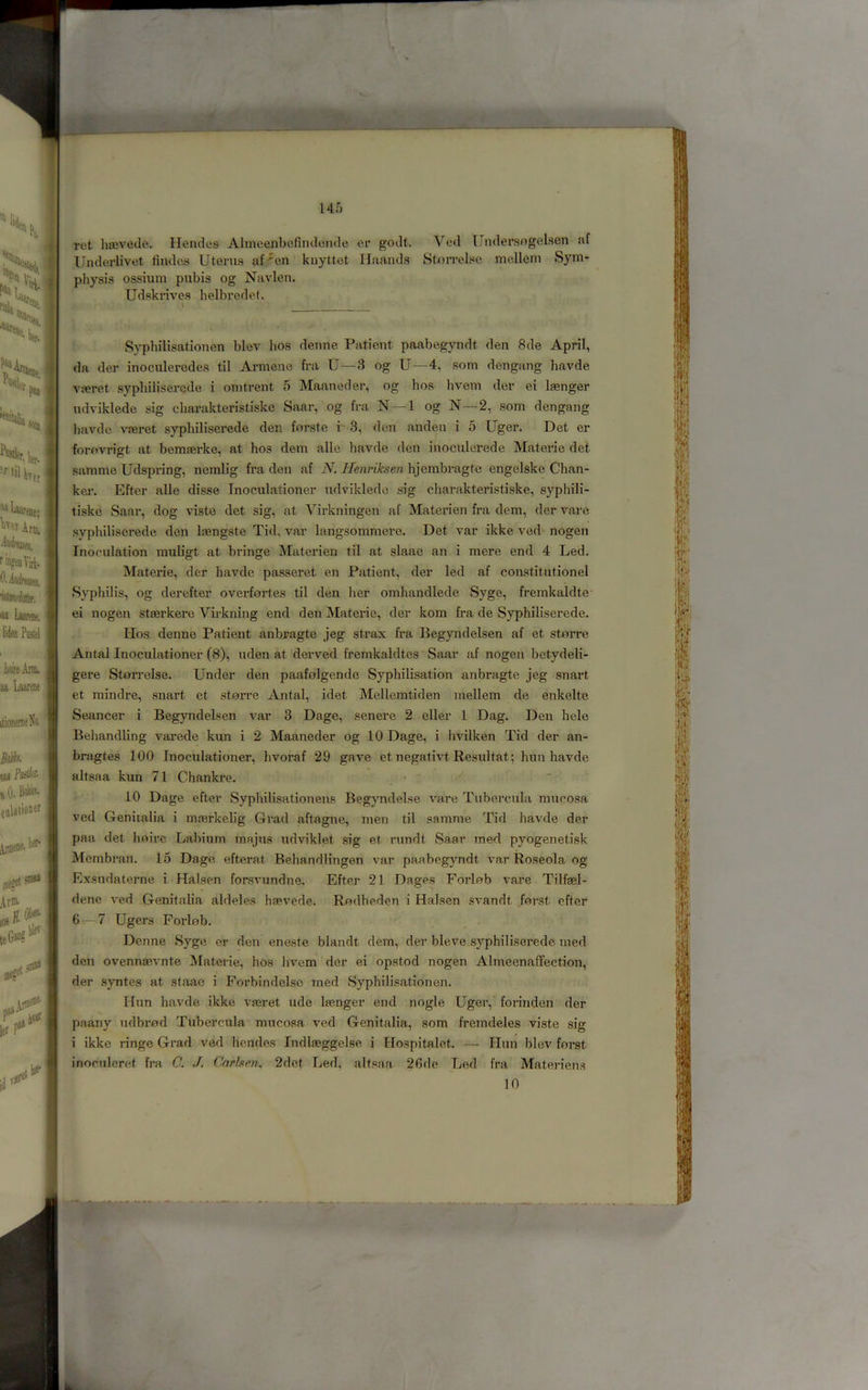 14f) ''^Laareae; Aria, MdUffl. ringenViii. O.khuei. ■idaifiiSff. oi Luaraie. Wen Pastel iflireAnn, an Laaiene itionerneXa Ma Ml i’ifcti/- iO.BaliA (iilationer ^ene. I. ker- :niaa At®' iw leG*®c blet «13> Id r r^' ret htevede. Hendea Alnieenbefindende er godt. Ved Undersogfil.sen af Underlivet findos Uterus af-^en kuyttet Ilaands StjOiTelse mcdleni Sym- physis ossium pubis og Navlen. Udskrives helbredet. I * Syphilisatiouen blev hos deune Patient paabegyndt den 8de April, da der inoculercdes til Ai-mene fra U—3 og U—4, som dengang havde vseret sypliilisercde i omtrent 5 Manned er, og hos hvem der ei lasnger udviklede sig cliarakteristiske Saar, og fra N—1 og N—2, som dengang liavdc vferet syphiliscrede den forste i 3, den anden i 5 Uger. Det er forovrigt at bemeerke, at hos dem alle havde den inoculerede Materie det samme Udspring, nemlig fra den af N. Henriksen hjembragte engelske Chan- kei. Efter alle disse Tnoculationer udviklede sig cliarakteristiske, syphili- tiske Saar, dog viste det sig, at Virkningen af Materien fra dem, der vare syphUiserede den lasngste Tid, var langsommere. Det var ikke ved nogen Inoeulation muligt at bringe Materien til at slaae an i mere end 4 Led. Materie, der havde passeret en Patient, der led af constitutionel Syphilis, og derefter overfortes til den her omhandlede Syge, fremkaldte ei nogen staerkere Virkning end den Materie, der kom fra de Syphiliserede. Hos denne Patient anbragte jeg strax fra Begyndelsen af et sterre Antal Inoculationer (8), uden at derved fremkaldtes Saar af nogen betydeli- gere Storrelse. Under den paafolgende Syphilisation anbragte jeg snart et mindre, snart et storre Antal, idet Melleratiden mellem de enkelte Seancer i Begyndelsen var 3 Dage, senere 2 eller 1 Dag. Den hele Behandling varede kun i 2 Maaneder og 10 Dage, i hvilken Tid der an- bragtes 100 Inoculationer, hvoraf 29 gave et negativt Resultat; hun havde altsaa kun 71 Chankre. . • ; 10 Dage efter Syphilisationei\s Begyndelse vare Tubercula mucosa ved Genitalia i mterkelig Grad aftagne, men til samme Tid havde der paa det hoirc Labium majus udviklet sig et rundt iSaar med pyogenetisk Membran. 15 Dage efterat Behandlingen var paabegyndt var Roseola og Exsudaterne i Halsen forsvundne. Efter 21 Dages Forlob vare Tilfael- dene ved Genitalia aldeles haevede. Rodheden i Halsen svandt forst efter 6^7 Ugers Forlob. , Denne Syge er den eneste blandt dem, der bleve syphiliserede med den ovennsevnte Materie, hos hvem der ei opstod nogen Almeenaffection, der .syntes at staac i Forbindelsc med Syphilisatiouen. Hun havde ikke vteret tide Isenger end nogle Uger, forinden der paany udbrod Tubercula mucosa ved Genitalia, som fremdeles viste sig i ikke ringe Grad ved hendes Indlaeggelse i Hospitalet. — Hun blev forst inoculeret fra C. J. Cnrbtm^ 2det Led, altsaa 26de Led fra Materiens