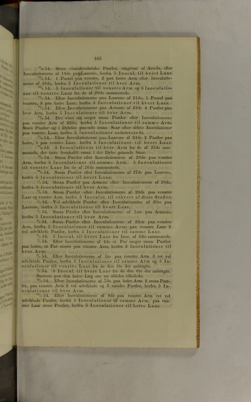 'ts : h: j sac. -il sacae.} ar. i a{ 6te! iTlI  'W ifalationet ui. ill 3 I rende Pk- ] Yiiink/J j itttl. af Ma errade ; Yiiiniii? k I sua wi'ti U w F j ^fn, livoriiiio^ eJe. 3lno- [^’E< ll*SS ki jlioner 1 lrc^J 1G5 ’Ve 54. Store cliamktenstiskc Pustlci’, onigivne af Areola, efter Inoculationerne af 18de pancLaarene, herfra 5 Inocul. til hvert Laar. ■% 54. 1 Pustel paa venstre, 2 paa lioire Arm efter Inoculatio- nerne af 19de, herfra 5 Inoculationer til liver Arm. '% 54. 5 Inoculationer’til venstreArm og 5 Inoculatio- ner til venstre Laar fra de af 2Ode sammesteds. ‘Vs 54. Efter Inoculationerne paa Laarene af 21de, 1 Pustel paa venstre, 3 paa lioire Laar, herfra 5 Inoculationer til hvert Laar. ■*/« 54. Efter Inoculationerne paa Armene af 22de 4 Pustler paa liver Arm, herfra 5 Inoculationer til liver Arm. Vs 54. Der viser sig meget smaa Pustler efter Inoculationerne paa venstre Arm af 23de, herfra 5 Inoculationer til samme Arm. Store Pustler og i Dybden gaaende smaa Saar efter sidste Inoculationer paa venstre Laar, herfra 5 Inoculationer sammesteds. ■’’4 54. Efter Inoculationerne paa Laarene af 24de 2 Pustler paa lioire, 5 paa venstre Laar, herfra 5 Inoculationer til hvert Laar: 54. 5 Inoculationer til liver Arm fra de af 25de sam- mesteds, der have fremkaldt smaa i det Dybe gaaende Saar. 'Vs 54. Smaa Pustler efter Inoculationerne af 26de paa venstre Ai*m, herfra 5 Inoculationer til samme Arm. 5 Inoculationer til venstre Laar fra de af 26de sammesteds. ■’Ve 54. Smaa Pustler efter Inoculationerne af 27de paa Laarene, herfra 5 Inoculationer til hvert Laar. 'A 54. Smaa Pustler paa Armene efter Inoculationerne af 28de, herfra 5 Inoculationer til liver Arm. % 54. Smaa Pustler efter Inoculationerne af 29de paa venstre Laar og venstre Arm, herfra 5 Inoculat. til etlivert af disse Steder. ■’A 54. Vel udviklede Pustler efter Inoculationerne af 30te paa Laarene, herfra 5 Inoculationer til hvert Laar. ‘A 54. Smaa Pustler efter Inoculationerne af Iste paa Armene,. herfra 5 Inoculationer til liver Arm. *A 54. Smaa Pustler efter Inoculationerne af 2den paa venstre Arm, herfra 5 Inoculationer til samme Arm; paa venstre Laar 2 vel udviklede Pustler, herfra 5 Inoculationer til samme Laar. Vi 54. 5 Inocul. til hvert Laar fra Inoc. af 3die sammesteds. Vi 54. Efter Inoculationerne af 4de et Par meget smaa Pustler paa hnire, et Par ston-e paa venstre Arm, herfra 5 Inoculationer til liver Arm. ®A 54. Efter Inoculationerne af 5te paa venstre Arm 3 ret vel udviklede Pustler, herfra 5 Inoculationer til samme Arm og 5 In- oculationer til venstre Laar fra de den 5te der anbragte. “A 54. 5 Inocul. til hvert Laar fra de den 6te der anbragte.' Saarene paa den lioire Laig ere nu aldeles tilhelede. 54. Efter Inoculationerne af 7de paa lioire Arm 2 sraaaPust-. ler, paa venstre Arm 2 vel udviklede og 3 niindre Pustler, herfra 5 In- oculationer til hver Arm. “A 54. Efter Inoculationerne af 8de paa venstre Arm ret vel udviklede Pustler, herfra 5 Inoculationer til samme Arm, paa ven- stre Laar store Pustler, herfra 5 Inoculationer til lioire Laar. !