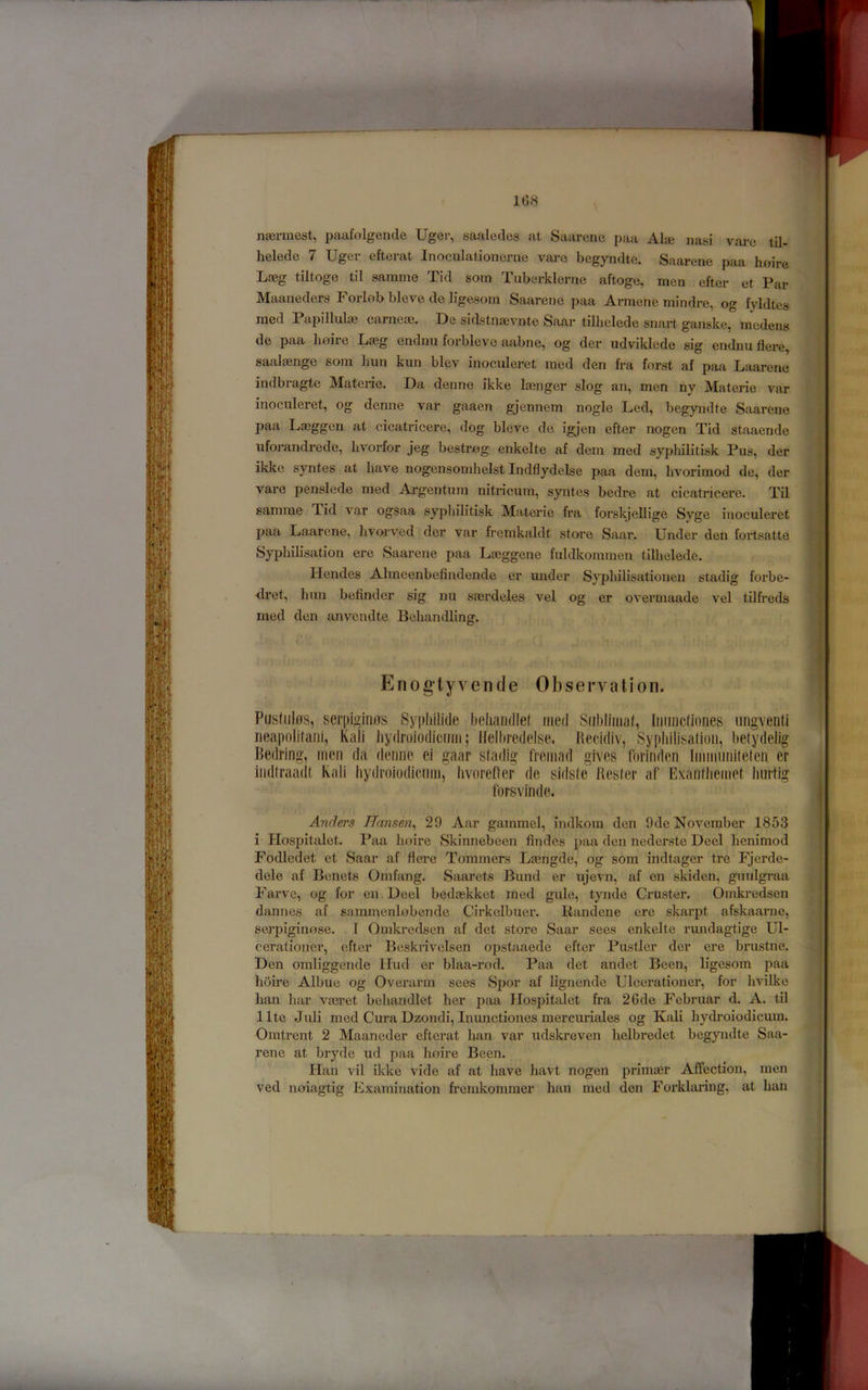 1G8 na^nnest, paafolgencle Uger, saaleclcs at Saarene paa Ala3 nasi vare til- helede 7 Uger efterat Inoculationerne vare begynclte. Saarene paa hnire Laeg tiltoge til sarame Tid sorn Tuberklerne aftoge, men efter et Par Maaneders Forlob bleve de ligesom Saarene paa Armene mindre, og fyldtes raed Papillulaj cameae. De sidstnaevnte Saar tilhclede snart ganske, tnedens de paa Imire Lasg endnu forbleve aabne, og der udviklede sig endnu Here, saalaenge som bun kun blev inoculeret med den fra forst af paa Laarene indbragte Materie. Da denne ikke laenger slog an, men ny Materie var inocnleret, og denne var gaaen gjennem nogle Led, begyndte Saarene paa Lasggen at cicatricere, dog bleve de igjen efter nogen Tid staaende iiforandrede, bvorfor jeg bestrog enkelte af dem med syphilitisk Pus, der ikke syntes at have nogensombelst Indflydelse paa dem, livorimod de, der vare penslede med Ai-gentum nitricum, syntes bedre at cicatricere. Til samme Tid var ogsaa sypbilitisk Materie fra forskjellige Syge inoculeret paa Laarene, livorved der var fremkaldt store Saar. Under den fortsatte Sypliib’sation ere Saarene paa Lasggene fuldkominen tilhelede. Hendes Almeenbefindende er under Sypliilisationen stadig forbe- <lret, bun befindcr sig nu smrdeles vel og er overmaade vel tilfreds med den anvciidte Bebandling. Enogtyvende Observation. PiJstiilffs, scrpigiiKJS Sypliilide behandlef med Snbllmaf, Iiiiiiicfiones iingventi iieapolifaiii, Kali bydroiodicmii; llelliredelse. Hecidiv, Sypidlisatioii, belydelig Bedring, men da denne ci gaar sfadig fremad gives forinden Immimitefen er indlraadt Kali liydroiodicimi, hvorefler de sidste Besfer af Exanfliemet Imrlig forsvinde. Anders Hansen^ 29 Aar gainmel, indkora den Ode November 1853 i Hospitalet. Paa boire Skinnebeen Andes paa den nederste Deel benimod Fodledet et Saar af Aere Tommers Lasngde, og som indtager tre Fjerde- dele af Benets Omfang. Saarets Bund er ujevn, af en skiden, guulgi’aa Fai’vc, og for en Deel bedaskket med gule, tynde Cruster. Omkredsen dannes af sammenlobende Cirkelbuer. liandene ere skarpt afskaarne, serpiginose. 1 Omkredsen af det store Saar sees enkelte rundagtige Ul- cerationer, efter Boskrivelsen opstaaede efter Pustler der ere brustne. Den omliggende Hud er blaa-rod. Paa det andet Been, ligesom paa boire Albue og Overarm sees Spor af bgnende Ulcerationei’, for bvilke ban bar vaeret bebandlet ber paa Hospitalet fra 26de Februar d. A. til llte Juli med Cura Dzondi, Inunctiones mercuriales og Kali bydroiodicum. Omtrent 2 Maaneder efterat ban var udskreven belbredet begyndte Saa- rene at bryde ud paa lioire Been. Han vil ikke vide af at have bavt nogen primaer Affection, men ved noiagtig Examination fremkomraer ban med den Forklaring, at ban