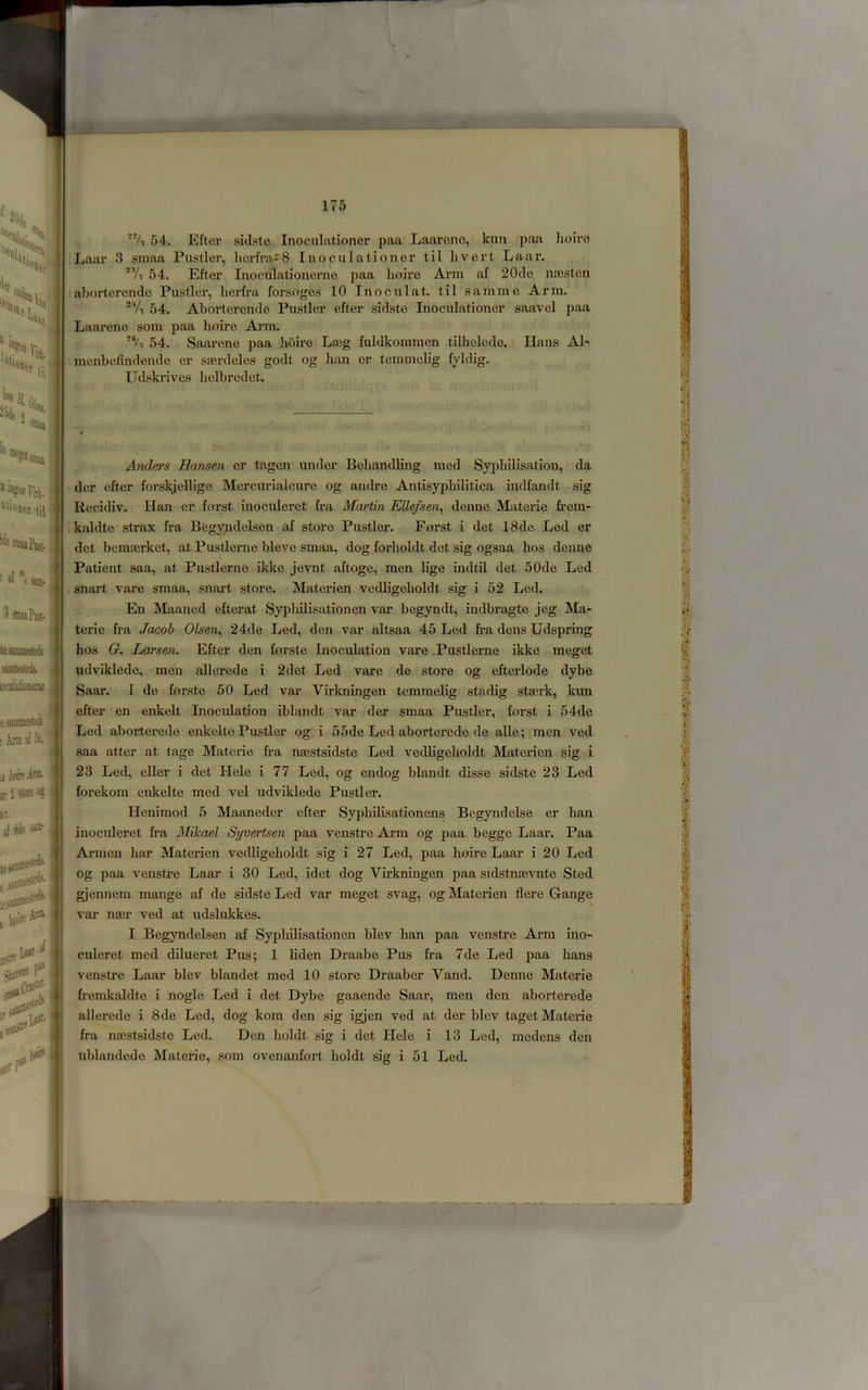 111 ^'fgenrirt. iliouet til ' j'nuaPiij}. > af ” ' « (Sam- ^ 3 smaaPiut. tesamiiesteji <ame4 lot'iilationenie . ’ esaramfciti ; Arm af ofe, aiOTti® I jr UoR <*? ( ir. al ida iiei*- itcdi 5ie3i a jiinaies Aiffl af ‘‘A 54. Eftcr siclste Inoculationer paa Laarenc, kim paa hoire iLaar 3 sniaa Fustier, lierfra^S Inoculationer til livert Laax'. *Vi 54. Efter Inoculationerne paa hoire Arm af 20de najsten ;aborterende Fustier, herfra forsoges 10 Inoculat. til samme Arm. 'Yi 54. Aborterende Fustier efter sidste Inoculationer saavel paa Laarene som paa hoire Arm. ■% 54. Saarene paa hoire Lmg fuldkommen tilhelede. Hans Al- ' menhefindende er sserdeles godt og ban er temmelig fyldig. Udskrives helbredet. Anders Hansen er tagen under Behandling med Syphilisation, da der efter forskjellige Mercurialcure og andre Antisyphilitica indfandt sig Recidiv. Han er forst inoculeret fra Martin Ellefsen^ denne Materie frera- kaldte strax fra Begyndelsen af store Fustier. Forst i det 18de Led er det bemairket, at Fustlerne bleve smaa, dog forholdt det sig ogsaa bos denne Fatient saa, at Fustlerne ikke jevnt aftoge, men lige indtil det 50de Led snart vare smaa, snart store. Materien vedligeholdt sig i 52 Led. En Maaned efterat Sypliilisationen var begyndt, indbragte jeg Ma- terie fra Jacob Olsen^ 24de Led, den var altsaa 45 Led fra dens Udspring bos G. Larsen. Efter den forste Inoculation vare .Fustlerne ikke meget udviklede, men allerede i 2 det Led vare de store og efterlode dybe Saar. I de forste 50 Led vai’ Virkningen temmelig stadig stserk, kun efter en enkelt Inoculation iblandt var der smaa Fustier, forst i 54de Led aborterede enkelte Fustier og i 55de Led aborterede de alle; men ved saa alter at tage Materie fra naestsidste Led vedligeholdt Materien sig i 23 Led, eller i det Hele i 77 Led, og endog blandt disse sidste 23 Led forekom enkelte med vel udviklede Fustier. Henimod 5 Maaneder efter Syphilisationens Begyndelse er ban inoculeret fra Mikael Syvertsen paa venstre Arm og paa begge Laar. Faa Armen bar Materien vedligeholdt sig i 27 Led, paa lioire Laar i 20 Led og paa venstre Laar i 30 Led, idet dog Virkningen jjaa sidstnfevnte Sted gjennem mange af de sidste Led var meget svag, og Materien flere G-ange var naer ved at udslukkes. I Begyndelsen af Sypliilisationen blev ban paa venstre Arm ino- culeret med dilueret Fus; 1 liden Draabe Fus fra 7de Led paa bans venstre Laar blev blandet med 10 store Draaber Vand. Denne Materie fremkaldte i nogle Led i det Dybe gaaende Saar, men den aborterede allerede i 8de Led, dog kora den sig igjen ved at der blev taget Materie fra naestsidste Led. Den holdt sig i det Hele i 13 Led, medens den ublandede Materie, som ovenanfort boldt sig i 51 Led.
