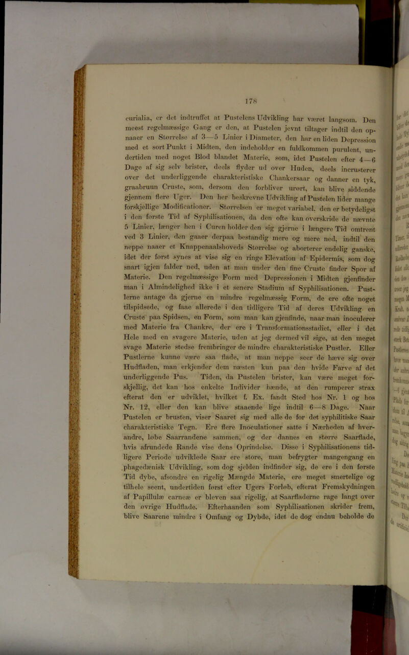 cnrialia, er (let irultrnffet at Piistelcns IJclvikling har va?ret langsoin. Den nicest rcgelmasssige Gang er den, at Pustelen jevnt tiltager indtil den op- naaer en Stxirrelse af 3—o Linier i Diameter, den har en liden Depression ined et sortPunkt i Midten, den indeliolder en fuldkommen purulent, un- dertiden med noget Blod blandet Materie, som, idet Pustelen efter 4—6 Dage af sig selv brister, deels flyder ud over Huden, deels incrusterer over det underliggende charaktcrisliske Chankersaar og danner en tyk, graabruun Cruste, som, dersom den forbliver urort, kan blive siddende gjennem flere Uger. Den her beskrcvne Udvikling af Pustelen lider mange forskjellige Modificationer. Storrelsen er meget variabel. den er betydeligst i den forste Tid af Syphilisationen, da den ofte kan overskride de nfevnte 5 Linier, laenger hen i Curen holder den sig gjerne i Ifengere Tid omtrent ved 3 Linier, den gaaer derpaa bestandig mere og mere ned, indtil' den neppe naaer et Knappenaalshoveds Stnn-else og aborterer endelig ganske, idet der forst synes at vise sig en ringe Elevation af Epidermis, som dog snart igjen falder ned, uden at man under den fine Cruste finder Spor af Materie. Den regelmaessige Foi-m med Depressionen i Midten gjenfinder man i Almindelighed ikke i et senere Stadium af Syphilisationen. Pust- lerne antage da gjerne en mindre regelmasssig Form, de ere ofte noget tilspidsede, og faae allerede i den tidligere Tid af deres Udvikling en Cruste paa Spidsen, en Form, som man kan gjenfinde, naar man inoculerer med Materie fra Cliankre, der ere i Transformationsstadiet, eller i det liele med en svagere Materie, uden at jeg dermed vil sige, at den meget svage Materie stedse frembringer de mindre charakteristiske Pustler. Eller Pustlerne kunne v’(ere saa flade, at man neppe seer de hseve sig over Hudfladen, man erkjender dem nsesten kun paa den hvide Farve af det » underliggende Pus. Tiden, da Pustelen brister, kan vagre meget for- skjellig, det kan hos enkelte Individer iuende, at den rumperer strax efterat den er udviklet, hvilket f. Ex. fandt Sted hos Nr. 1 og hos Nr. 12, eller den kan blive staaende lige indtil 6—8 Dage. Naar Pustelen er brusten, viser Saaret sig med alle de for det syphihtiske Saar charakteristiske Tegn. Ere flere Inoculationer satte i Nasrheden af hver- andre, lobe Saarrandene sammen, og der dannes en s'torre Saarflade, hvis afi’undede Rande vise dens Oprindelse. Disse i Syphilisationens tid- ligere Periode udviklede Saar ere store, man befrygter mangengang en .phagedaenisk Udvikling, som dog sjelden indfinder sig, de ere i den forste Tid dybe, afsondi’e en rigelig Mtengde Materie, ere meget smertelige og tilhele seent, undertiden forst efter Ugers Forlob, efterat Fremskydningen af Papillulae carnese er bleven saa rigelig, at Saai’fladerne rage langt over den ovrige Hudflade. Efterhaanden som Syphilisationen skrider frem, blive Saarene mindre i Omfang og Dybde, idet de dog endnu beholde de f