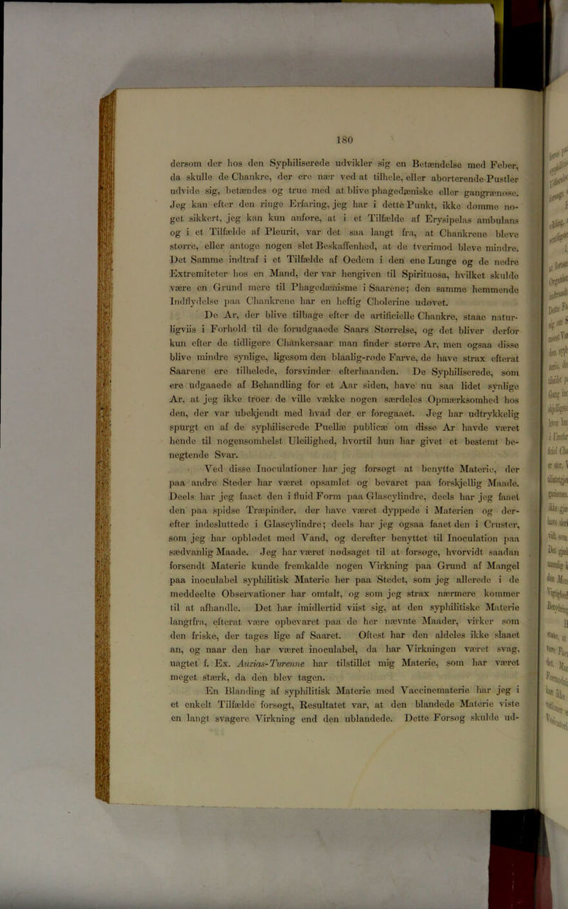 clersom der lios den Syphiliserede udvikler sig cn Betaendelse med Feber, da skulle de Chankre, der ere na3r ved at tilhele, eller aborterende-Pustler udvide sig, betaendes og true med at blive phagedaeniske eller gangraenn.se. Jeg kan eftcr den ringe P]rfaring, jeg bar i dett6 Punkt, ikke domme no- get sikkert, jeg kan knn anfore, at i et Tilfaelde af Erysipelas ambulans og i et Tilfa^lde af Pleurit, var det saa langt fra, at Chankrene bleve storre, eller antoge nogen slet Be.skaffenhed, at de tverimod bleve mindre. Det Samme indtraf i et Tilfelde af Oedem i den ene Lunge og de nedre Extremiteter bos en Mand, der var hengiven til Spirituosa, bvilket .skulde voere en Grund mere til Pbagedaenisme i Saarene; den samme hemmende Indflydelse }>aa Cbankrene bar en beftig Cbolerine udnvet. De Ar, der blive tilbage efter de arlificielle Cbankre, staae natur- ligviis i Forbold til de forudgaaede Saars Storrelse, og det bliver derfor kun efter de tidligere Cbftnkersaar man finder stnire Ar, men ogsaa disse blive mindre synlige, ligesom den blaalig-rode Farve, de have strax efterat Saarene ere tilhelede, forsvinder efterbaanden. De Syphiliserede, som ere udgaaede af Bebandling for et Aar siden, have nu saa lidet synlige Ar, at jeg ikke troer de ville vnekke nogen saerdeles .Opmoerksomhed bos den, der var ubekjendt med bvad dor er foregaaet. Jeg bar udtrykkelig spurgt cn af de s}’pbiliscrede Puellee publicaj' om disse Ax bavdc va?ret hende til nogensombelst Uleiligbed, bvortil bun bar givet et bestemt bc- negtende Svar. > Ved disse Inoculationer bar jeg forsogt at benytte Materic, der paa andre Steder bar VEeret opsamlet og bevaret paa for.skjcllig Maade. Deels bar jeg faact den i fluid Form paa Glascylindre, dccls bar jeg faaet den* paa spidse Traipinder, der have vferet dyppede i Materien og der- efter indesluttede i Glascylindre; deels bar jeg ogsaa faaet den i Cnister, som jeg bar opblndet mod Vand, og derefter benyttet til Inoculation paa sa^dvahlig Maade. Jeg bar vferet nodsaget til at forsoge, bvorvidt saadan forsendt Materie kunde fremkalde nogen Virkning paa Grand af Mangel paa inoculabel sypliilitisk Materic her paa Stedet, som jeg allerede i de meddeelte Observationer bar omtalt, og som jog strax njermere kommer til at afbandlc. Det bar imidlertid viist sig, at den sypbilitiske Materie langtfra, efterat va^re opbevaret paa de her na3vnte Maader, virker som den friske, der tages lige af Saarct. Oftest bar den aldeles ikke slaaet an, og naar den bar vaeret inoculabel, da bar Virkningen VEcret svag, uagtet f. Ex. Auzias-Turenne bar tilstillet mig Materie, som bar VEeret meget stEerk, da den blev tagen. En Blanding af syphilitisk Materie mod Vac cine materie bar jeg i et cnkelt Tilfselde forsogt, Resultatet var, at den blandede Materie viste en langt svagere Virkning end den ublandedc. Dettc Forsog .skulde ud- ]; kAHi