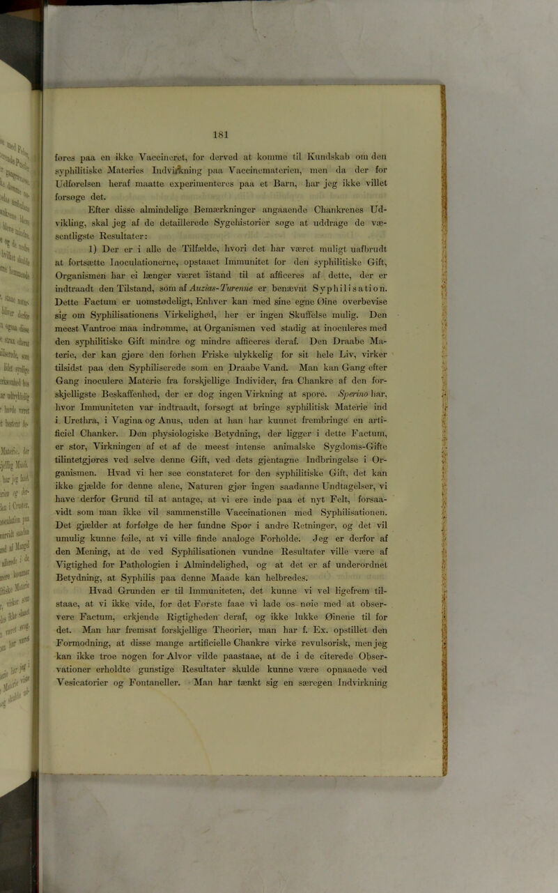 fores paa en ikke Vaccincret, for derved at koinme til Kundskab om den sypliilitiske Materies ludviAning ])aa Vaccinematericn, men da der for Udforelsen heraf maatte experimentcres paa et Barn, liar jog ikke villet forsoge det. Efter disse almindelige Bema3rkninger angaaende Cliankrcnes Ud- vikling, skal jeg af de detaillerede Sjgcliistorier soge at uddrage de v®- sentligste Resultater: 1) Der er i alle de Tilf®lde, livori det bar v®ret muligt uafbrudt at forts®tte Inoculationcrne,. opstaaet Immunitet for den syphilitiske Gift, Organismen bar ei linger v®ret istand til at afficcres af dette, der er indtraadt den Tilstand, som Auzias-Turenne er ben®vnt Syphilisation. Dette Factum er uorastodebgt, Enbver kan med sine egne Dine overbevise sig om Sypbilisationens Virkeligbeid, ber er ingen Skuffelse raulig. Den meestVantroe niaa indromme, at Organismen ved stadig at inoculeres med den sj’pbilitiske Gift mindre og mindre afficeres deraf. Den Draabe Ma- terie, der kan gjore den forben Friske ulykkelig for sit bele Liv, virker tilsidst paa den Sypbiliserede sora en Draabe Vand. Man kan Gang efter Gang inoculere Materie fra forskjellige Individer, fra Cbankre af den for- skjelligste Beskaffenbed, der er dog ingen Virkning at spore. Speinno bar, bvor Immuniteten var indtraadt, forsogt at bringe sypliilitisk Materie ind i Urethra, i Vagina og Anus, uden at ban liar kunnet frembringe en arti- ficiel Chanker. Den pbysiologiske Betydning, der bgger i dette Factum, er stor, Virkningen af et af de meest intense animalske Sygdonis-Gifte tilintetgjores ved selve denne Gift, ved dets gjentagne Indbringelse i Or- ganismen. Hvad vi her see constateret for den syphilitiske Gift, det kan ikke gj®lde for denne alene, Naturen gjor ingen saadanne Undtagelser, vi have derfor Grund til at antage, at vi ere inde paa et nyt Felt, forsaa- vidt som man ikke vil sammenstille Vaccinationen med Sypbilisationen. Det gj®lder at forfolge de her fundne Spor i andre Retninger, og det vil umubg kunne feile, at vi ville finde analoge Forholde. Jeg er derfor af den Mening, at de ved Sypbilisationen vundne Resultater ville v®re af Vigtighed for Pathologien i Almindelighed, og at det er af underordnet Betydning, at Syphilis paa denne Maade kan helbredes. Hvad Grunden er tU Immuniteten, det kunne vi vel ligefrem til- staae, at vi ikke vide, for det Forste faae vi lade os- noie med at obser- vere Factum, erkjende Rigtigheden' deraf, og ikke lukke Oinene til for det. Man bar fremsat forskjellige Theorier, man bar f. Ex. opstillet den Formodning, at disse mange artificielle Cbankre virke revulsorisk, men jeg kan ikke troe nogen for Alvor vilde paastaae, at de i de citerede Obser- vationer erboldte gunstige Resultater skulde kunne v®re opnaaede ved Vesicatorier og Fontaneller. Man bar t®nkt sig en s®regen Indvirkning