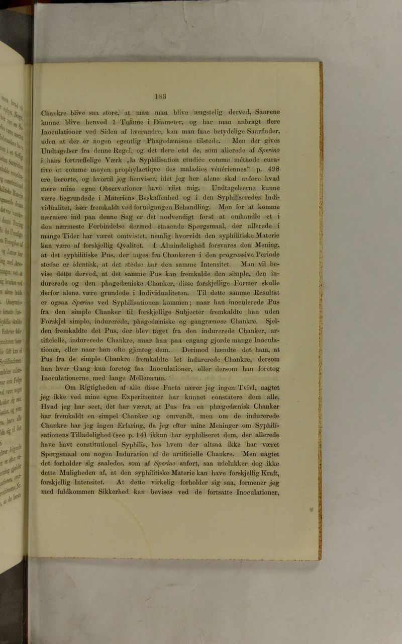 1S8 Chaulvi’e blive saa store, at man maa blive osngslelig clervod, Saarene kimne blive licnved 1 Toflimc i Diameter, og bar man anbragt flere Inoculationer ved Sidcn af bverandre, kan man faae betydeligo Saarflader, uden at der er nogen cgentlig Pliagedoenisme tilstedc. Men der gives Undtagelser fra denne Regel, og det flere end de, som allerede af Sperino i bans fortrteflelige Vserk „la Sypbilisation etndiec comme mcthodc cura- tive et comme inoyen propbylactiqve des maladies veneriennes“ p. 498 ere berorte, og bvortil jeg benviser, idet jog lier alene skal anfore bvad mere mine egne Observationer have viist mig. Undtagelserne kunne va3re begrundede i Matei-iens Beskafienbed og i den Sypbiliscredes Indi- vidualitet, isaer fremkaldt ved forudgangen Bebandling. ^ Men for at komme nfermere ind paa denne Sag er det nodvendigt forst at omhandle et i den nsermeste Forbindelse dermed staaende Sporgsmaal, der allerede i mange Tider bar vmret ointvistet, nemlig bvorvidt den syphiKtiske Materie kan vsere af forskjellig Qvalitet. I Alraindeligbed forsvares den Mening, at det syphilitiske Pus, der tages fra Chankeren i den progressive Periode stedse er identisk, at det stedse bar den samme Intensitet. Man vil be- vise dette derved, at det samme Pus kan frerakalde den simple, den in- durerede og den phagedasuiske Chanker, disse forskjellige Former skulle derfor alene. vasre grundede i Individualiteten. Til dette samme Resultat er ogsaa Sperino ved Sypbilisationen kommen; naar ban inoculerede Pus fra den simple Chanker til forskjellige Subjecter fremkaldte ban uden Forskjel simple, indurercde, phagedmniske og gangrcenose Chankre. Sjel- den fremkaldte det Pus, der blev taget fra den indurerede Chanker, ai’- tificielle, indurerede Chankre, naar han paa engang gjorde mange Inocula- tioner, eller naar han ofte gjentog dem. Derimod ligendte det ham, at Pus fra de simple Chanlu-e fremkaldte let indurerede Chankre, dersom ban hver Gang kun foretog faa Inoculationer, eller dersom han foretog Inoculationerne, med lange Mellemrum. ' Om Rigtigheden af alle disse Facta njerer jeg ingen Tvivl, uagtet jeg ikke ved mine egne Experimenter har kunnet constatere dem alle. Hvad jeg har seet, det har vaeret, at Pus fra en phaegedaenisk Chanker har fremkaldt en simpel Chanker og omvendt, men om de indurerede Chankre har jeg ingen Erfaring, da jeg efter mine Meninger om Syphili- sationens Tilladelighed (see p. 14) ikkun har syphiliseret dem, der allerede have havt constitutionel Syphilis, bos bvem der altsaa ikke har vaeret Spnrgsmaal om nogen Induration af de artificielle Chankrek Men uagtet det forholder sig saaledes, som af Sperino anfort, saa udelukker dog ikke dette Muligheden af, at den syphilitiske Materie kan have forskjellig IG’aft, forskjellig Intensitet. At dette virkelig forholder sig saa, formener jeg med fuldkommen Sikkerhed kan bevises ved de fortsatte Inoculationer,