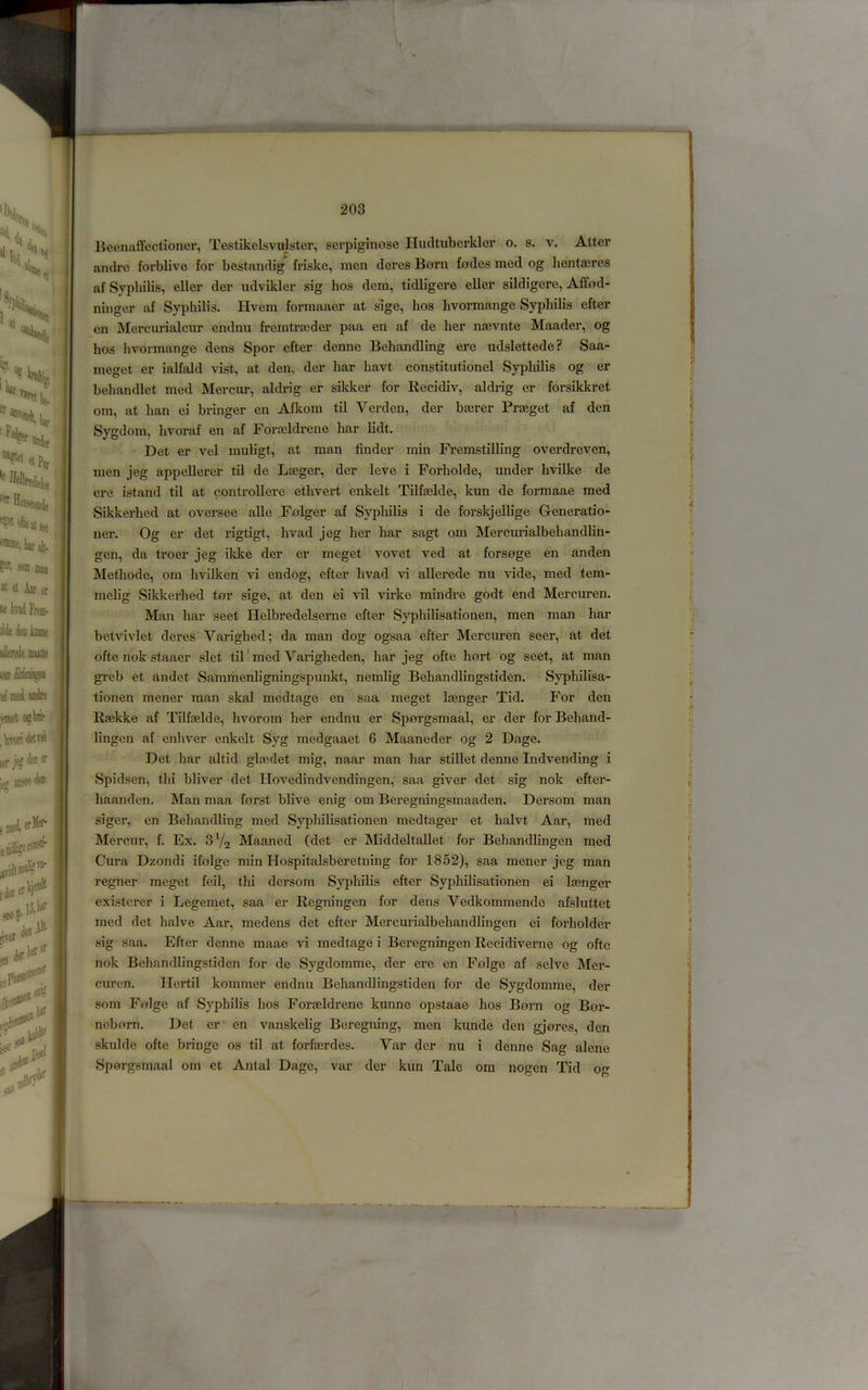 lieemiffcctioncr, Testikelsvulster, serpiginose Hucltuberkler o. s. v. Attcr andrc forblivo for bestandig friske, men deres Born fodes mod og hentasres af Syphilis, eller der udvikler sig bos dem, tidligere eller sildigcre, Affod- niiiger af Syphilis. Hvem formaacr at sige, bos hvormange Syphilis efter cn Mercurialcnr endnii fremtra;der paa en af de her n^vnte Maader, og hos hvormange dens Spor efter denne Behandling ere udslettede? Saa- meget er ialfald vist, at den, der har havt constitutionel Syphilis og er behandlet med Mercur, aldrig er sildcer for Ilecidiv, aldrig er forsikkret om, at ban ei bringer en Afkom til Verden, der baerer Praeget af den Sygdom, hvoraf en af Foraildrene har lidt. Det er vel muligt, at man finder min Fremstilling overdreven, men jeg appellerer til de Lfeger, der leve i Forholde, under hvilke de ere istand til at controllere ethvert enkelt Tilfaelde, kun de formaae med Sikkerhed at oversee alle Folger af Syphilis i de forskjellige G-eneratio- ner. Og er det rigtigt, hvad jeg her har sagt om Mercurialbehandlin- gen, da troer jeg ikke der er meget vovet ved at forsoge en anden Methode, om hvilken vi endog, efter hvad vi allerede nu vide, med tem- melig Sikkerhed tor sige, at den ei vil virke mindre godt end Mercuren, Man har seet Helbredelserne efter Syphilisationen, men man har betvivlet deres Varighed; da man dog ogsaa efter Mercuren seer, at det ofte nok staaer slet til' med Vaingheden, har jeg ofte hort og seet, at man greb et andet Sammenhgningspunkt, nemlig Behandlingstiden. Syphilisa- tionen mener man skal medtage en saa meget Itenger Tid. For den Rgekke af Tilf0elde, hvorom her endnu er Sporgsmaal, er der for Behand- lingen af enhver enkelt Syg medgaaet 6 Maaneder og 2 Dage. Det har altid glaidet mig, naar man har stillet denne Indvending i Spidscn, thi bliver det Hovedindvendingen, saa giver det sig nok efter- haanden. Man maa forst blive enig om Beregningsmaaden. Dersom man siger, en Behandling med Sypliilisationen medtager et halvt Aar, med Mercnr, f. Ex. 3V2 Maaned (det er Middeltallet for Behandlingen med Cura Dzondi ifolge min Hospitalsberetning for 1852), saa mener jeg man regner meget feil, thi dersom Syphilis efter Syphilisationen ei la0nger existcrer i Legemet, saa er Regningen for dens Vedkommende afsluttet med det halve Aar, medens det efter Mercurialbehandlingen ei forholder sig saa. Efter denne maae vi medtage i Beregningen Recidiverne og ofte nok Behandlingstiden for de Sygdomme, der ere en Folge af selve Mer- curen. Hertil kommer endnu Behandlingstiden for de Sygdomme, der som Folge af Syphilis hos Foraeldrene kunne opstaae hos Born og Bor- noborn. Det er - en vanskelig Beregning, men kunde den gjores, den skulde ofte bringe os til at forfaerdes. Var der nu i denne Sag alene Sporgsmaal om et Antal Dage, var der kun Tale om nogen Tid og