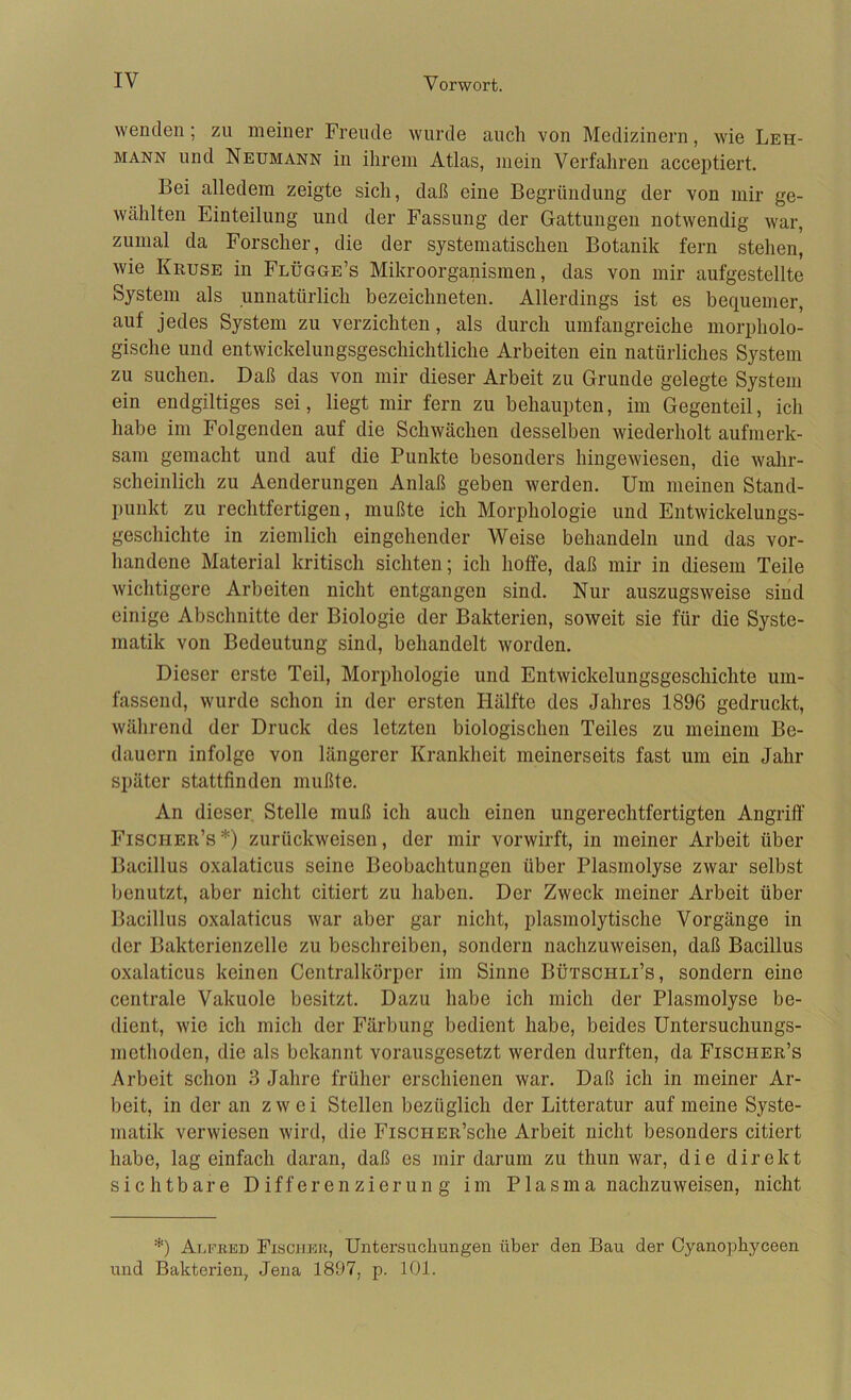 wenden; zu meiner Freude wurde auch von Medizinern, wie Leh- mann und Neumann in ihrem Atlas, mein Verfahren acceptiert. Bei alledem zeigte sich, daß eine Begründung der von mir ge- wählten Einteilung und der Fassung der Gattungen notwendig war, zumal da Forscher, die der systematischen Botanik fern stehen, wie Kruse in Flügge’s Mikroorganismen, das von mir aufgestellte System als unnatürlich bezeichneten. Allerdings ist es bequemer, auf jedes System zu verzichten, als durch umfangreiche morpholo- gische und entwickelungsgeschichtliche Arbeiten ein natürliches System zu suchen. Daß das von mir dieser Arbeit zu Grunde gelegte System ein endgiltiges sei, liegt mir fern zu behaupten, im Gegenteil, ich habe im Folgenden auf die Schwächen desselben wiederholt aufmerk- sam gemacht und auf die Punkte besonders hingewiesen, die wahr- scheinlich zu Aenderungeu Anlaß geben werden. Um meinen Stand- punkt zu rechtfertigen, mußte ich Morphologie und Entwickelungs- geschichte in ziemlich eingehender Weise behandeln und das vor- handene Material kritisch sichten; ich hoffe, daß mir in diesem Teile wichtigere Arbeiten nicht entgangen sind. Nur auszugsweise sind einige Abschnitte der Biologie der Bakterien, soweit sie für die Syste- matik von Bedeutung sind, behandelt worden. Dieser erste Teil, Morphologie und Entwickelungsgeschichte um- fassend, wurde schon in der ersten Hälfte des Jahres 1896 gedruckt, während der Druck des letzten biologischen Teiles zu meinem Be- dauern infolge von längerer Krankheit meinerseits fast um ein Jahr später stattfinden mußte. An dieser Stelle muß ich auch einen ungerechtfertigten Angriff Fischer’s*) zurückweisen, der mir vorwirft, in meiner Arbeit über Bacillus oxalaticus seine Beobachtungen über Plasmolyse zwar selbst benutzt, aber nicht citiert zu haben. Der Zweck meiner Arbeit über Bacillus oxalaticus war aber gar nicht, plasmolytische Vorgänge in der Bakterienzelle zu beschreiben, sondern nachzuweisen, daß Bacillus oxalaticus keinen Centralkörper im Sinne Bütschli’s, sondern eine centrale Vakuole besitzt. Dazu habe ich mich der Plasmolyse be- dient, wie ich mich der Färbung bedient habe, beides Untersuchungs- methoden, die als bekannt vorausgesetzt werden durften, da Fischer’s Arbeit schon 3 Jahre früher erschienen war. Daß ich in meiner Ar- beit, in der an zwei Stellen bezüglich der Litteratur auf meine Syste- matik verwiesen wird, die FisciiER’sche Arbeit nicht besonders citiert habe, lag einfach daran, daß es mir darum zu thun war, die direkt sichtbare Differenzierung im Plasma nachzuweisen, nicht *) Alfred Fischer, Untersuchungen über den Bau der Cyanophyceen und Bakterien, Jena 1897, p. 101.