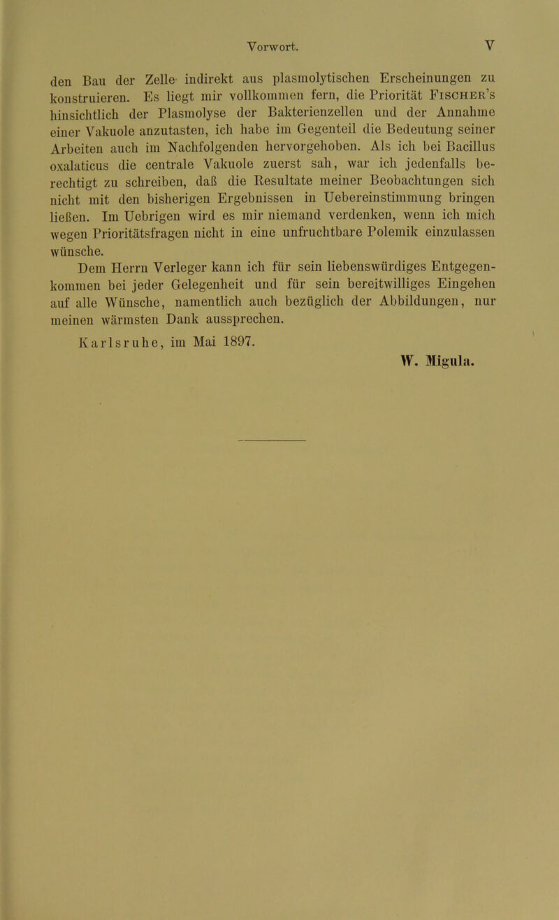 den Bau der Zelle indirekt aus plasmolytischen Erscheinungen zu konstruieren. Es liegt mir vollkommen fern, die Priorität Fischer’s hinsichtlich der Plasmolyse der Bakterienzellen und der Annahme einer Vakuole anzutasten, ich habe im Gegenteil die Bedeutung seiner Arbeiten auch im Nachfolgenden hervorgehoben. Als ich bei Bacillus oxalaticus die centrale Vakuole zuerst sah, war ich jedenfalls be- rechtigt zu schreiben, daß die Resultate meiner Beobachtungen sich nicht mit den bisherigen Ergebnissen in Uebereinstimmung bringen ließen. Im Uebrigen wird es mir niemand verdenken, wenn ich mich wegen Prioritätsfragen nicht in eine unfruchtbare Polemik einzulassen wünsche. Dem Herrn Verleger kann ich für sein liebenswürdiges Entgegen- kommen bei jeder Gelegenheit und für sein bereitwilliges Eingehen auf alle Wünsche, namentlich auch bezüglich der Abbildungen, nur meinen wärmsten Dank aussprechen. Karlsruhe, im Mai 1897. W. Migula.