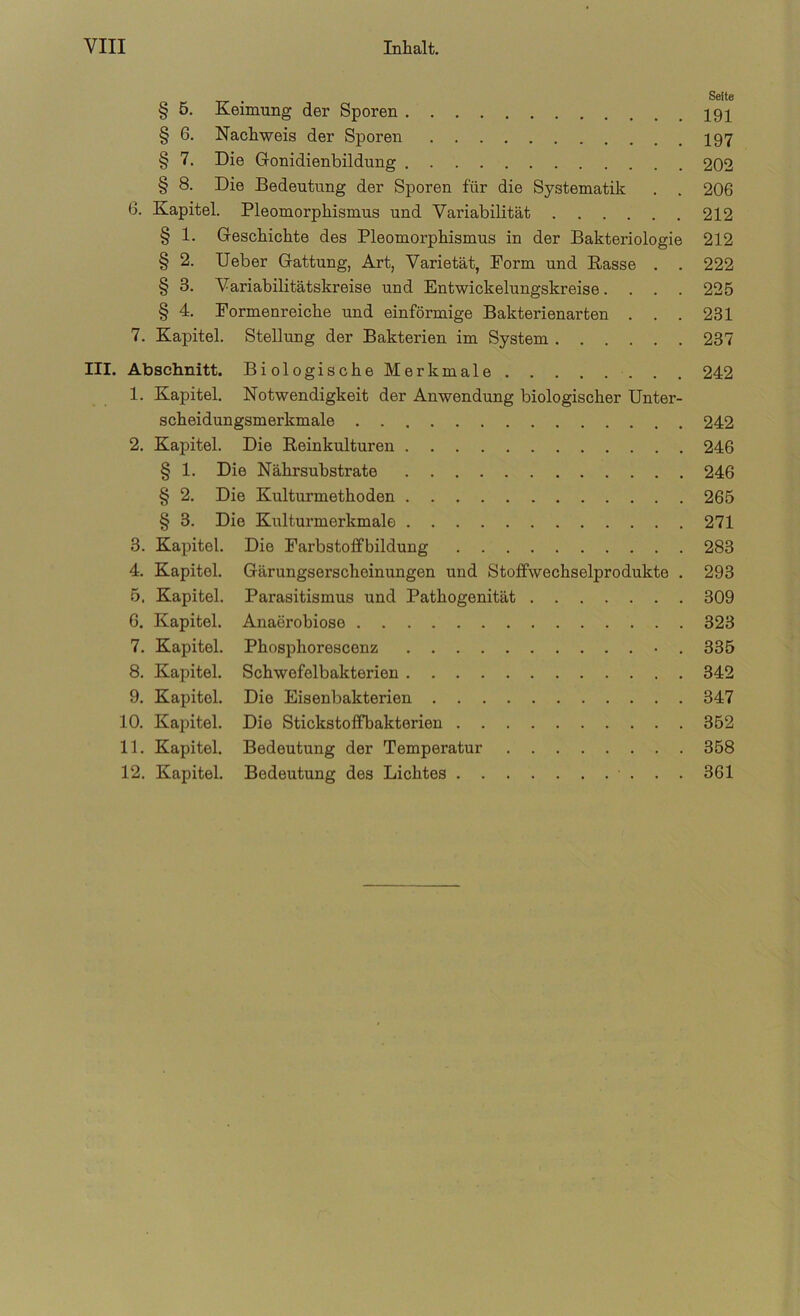 § 5. Keimung der Sporen § 6. Nachweis der Sporen I97 § 7. Die Gonidienbildung 202 § 8. Die Bedeutung der Sporen für die Systematik . . 206 6. Kapitel. Pleomorphismus und Variabilität 212 § 1. Geschichte des Pleomorphismus in der Bakteriologie 212 § 2. Ueber Gattung, Art, Varietät, Form und Rasse . . 222 § 3. Variabilitätskreise und Entwickelungskreise. . . . 225 § 4. Formenreiche und einförmige Bakterienarten . . . 231 7. Kapitel. Stellung der Bakterien im System 237 III. Abschnitt. BiologischeMerkmale 242 1. Kapitel. Notwendigkeit der Anwendung biologischer Unter- scheidungsmerkmale 242 2. Kapitel. Die Reinkulturen 246 § 1. Die Nährsubstrate 246 § 2. Die Kulturmethoden 265 § 3. Die Kulturmerkmale 271 3. Kapitel. Die Farbstoffbildung 283 4. Kapitel. Gärungserscheinungen und Stoffwechselprodukte . 293 5. Kapitel. Parasitismus und Pathogenität 309 6. Kapitel. Anaerobiose 323 7. Kapitel. Phosphorescenz • . 335 8. Kapitel. Schwefelbakterien 342 9. Kapitel. Die Eisenbakterien 347 10. Kapitel. Die Stickstoffbakterien 352 11. Kapitel. Bedeutung der Temperatur 358 12. Kapitel. Bedeutung des Lichtes 361
