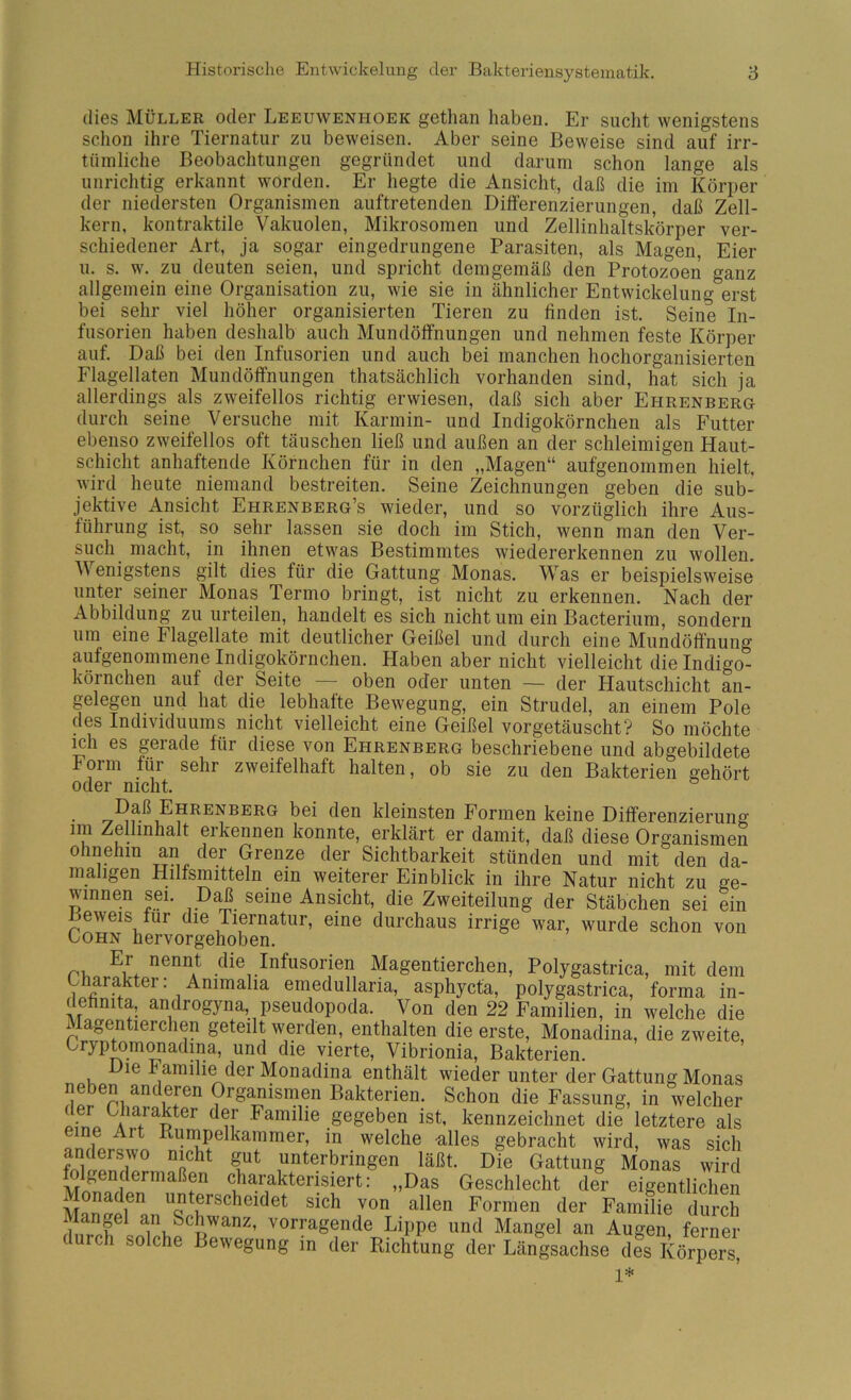(lies Müller oder Leeuwenpioek getlian haben. Er sucht wenigstens schon ihre Tiernatur zu beweisen. Aber seine Beweise sind auf irr- tümliche Beobachtungen gegründet und darum schon lange als unriclitig erkannt worden. Er hegte die Ansicht, daß die im Körper der niedersten Organismen auftretenden Dilferenzierungen, daß Zell- kern, kontraktile Vakuolen, Mikrosomen und Zellinhaltskörper ver- schiedener Art, ja sogar eingedrungene Parasiten, als Magen, Eier u. s. w. zu deuten seien, und spricht demgemäß den Protozoen ganz allgemein eine Organisation zu, wie sie in ähnlicher Entwickelung erst bei sehr viel höher organisierten Tieren zu finden ist. Seine In- fusorien haben deshalb auch Mundöffnungen und nehmen feste Körper auf. Daß bei den Infusorien und auch bei manchen hochorganisierten Flagellaten Mundöffnungen thatsächlich vorhanden sind, hat sich ja allerdings als zweifellos richtig erwiesen, daß sich aber Ehrenberg durch seine Versuche mit Karmin- und Indigokörnchen als Futter ebenso zweifellos oft täuschen ließ und außen an der schleimigen Haut- schicht anhaftende Körnchen für in den „Magen“ aufgenommen hielt, wird heute niemand bestreiten. Seine Zeichnungen geben die sub- jektive Ansicht Ehrenberg’s wieder, und so vorzüglich ihre Aus- führung ist, so sehr lassen sie doch im Stich, wenn man den Ver- such macht, in ihnen etwas Bestimmtes wiedererkennen zu wollen. Wenigstens gilt dies für die Gattung Monas. Was er beispielsweise unter seiner Monas Termo bringt, ist nicht zu erkennen. Nach der Abbildung zu urteilen, handelt es sich nicht um ein Bacterium, sondern um eine Flagellate mit deutlicher Geißel und durch eine Mundölfnung aufgenommene Indigokörnchen. Haben aber nicht vielleicht die Indigo- körnchen auf der Seite — oben oder unten — der Hautschicht an- gelegen un(l hat die lebhafte Bewegung, ein Strudel, an einem Pole des Individuums nicht vielleicht eine Geißel vorgetäuscht? So möchte ich es gerade für diese von Ehrenberg beschriebene und abgebildete Form für sehr zweifelhaft halten, ob sie zu den Bakterien gehört oder nicht. Daß Ehrenberg bei den kleinsten Formen keine Differenzierung im Zellinhalt erkennen konnte, erklärt er damit, daß diese Organismen ohnehin an der Grenze der Sichtbarkeit stünden und mit den da- maligen Hilfsmitteln ein weiterer Einblick in ihre Natur nicht zu ge- winnen sei. seine Ansicht, die Zweiteilung der Stäbchen sei ein Beweis für die Tiernatur, eine durchaus irrige war, wurde schon von Lohn hervorgehoben. Er nennt die Infusorien Magentierchen, Polygastrica, mit dem Gharakter: Animalia emedullaria, asphycta, polygastrica, forma in- dehnita, androgyna, pseudopoda. Von den 22 Familien, in welche die Magentierchen geteilt werden, enthalten die erste, Monadina, die zweite, Gryptomonadina, und die vierte, Vibrionia, Bakterien. le Familie der Monadina enthält wieder unter der Gattung Monas neben anderen Organismen Bakterien. Schon die Fassung, in welcher oItL Familie gegeben ist, kennzeichnet die letztere als e ne Art Runipelkammer, in welche -alles gebracht wird, was sich anderswo nicht gut unterbringen läßt. Die Gattung Monas wird folgendermaßen charakterisiert: „Das Geschlecht der eigentlichen Monaden unterscheidet sich von allen Formen der Familie durch Lippe und Mangel an Augen, ferner (urch solche Bewegung m der Richtung der Längsachse des Körpers, 1*