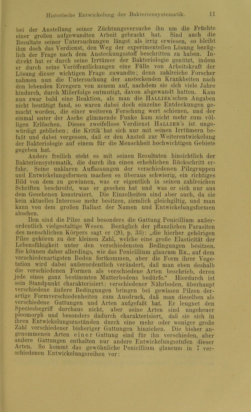 bei der Anstellung seiner Züclitungsversuche ihn um die Früchte einer großen aui'gewandten Arbeit gebracht hat. Sind auch die Resultate seiner Untersuchungen längst als irrig erwiesen, so bleibt ihm doch das Verdienst, den Weg der experimentellen Lösung bezüg- lich der Frage nach dem Ansteckungsstoff beschritten zu haben. In- direkt hat er durch seine Irrtümer der Bakteriologie genützt, indem er durch seine Veröffentlichungen eine Fülle von Arbeitskraft der Lösung dieser wichtigen Frage zuwandte; denn zahlreiche Forscher nahmen nun die Untersuchung der ansteckenden Krankheiten nach den lebenden Erregern von neuem auf, nachdem sie sich viele Jahre hindurch, durch Mißerfolge entmutigt, davon abgewandt hatten. Kam nun zwar bald eine Reaktion, als man die HALLiER’schen Angaben nicht bestätigt fand, so waren dabei doch einzelne Entdeckungen ge- macht worden, die einer weiteren Forschung wert schienen, und der einmal unter der Asche glimmende Funke kam nicht mehr zum völ- ligen Erlöschen. Dieses zweifellose Verdienst Hallier’s ist unge- würdigt geblieben; die Kritik*hat sich nur mit seinen Irrtümern be- faßt und dabei vergessen, daß er den Anstoß zur Weiterentwickelung der Bakteriologie auf einem für die Menschheit hochwichtigen Gebiete gegeben hat. Anders freilich steht es mit seinen Resultaten hinsichtlich der Bakteriensystematik, die durch ihn einen erheblichen Rückschritt er- fuhr. Seine unklaren Auffassungen der verschiedenen Pilzgruppen und Entwickelungsformen machen es überaus schwierig, ein richtiges Bild von dem zu gewinnen, was er eigentlich in seinen zahlreichen Schriften beschreibt, was er gesehen hat und was er sich nur aus dem Gesehenen konstruiert. Die Einzelheiten sind aber auch, da sie kein aktuelles Interesse mehr besitzen, ziemlich gleichgiltig, und man kann von dem großen Ballast der Namen und Entwickelungsformeu absehen. Ihm sind die Pilze und besonders die Gattung Penicillium außer- ordentlich vielgestaltige Wesen. Bezüglich der pflanzlichen Parasiten des menschlichen Körpers sagt er (20, p. 33): „die hierher gehörigen Pilze gehören zu der kleinen Zahl, welche eine große Elasticität der Lebensfähigkeit unter den verschiedensten Bedingungen besitzen. Sie können daher allerdings, wie das Penicillium glaucum Rk., auf dem verschiedenartigsten Boden fortkommen, aber die Form ihrer Vege- tation wird dabei außerordentlich verändert, daß man eben deshalb die verschiedenen Formen als verschiedene Arten beschrieb, deren jede eines ganz bestimmten Mutterbodens bedürfe.“ Hierdurch ist sein Standpunkt charakterisiert: verschiedener Nährboden, überhaupt verschiedene äußere Bedingungen bringen bei gewissen Pilzen der- artige Form Verschiedenheiten zum Ausdruck, daß man dieselben als verschiedene Gattungen und Arten aufgefaßt hat. Er leugnet den Speciesbegriff durchaus nicht, aber seine Arten sind ungeheuer pleomorph und besonders dadurch charakterisiert, daß sie sich in ffiren Entwickelungszuständen durch eine mehr oder weniger große Zahl verschiedener bisheriger Gattungen hinziehen. Die bisher an- genommenen Arten einer Gattung sind für ihn verschieden, aber andere Gattungen enthalten nur andere Entwickelungsstufen dieser Arten. So kommt das gewöhnliche Penicillium glaucum in 7 ver- schiedenen Entwickelungsreihen vor: