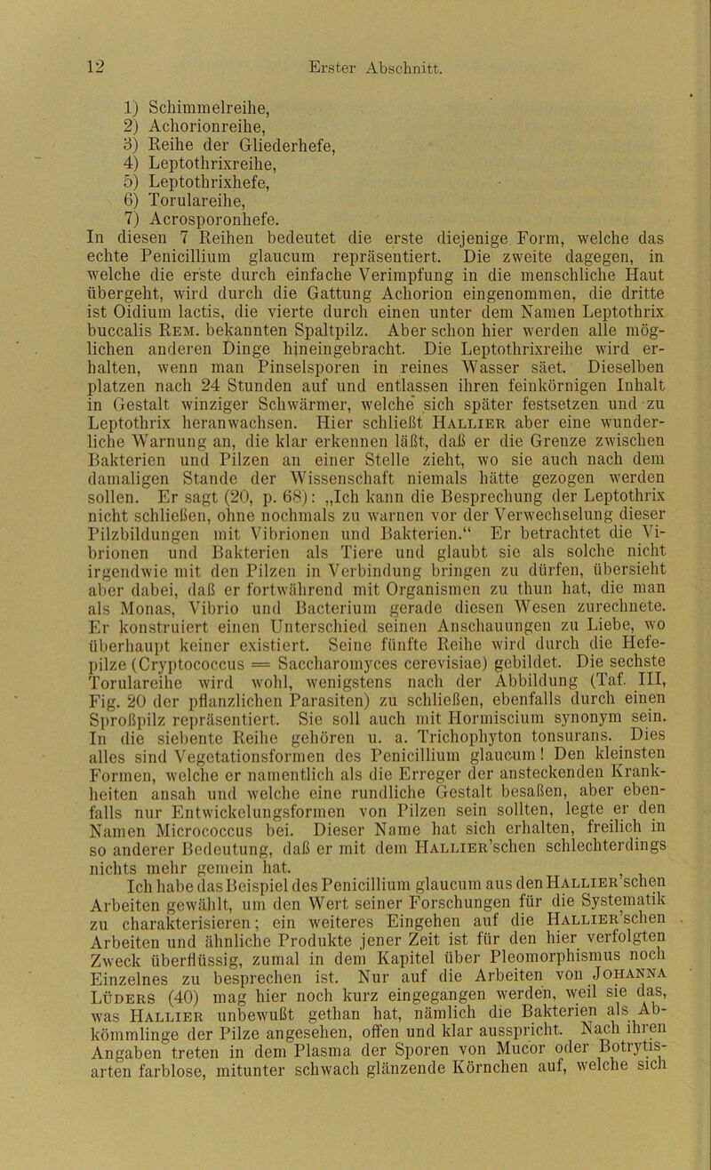 1) Schimmelreihe, 2) Achorionreihe, 3) Reihe der Gliederhefe, 4) Leptothrixreihe, 5) Leptothrixhefe, 6) Torulareihe, 7) Acrosporonhefe. In diesen 7 Reihen bedeutet die erste diejenige Form, welche das echte Penicillium glaiicum repräsentiert. Die zweite dagegen, in welche die erste durch einfache Verimpfung in die menschliche Haut übergeht, wird durch die Gattung Achorion eingenommen, die dritte ist Oidium lactis, die vierte durch einen unter dem Namen Leptothrix buccalis Rem. bekannten Spaltpilz. Aber schon hier werden alle mög- lichen anderen Dinge hineingebracht. Die Leptothrixreihe wird er- halten, wenn man Pinselsporen in reines Wasser säet. Dieselben platzen nach 24 Stunden auf und entlassen ihren feinkörnigen Inhalt in Gestalt winziger Schwärmer, welche sich später festsetzen und zu Leptothrix heranwachsen. Hier schließt Hallier aber eine wunder- liche Warnung an, die klar erkennen läßt, daß er die Grenze zwischen Bakterien und Pilzen an einer Stelle zieht, wo sie auch nach dem damaligen Stande der Wissenschaft niemals hätte gezogen werden sollen. Er sagt (20, p. 68); „Ich kann die Besprechung der Leptothrix nicht schließen, ohne nochmals zu warnen vor der Verwechselung dieser Pilzbildungen mit Vibrionen und Bakterien.“ Er betrachtet die Vi- brionen und Bakterien als Tiere und glaubt sie als solche nicht irgendwie mit den Pilzen in Verbindung bringen zu dürfen, übersieht aber dabei, daß er fortwährend mit Organismen zu thun hat, die man als Monas, Vibrio und Bacterium gerade diesen Wesen zurechnete. Er konstruiert einen Unterschied seinen Anschauungen zu Liebe, wo überhaupt keiner existiert. Seine fünfte Reihe wird durch die Hefe- pilze (Cryptococcus = Saccharomyces cerevisiae) gebildet. Die sechste Torulareihe wird wohl, wenigstens nach der Abbildung (Taf. III, Fig. 20 der pflanzlichen Parasiten) zu schließen, ebenfalls durch einen S])roßpilz repräsentiert. Sie soll auch mit Hormiscium synonym sein. In die siebente Reihe gehören u. a. Trichophyton tonsurans. Dies alles sind Vegetationsformen des Penicillium glaucum! Den kleinsten Formen, welche er namentlich als die Erreger der ansteckenden Krank- heiten ansah und welche eine rundliche Gestalt besaßen, aber eben- falls nur Entwickelungsformen von Pilzen sein sollten, legte er den Namen Micrococcus bei. Dieser Name hat sich erhalten, freilich in so anderer Bedeutung, daß er mit dem HALLiER’schen schlechterdings nichts mehr gemein hat. , Ich habe das Beispiel des Penicillium glaucum aus den Hallier sehen Arbeiten gewählt, um den Wert seiner Forschungen für die Systematik zu charakterisieren; ein weiteres Eingehen auf die HALLiER’schen . Arbeiten und ähnliche Produkte jener Zeit ist für den hier verfolgten Zweck überflüssig, zumal in dem Kapitel über Pleomorphismus noch Einzelnes zu besprechen ist. Nur auf die Arbeiten von JopNNA Lüders (40) mag hier noch kurz eingegangen werden, weil sie das, was Hallier unbewußt gethan hat, nämlich die Bakterien als Ab- kömmlinge der Pilze angesehen, offen und klar ausspricht. Nach ihien Angaben treten in dem Plasma der Sporen von Mucor oder Botiytis- arten farblose, mitunter schwach glänzende Körnchen auf, welche sich