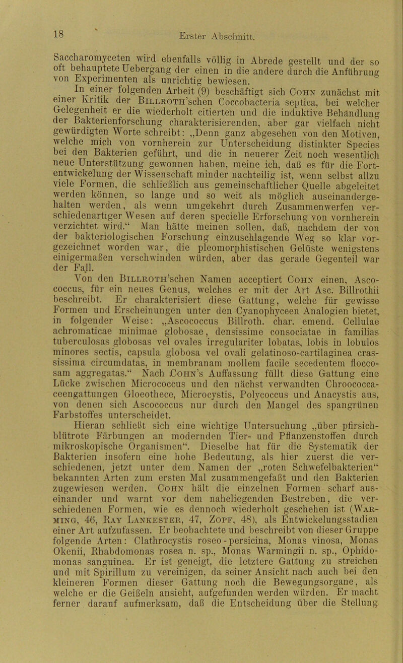 Saccharorayceten wird ebenfalls völlig in Abrede gestellt und der so Olt behauptete Uebergang der einen in die andere durch die Anführung von Experimenten als unrichtig bewiesen. folgenden Arbeit (9) beschäftigt sich Cohn zunächst mit einer Kritik der BiLLROTH’schen Coccobacteria septica, bei welcher Grelegenheit er die wiederholt citierten und die induktive Behandlung der Bakterienforschung charakterisierenden, aber gar vielfach nicht gewürdigten Worte schreibt: „Denn ganz abgesehen von den Motiven, Avelche miph von vornherein zur Unterscheidung distinkter Species bei den Bakterien geführt, und die in neuerer Zeit noch wesentlich neue Unterstützung gewonnen haben, meine ich, daß es für die Fort- entwickelung der Wissenschaft minder nachteilig ist, wenn selbst allzu viele Formen, die schließlich aus gemeinschaftlicher Quelle abgeleitet werden können, so lange und so weit als möglich auseinanderge- halten werden, als wenn umgekehrt durch Zusammenwerfen ver- schiedenartiger Wesen auf deren specielle Erforschung von vornherein verzichtet wird.“ Man hätte meinen sollen, daß, nachdem der von der bakteriologischen Forschung einzuschlagende Weg so klar vor- gezeichnet worden war, die pleomorphistischen Gelüste wenigstens einigermaßen verschwinden würden, aber das gerade Gegenteil war der Fall. Von den BiLLROTH’schen Namen acceptiert Cohn einen, Asco- coccus, für ein neues Genus, welches er mit der Art Asc. Billrothii beschreibt. Er charakterisiert diese Gattung, welche für gewisse Forinen und Erscheinungen unter den Cyanophyceen Analogien bietet, in folgender Weise: ,,Ascococcus Billroth. char. einend. Cellulae achromaticae niinimae globosae, densissime consociatae in familias tuberculosas globosas vel ovales irregulariter lobatas, lobis in lobulos minores sectis, cajisula globosa vel ovali gelatinoso-cartilaginea cras- sissima circumdatas, in membranani möllern facile secedentem flocco- sani aggregatas.“ Nach Cohn’s Auffassung füllt diese Gattung eine Lücke zwischen Micrococcus und den nächst verwandten Chroococca- ceengattungen Gloeothece, Microcystis, Polycoccus und Anacystis aus, von denen sich Ascococcus nur durch den Mangel des spangrünen Farbstoffes unterscheidet. Hieran schließt sich eine wichtige Untersuchung „über pfirsich- blütrote Färbungen an modernden Tier- und Pfianzenstoffen durch mikroskopische Organismen“. Dieselbe liat für die Systematik der Bakterien insofern eine hohe Bedeutung, als hier zuerst die ver- schiedenen, jetzt unter dem. Namen der „roten Schwefelbakterien“ bekannten Arten zum ersten Mal zusammengefaßt und den Bakterien zugewiesen werden. Cohn hält die einzelnen Formen scharf aus- einander und warnt vor dem naheliegenden Bestreben, die ver- schiedenen Formen, wie es dennoch wiederholt geschehen ist (War- MiNG, 46, Ray Lankester, 47, Zopf, 48), als Entwickelungsstadien einer Art aufzufassen. Er beobachtete und beschreibt von dieser Gruppe folgende Arten: Clathrocystis roseo-persicina, Monas vinosa, Monas Okenii, Rhabdomonas rosea n. sp., Monas Warmingii n. sp., Ophido- monas sanguinea. Er ist geneigt, die letztere Gattung zu streichen und mit Spirillum zu vereinigen, da seiner Ansicht nach auch bei den kleineren Formen dieser Gattung noch die Bewegungsorgane, als welche er die Geißeln ansieht, aufgefunden werden würden. Er macht ferner darauf aufmerksam, daß die Entscheidung über die Stellung