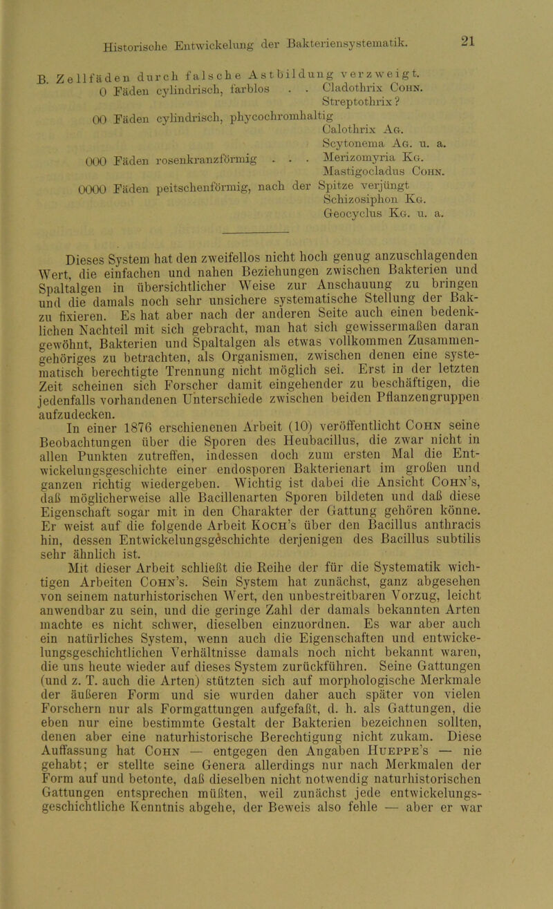 B. Zellfäden durch falsche Astbildung verzweigt. 0 Eäden C3dindrisch, farblos . . Cladothrix Cohn. Streptothrix ? W Fäden cylindrisch, phycochromhaltig Calothrix Ag. Scytonenia Ag. u. a. 000 Fäden rosenkranzfönnig . . . Merizomyria Kg. Mastigocladus Cohn. 0000 Fäden peitschenförmig, nach der Spitze verjüngt Schizosiphon Kg. Geocyclus Kg. u. a. Dieses System hat den zweifellos nicht hoch genug anzuschlagenden Wert, die einfachen und nahen Beziehungen zwischen Bakterien und Spaltalgen in übersichtlicher Weise zur Anschauung zu bringen und die damals noch sehr unsichere systematische Stellung der Bak- zu fixieren. Es hat aber nach der anderen Seite auch einen bedenk- lichen Nachteil mit sich gebracht, man hat sich gewissermaßen daran gewöhnt, Bakterien und Spaltalgen als etwas vollkommen Zusammen- gehöriges zu betrachten, als Organismen, zwischen denen eine syste- matisch berechtigte Trennung nicht möglich sei. Erst in der letzten Zeit scheinen sich Forscher damit eingehender zu beschäftigen, die jedenfalls vorhandenen Unterschiede zwischen beiden Ptianzengruppen Rufzud^ckoii In einer 1876 erschienenen Arbeit (10) veröffentlicht Cohn seine Beobachtungen über die Sporen des Heubacillus, die zwar nicht in allen Punkten zutreffen, indessen doch zum ersten Mal die Ent- wickelungsgeschichte einer endosporen Bakterienart im großen und ganzen richtig wiedergeben. Wichtig ist dabei die Ansicht Cohn’s, daß möglicherweise alle Bacillenarten Sporen bildeten und daß diese Eigenschaft sogar mit in den Charakter der Gattung gehören könne. Er w'eist auf die folgende Arbeit Koch’s über den Bacillus anthracis hin, dessen Entwickelungsg^schichte derjenigen des Bacillus subtilis sehr ähnlich ist. Mit dieser Arbeit schließt die Reihe der für die Systematik wich- tigen Arbeiten Cohn’s, Sein System hat zunächst, ganz abgesehen von seinem naturhistorischen Wert, den unbestreitbaren Vorzug, leicht anwendbar zu sein, und die geringe Zahl der damals bekannten Arten machte es nicht schwer, dieselben einzuordnen. Es war aber auch ein natürliches System, wenn auch die Eigenschaften und entwicke- lungsgeschichtlichen Verhältnisse damals noch nicht bekannt waren, die uns heute wieder auf dieses System zurückführen. Seine Gattungen (und z. T. auch die Arten) stützten sich auf morphologische Merkmale der äußeren Form und sie wurden daher auch später von vielen Forschern nur als Formgattungen aufgefaßt, d. h. als Gattungen, die eben nur eine bestimmte Gestalt der Bakterien bezeichnen sollten, denen aber eine naturhistorische Berechtigung nicht zukam. Diese Auffassung hat Cohn — entgegen den Angaben Hueppe’s — nie gehabt; er stellte seine Genera allerdings nur nach Merkmalen der Form auf und betonte, daß dieselben nicht notwendig naturhistorischen Gattungen entsprechen müßten, w^eil zunächst jede entwickelungs- geschichtliche Kenntnis abgehe, der Beweis also fehle — aber er w'ar