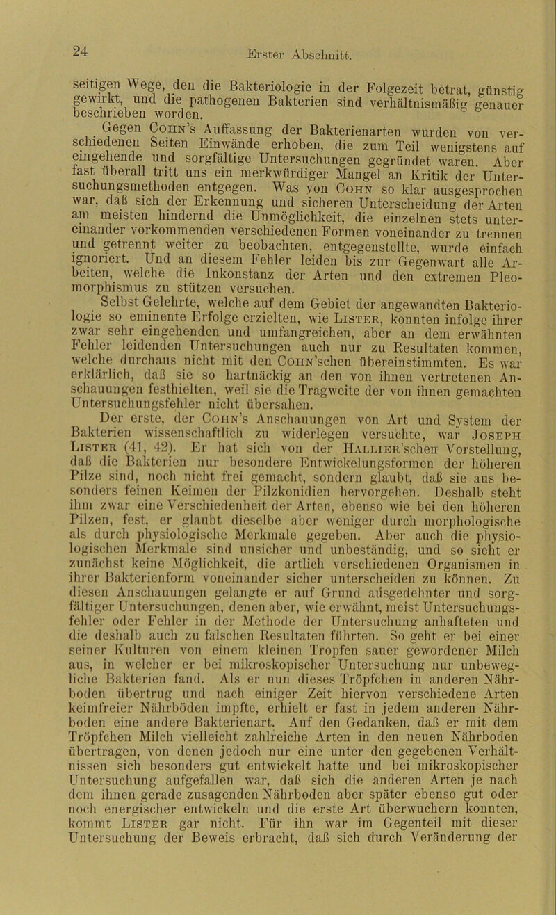 seiügen Wege den die Bakteriologie in der Folgezeit betrat, günstig gevviikt, und die pathogenen Bakterien sind verhältnismäßig genauer beschrieben worden. Gegen Cohn’s Auffassung der Bakterienarten wurden von ver- schiedenen Seiten Einwände erhoben, die zum Teil wenigstens auf eingehende und sorgfältige Untersuchungen gegründet waren. Aber last überall tritt uns ein merkwürdiger Mangel an Kritik der Unter- suchungsmethoden entgegen. Was yon Cohn so klar ausgesprochen war, daß sich der Erkennung und sicheren Unterscheidung der Arten am meisten hindernd die Unmöglichkeit, die einzelnen stets unter- einander vorkommenden verschiedenen Formen voneinander zu trennen und getrennt weiter zu beobachten, entgegenstellte, wurde einfach Ignoriert. Und an diesem Fehler leiden bis zur Gegenwart alle Ar- beiten, welche die Inkonstanz der Arten und den extremen Pleo- morphismus zu stützen versuchen. Selbst Gelehrte, welche auf dem Gebiet der angewandten Bakterio- logie so eminente Erfolge erzielten, wie Lister, konnten infolge ihrer zwar sehr eingehenden und umfangreichen, aber an dem erwähnten Fehler leidenden Untersuchungen auch nur zu Resultaten kommen, welche durchaus nicht mit den CoHN’schen übereinstimmten. Es war erklärlich, daß sie so hartnäckig an den von ihnen vertretenen An- schauungen festhielten, weil sie die Tragweite der von ihnen gemachten Untersuchungsfehler nicht übersahen. Der erste, der Cohn’s Anschauungen von Art und System der Bakterien wissenschaftlicli zu widerlegen versuchte, war Joseph Lister (41, 42). Er hat sich von der IlALLiER’schen Vorstellung, daß die Bakterien nur besondere Entwickelungsformen der höheren Pilze sind, noch nicht frei gemacht, sondern glaubt, daß sie aus be- sonders feinen Keimen der Pilzkonidien hervorgehen. Deshalb steht ihm zwar eine Verschiedenheit der Arten, ebenso wie bei den höheren Pilzen, fest, er glaubt dieselbe aber weniger durch morphologische als (lurch physiologische Merkmale gegeben. Aber auch die physio- logischen Merkmale sind unsicher und unbeständig, und so sieht er zunächst keine Möglichkeit, die artlich verschiedenen Organismen in ihrer Bakterienform voneinander sicher unterscheiden zu können. Zu diesen Anschauungen gelangte er auf Grund ausgedehnter und sorg- fältiger Untersuchungen, denen aber, wie erwähnt, meist Untersuchungs- fehler oder Fehler in der Methode der Untersuchung anhafteten und die deshalb auch zu falschen Resultaten führten. So geht er bei einer seiner Kulturen von einem kleinen Tropfen sauer gewordener Milch aus, in welcher er bei mikroskopischer Untersuchung nur unbeweg- liche Bakterien fand. Als er nun dieses Tröpfchen in anderen Nähr- boden übertrug und nach einiger Zeit hiervon verschiedene Arten keimfreier Nährböden impfte, erhielt er fast in jedem anderen Nähr- boden eine andere Bakterienart. Auf den Gedanken, daß er mit dem Tröpfchen Milch vielleicht zahlreiche Arten in den neuen Nährboden übertragen, von denen jedoch nur eine unter den gegebenen Verhält- nissen sich besonders gut entwickelt hatte und bei mikroskopischer Untersuchung aufgefallen war, daß sich die anderen Arten je nach dem ihnen gerade zusagenden Nährboden aber später ebenso gut oder noch energischer entwickeln und die erste Art überwuchern konnten, kommt Lister gar nicht. Für ihn war im Gegenteil mit dieser Untersuchung der Beweis erbracht, daß sich durch Veränderung der