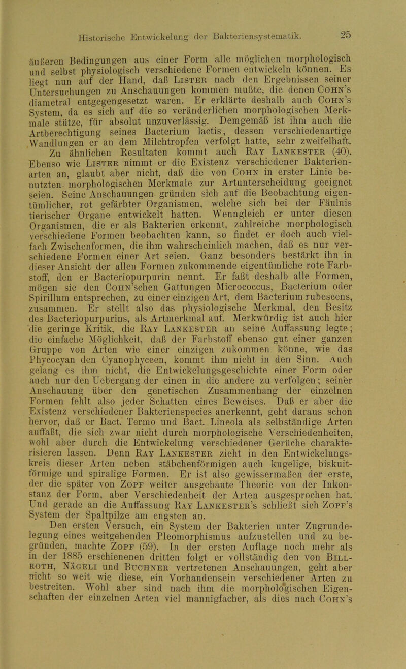 äußeren Bedingungen aus einer P'orm alle möglichen morphologisch und selbst physiologisch verschiedene Formen entwickeln können. Es lieo't nun auf der Hand, daß Lister nach den Ergebnissen seiner Uirtersuchungen zu Anschauungen kommen mußte, die denen Cohn’s diametral entgegengesetzt waren. Er erklärte deshalb auch Cohn’s System, da es sich auf die so veränderlichen morphologischen Merk- inale stütze, für absolut unzuverlässig. Demgemäß ist ihm auch die Artberechtigung seines Bacterium lactis, dessen verschiedenartige Wandlungen er an dem Milchtropfen verfolgt hatte, sehr zweifelhaft. Zu ähnlichen Resultaten kommt auch Ray Lankester (40). Ebenso wie Lister nimmt er die Existenz verschiedener Bakterien- arten an, glaubt aber nicht, daß die von Cohn in erster Linie be- nutzten morphologischen Merkmale zur Artunterscheidung geeignet seien. Seine Anschauungen gründen sich auf die Beobachtung eigen- tümlicher, rot gefärbter Organismen, welche sich bei der Fäulnis tierischer Organe entwickelt hatten. Wenngleich er unter diesen Organismen, die er als Bakterien erkennt, zahlreiche morphologisch verschiedene Formen beobachten kann, so findet er doch auch viel- fach Zwischenformen, die ihm wahrscheinlich machen, daß es nur ver- schiedene Formen einer Art seien. Ganz besonders bestärkt ihn in dieser Ansicht der allen Formen zukommende eigentümliche rote Farb- stoff, den er Bacteriopurpurin nennt. Er faßt deshalb alle Formen, mögen sie den CoHN’schen Gattungen Micrococcus, Bacterium oder Spirillum entsprechen, zu einer einzigen Art, dem Bacterium rubescens, zusammen. Er stellt also das physiologische Merkmal, den Besitz des Bacteriopurpurins, als Artmerkmal auf. Merkwürdig ist auch hier die geringe Kritik, die Ray Lankester an seine Auffassung legte; die einfache Möglichkeit, daß der Farbstoff ebenso gut einer ganzen Gruppe von Arten wie einer einzigen zukommen könne, wie das Phycocyan den Cyanophyceen, kommt ihm nicht in den Sinn. Auch gelang es ihm nicht, die Entwickelungsgeschichte einer Form oder auch nur den Uebergang der einen in die andere zu verfolgen; seiner Anschauung über den genetischen Zusammenhang der einzelnen Formen fehlt also jeder Schatten eines Beweises. Daß er aber die Existenz verschiedener Bakterienspecies anerkennt, geht daraus schon hervor, daß er Bact. Tenno und Bact. Lineola als selbständige Arten auffaßt, die sich zwar nicht durch morphologische Verschiedenheiten, wohl aber durch die Entwickelung verschiedener Gerüche charakte- risieren lassen. Denn Ray Lankester zieht in den Entwickelungs- kreis dieser Arten neben stäbchenförmigen auch kugelige, biskuit- förmige und spiralige Formen. Er ist also gewissermaßen der erste, der die später von Zopf weiter ausgebaute Theorie von der Inkon- stanz der Form, aber Verschiedenheit der Arten ausgesprochen hat. Und gerade an die Auffassung Ray Lankester’s schließt sich Zopf’s System der Spaltpilze am engsten an. Den ersten Versuch, ein System der Bakterien unter Zugrunde- legung eines weitgehenden Pleomorphismus aufzustellen und zu be- gründen, machte Zopf (59). In der ersten Auflage noch mehr als in der 1885 erschienenen dritten folgt er vollständig den von Bill- ROTH, Nägeli und Büchner vertretenen Anschauungen, geht aber nicht so weit wie diese, ein Vorhandensein verschiedener Arten zu bestreiten. Wohl aber sind nach ihm die morphologischen Eigen- schaften der einzelnen Arten viel mannigfacher, als dies nach Cohn’s