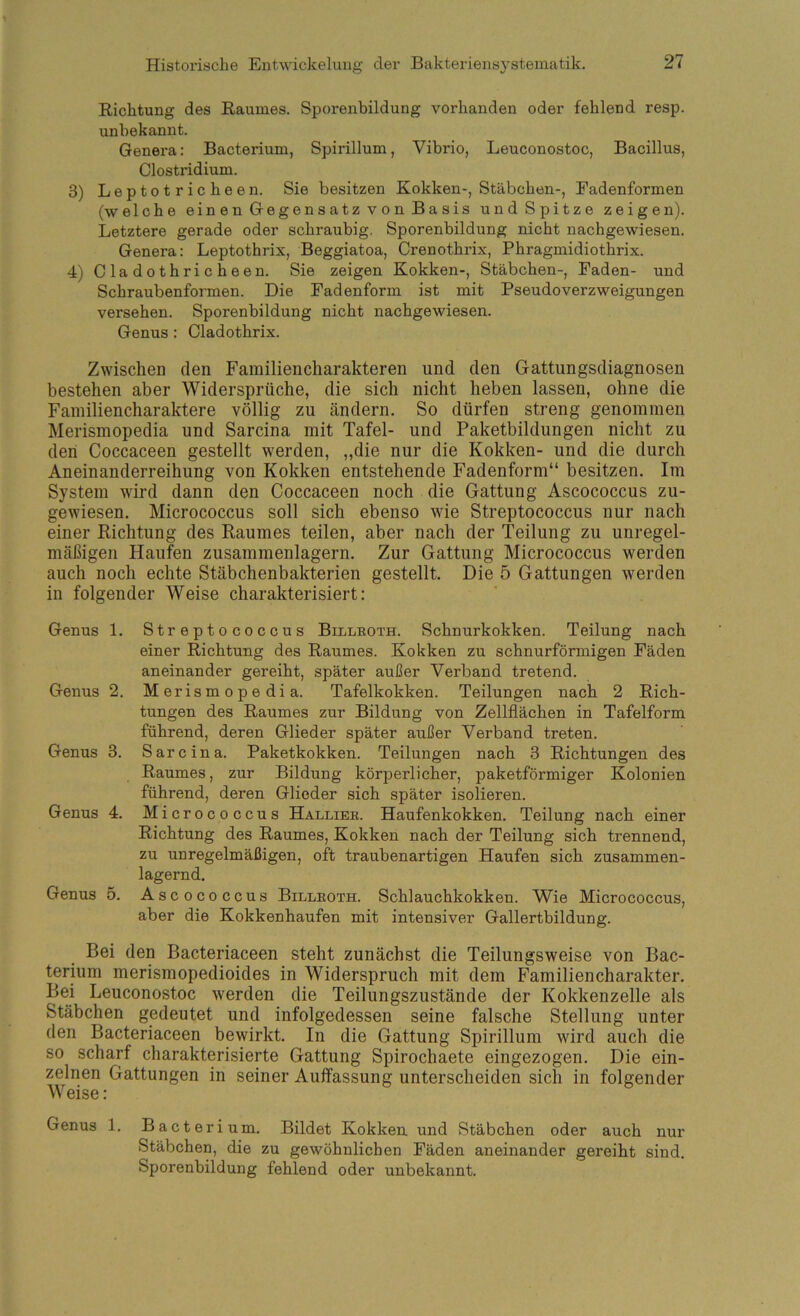 Richtung des Raumes. Spoi*enbildung vorhanden oder fehlend resp. unbekannt. Genera: Bacterium, Spirillum, Vibrio, Leuconostoc, Bacillus, Clostridium. 3) Leptotricheen. Sie besitzen Kokken-, Stäbchen-, Fadenformen (welche ein e n Gege n s a tz v o n B a sis undSpitze zeigen). Letztere gerade oder schraubig. Sporenbildung nicht nachgewiesen. Genera: Leptothrix, Beggiatoa, Crenothrix, Phragmidiothrix. 4) Cladothricheen. Sie zeigen Kokken-, Stäbchen-, Faden- und Schraubenformen. Die Fadenform ist mit Pseudoverzweigungen versehen. Sporenbildung nicht nachgewiesen. Genus: Cladothrix. Zwischen den Familiencharakteren und den Gattungsdiagnosen bestehen aber Widersprüche, die sich nicht heben lassen, ohne die Fainiliencharaktere völlig zu ändern. So dürfen streng genommen Merismopedia und Sarcina mit Tafel- und Paketbildungen nicht zu den Coccaceen gestellt werden, „die nur die Kokken- und die durch Aneinanderreihung von Kokken entstehende Fadenform“ besitzen. Im System wird dann den Coccaceen noch die Gattung Ascococcus zu- gewiesen. Micrococcus soll sich ebenso wie Streptococcus nur nach einer Richtung des Raumes teilen, aber nach der Teilung zu unregel- mäßigen Haufen zusammenlagern. Zur Gattung Micrococcus werden auch noch echte Stäbchenbakterien gestellt. Die 5 Gattungen werden in folgender Weise charakterisiert: Genus 1. Genus 2. Genus 3. Genus 4. Genus 5. Streptococcus Billkoth. Schnurkokken. Teilung nach einer Richtung des Raumes. Kokken zu schnurförmigen Fäden aneinander gereiht, später außer Verband tretend. Merismopedia. Tafelkokken. Teilungen nach 2 Rich- tungen des Raumes zur Bildung von Zellflächen in Tafelform führend, deren Glieder später außer Verband treten. Sarcina. Paketkokken. Teilungen nach 3 Richtungen des Raumes, zur Bildung körperlicher, paketförmiger Kolonien führend, deren Glieder sich später isolieren. Micrococcus Halliee. Haufenkokken. Teilung nach einer Richtung des Raumes, Kokken nach der Teilung sich trennend, zu unregelmäßigen, oft traubenartigen Haufen sich zusammen- lagernd. Ascococcus Billkoth. Schlauchkokken. Wie Micrococcus, aber die Kokkenhaufen mit intensiver Gallertbildung. Bei den Bacteriaceen steht zunächst die Teilungsweise von Bac- terium merismopedioides in Widerspruch mit dem Familiencharakter. Bei Leuconostoc werden die Teilungszustände der Kokkenzelle als Stäbchen gedeutet und infolgedessen seine falsche Stellung unter den Bacteriaceen bewirkt. In die Gattung Spirillum wird auch die so scharf charakterisierte Gattung Spirochaete eingezogen. Die ein- zelnen Gattungen in seiner Auffassung unterscheiden sich in folgender Weise : Genus 1. Bacterium. Bildet Kokken, und Stäbchen oder auch nur Stäbchen, die zu gewöhnlichen Fäden aneinander gereiht sind. Sporenbildung fehlend oder unbekannt.