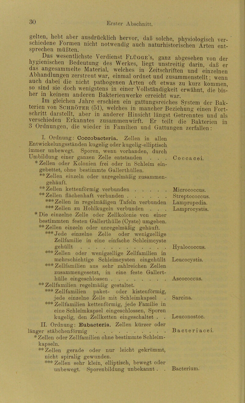 gelten, hebt aber ausdrücklich hervor, daß solche, physiologisch ver- schiedene Formen nicht notwendig auch naturhistorischen Arten ent- sprechen müßten. Das wesentlichste Verdienst Flügge’s, ganz abgesehen von der hygienischen Bedeutung des Werkes, liegt unstreitig darin, daß er das angesammelte Material, welches in Zeitschriften und einzelnen Abhandlungen zerstreut war, einmal ordnet und zusammenstellt; wenn auch dabei die nicht pathogenen Arten oft etwas zu kurz kommen so sind sie doch wenigstens in einer Vollständigkeit erwähnt, die bis- her in keinem anderen Bakterienwerke erreicht war. Im gleichen Jahre erschien ein gattungsreiches System der Bak- terien von Schröter (51), welches in mancher Beziehung einen Fort- schritt darstellt, aber in anderer Hinsicht längst Getrenntes und als verschieden Erkanntes zusammenwirft. Er teilt die Bakterien in 3 Ordnungen, die wieder in Familien und Gattungen zerfallen: I. Ordnung: Coccobacteria. Zellen in allen Entwickelungsständen kugelig oder kugelig-elliptisch immer unbewegt. Sporen, wenn vorhanden, durch Umbildung einer ganzen Zelle entstanden . . . Zellen oder Kolonien frei oder in Schleim ein- gebettet, ohne bestimmte Gallerthüllen. ** Zellen einzeln oder unregelmäßig zusammen- gehäuft. ** Zellen kettenförmig verbunden ** Zellen flächenhaft verbunden ***Zellen in regelmäßigen Tafeln verbunden V** Zellen zu Hohlkugeln verbunden . . . * Die einzelne Zelle oder Zellkolonie von einer bestimmten festen Gallerthülle (Cyste) umgeben. ** Zellen einzeln oder unregelmäßig gehäuft. ***Jede einzelne Zelle oder wenigzellige Zellfamilie in eine einfache Schleimcj^ste gehüllt Zellen oder wenigzellige Zellfamilien in mehrschichtige Schleimcysten eingehüllt *** Zellfamilien aus sehr zahlreichen Zellen zusammengesetzt, in eine feste Gallert- hülle eingeschlossen **Zellfamilien regelmäßig gestaltet. *** Zellfamilien paket- oder kistenförmig, jede einzelne Zelle mit Schleimkapsel *** Zellfamilien kettenförmig, jede Familie in eine Schleimkapsel eingeschlossen, Sporen kugelig, den Zellketten eingeschaltet . . II. Ordnung: Eubacteria. Zellen kürzer oder länger stäbchenförmig * Zellen oder Zellfamilien ohne bestimmte Schleim- kapseln. ** Zellen gerade oder nur leicht gekrümmt, nicht spiralig gewunden. *** Zellen sehr klein, elliptisch, bewegt oder unbewegt. Sporenbildung unbekannt . Coccacei. Micrococcus. Streptococcus. Lampropedia. Lamprocystis. Hyalococcus. Leucocystis. Ascococcus. Sarcina. Leuconostoc. Bacteriacei. Bacterium.