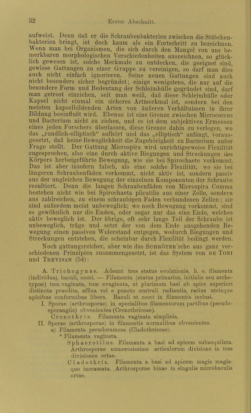 aufweist. Denn daß er die Scliraubenbakterien zwischen die Stäbchen- bakterien bringt, ist doch kaum als ein Fortschritt zu bezeichnen. Wenn man bei Organismen, die sich durch den Mangel von uns be- merkbaren morphologischen Verschiedenheiten auszeichnen, so glück- lich gewesen ist, solche Merkmale zu entdecken, die geeignet sind, gewisse Gattungen zu einer Gruppe zu vereinigen, so darf man dies auch nicht einfach ignorieren. Seine neuen Gattungen sind auch nicht besonders sicher begründet; einige wenigstens, die nur auf die besondere Form und Bedeutung der Schleimhülle gegründet sind, darf man getrost einziehen, seit man weiß, daß diese Schleimhülle oder Kapsel nicht einmal ein sicheres Artmerkmal ist, sondern bei den meisten kapselbildenden Arten von äußeren Verhältnissen in ihrer Bildung beeinflußt wird. Ebenso ist eine Grenze zwischen Micrococcus und Bacterium nicht zu ziehen, und es ist dem subjektiven Ermessen eines jeden Forschers überlassen, diese Grenze dahin zu verlegen, wo das „rundlich-elliptisch“ aufhört und das „elliptisch“ anfängt, voraus- gesetzt, daß keine Beweglichkeit die Zugehörigkeit zu Bacterium außer Frage stellt. Der Gattung Microspira wird unrichtigerweise Flexilität zugesprochen, also eine durch aktive Biegungen und Streckungen des Körpers herbeigeführte Bewegung, wie sie bei Spirochaete vorkommt. Das ist aber insofern falsch, als eine solche Flexilität, wo sie bei längeren Schraubenfäden vorkommt, nicht aktiv ist, sondern passiv aus der ungleichen Bewegung der einzelnen Komponenten der Schraube resultiert. Denn die langen Schraubenfäden von Microspira Comma bestehen nicht wie bei Spirochaeta plicatilis aus einer Zelle, sondern aus zahlreichen, zu einem schraubigen Faden verbundenen Zellen; sie sind außerdem meist unbeweglich; wo noch Bewegung vorkommt, sind es gewöhnlich nur die Enden, oder sogar nur das eine Ende, welches aktiv beweglich ist. Der übrige, oft sehr lange Teil der Schraube ist unbeweglich, träge und setzt der von dem Ende ausgehenden Be- wegung einen ])assiven Widerstand entgegen, wodurch Biegungen und Streckungen entstehen, die scheinbar durch Flexilität bedingt werden. Noch gattungsreicher, aber wie das SciiRÖTER’sche aus ganz ver- schiedenen Prinzi])ien zusammengesetzt, ist das System von de Toni und Trevisan (54j: A. T r i c h 0 g y n a e. Adsunt tres status evolutionis, li. e. filamenta (individua), baculi, cocci. — Filamenta (status primarius, initialis seu arche- typus) tum vaginata, tum evaginata, ut plurimum basi ab apice superiori distincta praedita, affixa vel e puncto centrali radiantia, rarius utrinque apicibus conformibus libera. Baculi et cocci in filamentis inclusi. I. Sporae (arthrosporae) in specialibus filamentorum partibus (pseudo- sporangiis) obvenientes (Ci’enothriceae). C r e n 0 t h r i X. Filamenta vaginata simplicia. II. Sporae (arthrosporae) in filamentis normalibus obvenientes. a) Filamenta pseudoramosa (Cladotbriceae). * Filamenta vaginata. Sphaerotilus. Filamenta a basi ad apicem subaequilata. Arthrosporae numerosissime articulorum divisione in tres divisiones ortae. Cladothrix. Filamenta a basi ad apicem magis magis- que incrassata. Arthrosporae binae in singulis microbaculis ortae.