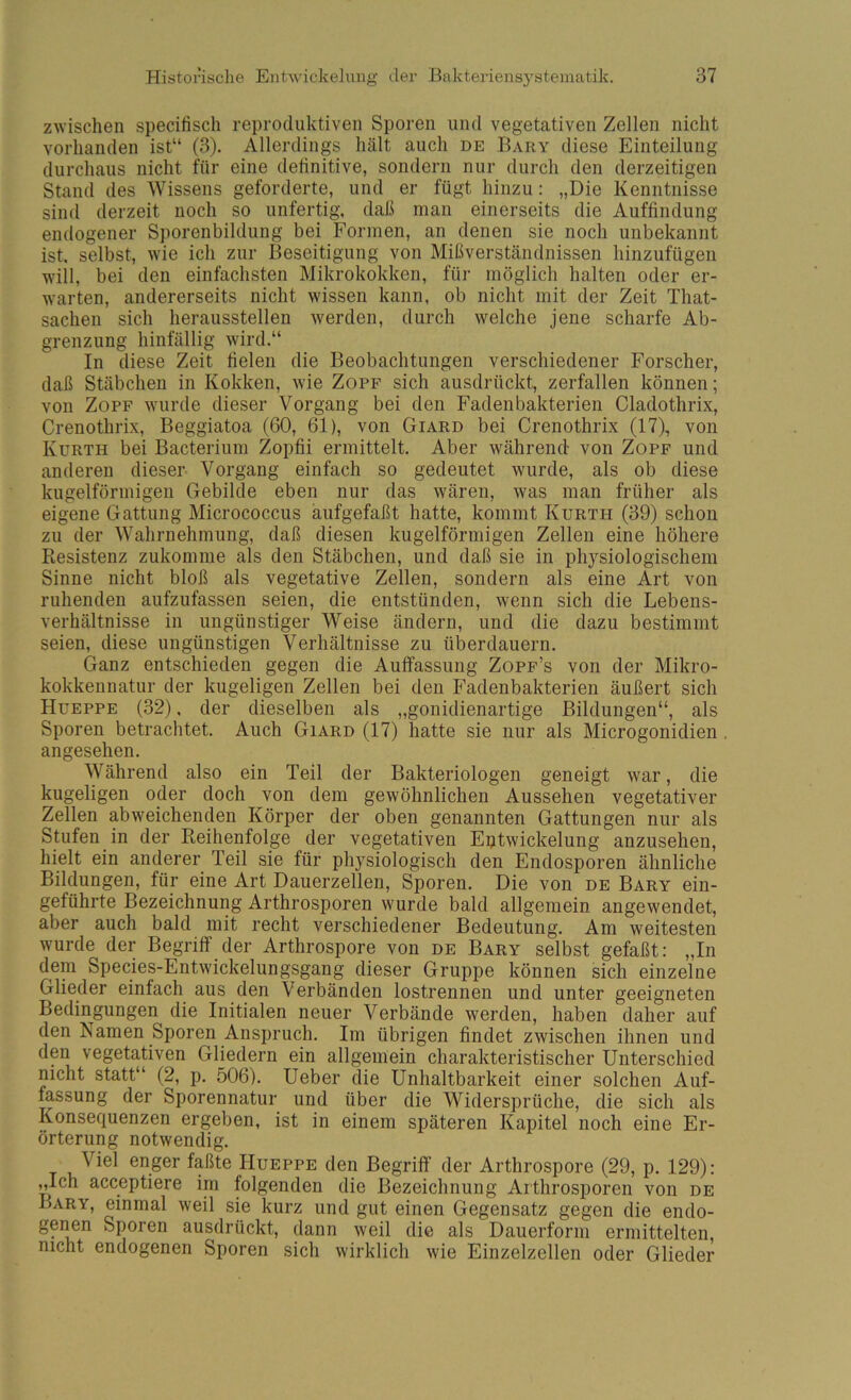 zwischen specitisch reproduktiven Sporen und vegetativen Zellen nicht vorhanden ist“ (3). Allerdings hält auch de Bary diese Einteilung durchaus nicht für eine definitive, sondern nur durch den derzeitigen Stand des Wissens geforderte, und er fügt hinzu: „Die Kenntnisse sind derzeit noch so unfertig, daß man einerseits die Auffindung endogener Sporenbildung bei Formen, an denen sie noch unbekannt ist. selbst, wie ich zur Beseitigung von Mißverständnissen hinzufügen will, bei den einfachsten Mikrokokken, für möglich halten oder er- warten, andererseits nicht wissen kann, ob nicht mit der Zeit That- sachen sich heraussteilen werden, durch welche jene scharfe Ab- grenzung hinfällig wird.“ In diese Zeit fielen die Beobachtungen verschiedener Forscher, daß Stäbchen in Kokken, wie Zopf sich ausdrückt, zerfallen können; von Zopf wurde dieser Vorgang bei den Fadenbakterien Cladothrix, Crenothrix, Beggiatoa (60, 61), von Giard bei Crenothrix (17), von Kurth bei Bacterium Zopfii ermittelt. Aber während von Zopf und anderen dieser Vorgang einfach so gedeutet wurde, als ob diese kugelförmigen Gebilde eben nur das wären, was man früher als eigene Gattung Micrococcus aufgefaßt hatte, kommt Kurth (39) schon zu der Wahrnehmung, daß diesen kugelförmigen Zellen eine höhere Resistenz zukomme als den Stäbchen, und daß sie in physiologischem Sinne nicht bloß als vegetative Zellen, sondern als eine Art von ruhenden aufzufassen seien, die entstünden, wenn sich die Lebens- verhältnisse in ungünstiger Weise ändern, und die dazu bestimmt seien, diese ungünstigen Verhältnisse zu überdauern. Ganz entschieden gegen die Auffassung Zopf’s von der Mikro- kokkennatur der kugeligen Zellen bei den Fadenbakterien äußert sich Hueppe (32). der dieselben als „gonidienartige Bildungen“, als Sporen betrachtet. Auch Giard (17) hatte sie nur als Microgonidien angesehen. Während also ein Teil der Bakteriologen geneigt war, die kugeligen oder doch von dem gewöhnlichen Aussehen vegetativer Zellen abweichenden Körper der oben genannten Gattungen nur als Stufen in der Reihenfolge der vegetativen Eptwickelung anzusehen, hielt ein anderer Teil sie für physiologisch den Endosporen ähnliche Bildungen, für eine Art Dauerzellen, Sporen. Die von de Bary ein- geführte Bezeichnung Arthrosporen wurde bald allgemein angewendet, aber auch bald mit recht verschiedener Bedeutung. Am weitesten wurde der Begriff der Arthrospore von de Bary selbst gefaßt: „In dem Species-Entwickelungsgang dieser Gruppe können sich einzelne Glieder einfach aus den Verbänden lostrennen und unter geeigneten Bedingungen die Initialen neuer Verbände werden, haben daher auf den Namen Sporen Anspruch. Im übrigen findet zwischen ihnen und den vegetativen Gliedern ein allgemein charakteristischer Unterschied nicht statt“ (2, p. 506). Ueber die Unhaltbarkeit einer solchen Auf- fassung der Sporennatur und über die Widersprüche, die sich als Konsequenzen ergeben, ist in einem späteren Kapitel noch eine Er- örterung notwendig. Viel enger faßte PIueppe den Begriff der Arthrospore (29, p. 129): „Ich acceptiere im folgenden die Bezeichnung Arthrosporen von de Bary, einmal weil sie kurz und gut einen Gegensatz gegen die endo- genen Sporen ausdrückt, dann weil die als Dauerform ermittelten, nicht endogenen Sporen sich wirklich wie Einzelzellen oder Glieder