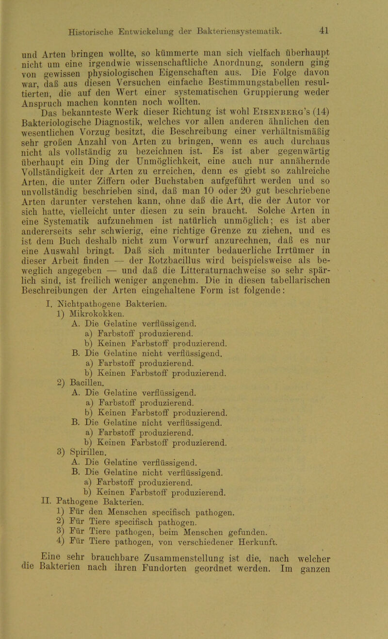 und Arten bringen wollte, so kümmerte man sich vielfach überhaupt nicht um eine irgendwie wissenschaftliche Anordnung, sondern ging von gewissen physiologischen Eigenschaften aus. Die Folge davon war, daß aus diesen Versuchen einfache Bestimmungstabellen resul- tierten, die auf den Wert einer systematischen Gruppierung weder Anspruch machen konnten noch wollten. Das bekannteste Werk dieser Richtung ist wohl Eisenberg’s (14) Bakteriologische Diagnostik, w'elches vor allen anderen ähnlichen den wesentlichen Vorzug besitzt, die Beschreibung einer verhältnismäßig sehr großen Anzahl von Arten zu bringen, wenn es auch durchaus nicht als vollständig zu bezeichnen ist. Es ist aber gegenwärtig überhaupt ein Ding der Unmöglichkeit, eine auch nur annähernde Vollständigkeit der Arten zu erreichen, denn es giebt so zahlreiche Arten, die unter Zitfern oder Buchstaben aufgeführt werden und so unvollständig beschrieben sind, daß man 10 oder 20 gut beschriebene Arten darunter verstehen kann, ohne daß die Art, die der Autor vor sich hatte, vielleicht unter diesen zu sein braucht. Solche Arten in eine Systematik aufzunehmen ist natürlich unmöglich; es ist aber andererseits sehr schwierig, eine richtige Grenze zu ziehen, und es ist dem Buch deshalb nicht zum Vorwurf anzurechnen, daß es nur eine Auswahl bringt. Daß sich mitunter bedauerliche Irrtümer in dieser Arbeit finden — der Rotzbacillus wird beispielsweise als be- weglich angegeben — und daß die Litteraturnachweise so sehr spär- lich sind, ist freilich weniger angenehm. Die in diesen tabellarischen Beschreibungen der Arten eingehaltene Form ist folgende: I. Richtpathogene Bakterien. 1) Mikrokokken. A. Die Gelatine verflüssigend. a) Farbstoff produzierend. b) Keinen Farbstoff produzierend. B. Die Gelatine nicht verflüssigend. a) Farbstoff produzierend. b) Keinen Farbstoff produzierend. 2) Bacillen. A. Die Gelatine verflüssigend. a) Farbstoff produzierend. b) Keinen Farbstoff produzierend. B. Die Gelatine nicht verflüssigend. a) Farbstoff produzierend. b) Keinen Farbstoff produzierend. 3) Spirillen. A. Die Gelatine verflüssigend. B. Die Gelatine nicht verflüssigend. a) Farbstoff produzierend. b) Keinen Farbstoff produzierend. II. Pathogene Bakterien. 1) Für den Menschen speciflsch pathogen. 2) Für Tiere speciflsch pathogen. 3) Für Tiere pathogen, beim Menschen gefunden. 4) Für Tiere pathogen, von verschiedener Herkunft. t Eine sehr brauchbare Zusammenstellung ist die, nach welcher die Bakterien nach ihren Fundorten geordnet werden. Im ganzen