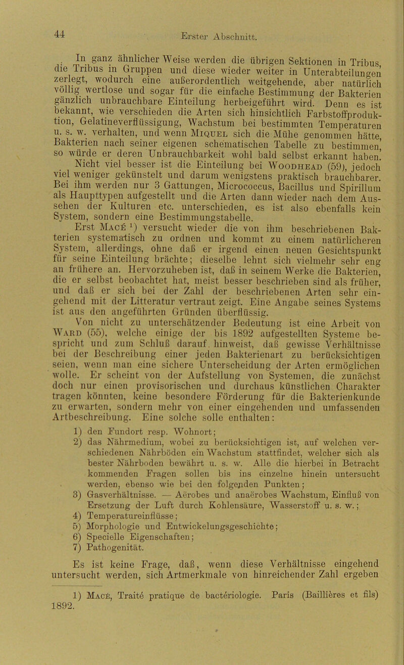 . ähnlicher Weise werden die übrigen Sektionen in Tribus die Tribus in Gruppen und diese wieder weiter in Unterabteilungen zerlegt, wodurch eine außerordentlich weitgehende, aber natürlich völlig wertlose und sogar für die einfache Bestimmung der Bakterien gänzlich unbrauchbare Einteilung herbeigeführt wird. Denn es ist bekannt, wie verschieden die Arten sich hinsichtlich Farbstoffproduk- tion, Gelatineverflüssigung, Wachstum bei bestimmten Temperaturen u. s. w. verhalten, und wenn Miquel sich die Mühe genommen hätte Bakterien nach seiner eigenen schematischen Tabelle zu bestimmen’ so würde er deren Unbrauchbarkeit wohl bald selbst erkannt haben! Nicht viel besser ist die Einteilung bei Woodhead (59), jedoch viel weniger gekünstelt und darum wenigstens praktisch brauchbarer. Bei ihm werden nur 3 Gattungen, Micrococcus, Bacillus und Spirilluin als Haupttypen aufgestellt und die Arten dann wieder nach dem Aus- sehen der Kulturen etc. unterschieden, es ist also ebenfalls kein System, sondern eine Bestimmungstabelle. Erst Mage versucht wieder die von ihm beschriebenen Bak- terien systematisch zu ordnen und kommt zu einem natürlicheren System, allerdings, ohne daß er irgend einen neuen Gesichtspunkt für seine Einteilung brächte; dieselbe lehnt sich vielmehr sehr eng an frühere an. Hervorzuheben ist, daß in seinem Werke die Bakterien, die er selbst beobachtet hat, meist besser beschrieben sind als früher, und daß er sich bei der Zahl der beschriebenen Arten sehr ein- gehend mit der Litteratur vertraut zeigt. Eine Angabe seines Systems ist aus den angeführten Gründen überflüssig. Von nicht zu unterschätzender Bedeutung ist eine Arbeit von Ward (55), welche einige der bis 1892 aufgestellten Systeme be- S])richt und zum Schluß darauf, hin weist, daß gewisse Verhältnisse bei der Beschreibung einer jeden Bakterienart zu berücksichtigen seien, wenn man eine sichere Unterscheidung der Arten ermöglichen wolle. Er scheint von der Aufstellung von Systemen, die zunächst doch nur einen provisorischen und durchaus künstlichen Charakter tragen könnten, keine besondere Förderung füi- die Bakterienkunde zu erwarten, sondern mehr von einer eingehenden und umfassenden Artbeschreibung. Eine solche solle enthalten: 1) den Fundort resp. Wohnort; 2) das Nährmedium, wobei zu berücksichtigen ist, auf welchen ver- schiedenen Nährböden ein Wachstum stattfindet, welcher sich als bester Nährboden bewährt u. s. w. Alle die hierbei in Betracht kommenden Fragen sollen bis ins einzelne hinein untersucht werden, ebenso wie bei den folgenden Punkten; 3) Gasverhältnisse. — Aerobes und anaerobes Wachstum, Einfluß von Ersetzung der Luft durch Kohlensäure, Wasserstoff u. s. w.; 4) Temperatureinflüsse; 5) Morphologie und Entwickelungsgeschichte; 6) Specielle Eigenschaften; 7) Pathogenität. Es ist keine Frage, daß, wenn diese Verhältnisse eingehend untersucht werden, sich Artmerkmale von hinreichender Zahl ergeben 1) MACtä, Traitö pratique de hacteriologie. Paris (Bailliferes et fils) 1892.