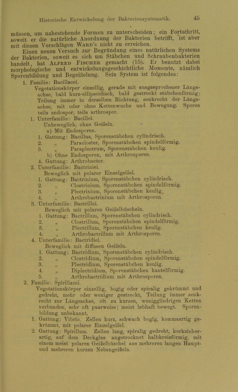 müssen, um nahestehende Formen zu unterscheiden; ein Fortschritt, soweit er die natürliche Anordnung der Bakterien betrifft, ist aber mit diesen Vorschlägen Ward’s nicht zu erreichen. Einen neuen Versuch zur Begründung eines natürlichen Systems der Bakterien, soweit es sich um Stäbchen und Schraubenbakterien handelt, hat Alfred Fischer gemacht (15). Er benutzt dabei morphologische und entwickelungsgeschichtliche Momente, nämlich Sporenbildung und Begeißelung. Sein System ist folgendes: 1. Familie: Bacillacei. Vegetationskörper einzellig, gerade mit ausgesprochener Längs- achse, bald kurz-ellipsoidisch, bald gestreckt stäbchenförmig; Teilung immer in derselben Eichtung, senkrecht der Längs- achse, mit oder ohne Kettenwuchs und Bewegung. Sporen teils endospor, teils arthrospor. 1. Unterfamilie: Bacillei. Unbeweglich, ohne Geißeln. a) Mit Endosporen. 1. Gattung; Bacillus, Sporenstäbchen cylindrisch. 2. „ Paracloster, Sporenstäbchen spindelförmig. 3. „ Paraplectrum, Sporenstäbchen keulig. b) Ohne Endosporen, mit Arthrosporen. 4. Gattung: Arthrobacter. 2. Unterfamilie: Bactriniei. Beweglich mit polarer Einzelgeißel. 1. Gattung: Bactrinium, Sporenstäbchen cylindrisch. 2. „ Clostrinium, Sporenstäbchen spindelförmig. 3. „ Plectrinium, Sporenstäbchen keulig.^ 4. „ Arthrobactrinium mit Arthrosporen. 3. Unterfamilie: Bactrillei. Beweglich mit polaren Geißelbüscheln. 1. Gattung: Bactrillum, Sporenstäbchen cylindrisch. 2. „ Clostrillum, Sporenstäbchen spindelförmig. 3. „ Plectrillum, Sporenstäbchen keulig. 4. „ Arthrohactrillum mit Arthrosporen. 4. Unterfamilie: Bactridiei. Beweglich mit diffusen Geißeln. 1. Gattung: Bactridium, Sporenstäbchen cylindrisch. 2. „ Clostridium, Sporenstäbchen spindelförmig. 3. „ Plectridium, Sporenstäbchen keulig. 4. „ Diplectridium, Sporenstäbchen hantelförmig. 5. „ Arthrobactridium mit Arthrosporen. 2. Familie: Spirillacei. Vegetationskörper einzellig, bogig oder spiralig gekrümmt und gedreht, mehr oder weniger gestreckt, Teilung immer senk- recht zur Längsachse, oft zu kurzen, weniggliedrigen Ketten verbunden, sehr oft paarweise; meist lebhaft bewegt. Sporen- bildung unbekannt. 1. Gattung.: Vibrio. Zellen kurz, schwach bogig, kommaartig ge- krümmt, mit polarer Einzelgeißel. 2. Gattung: Spirillum. Zellen lang, spiralig gedreht, korkzieher- artig, auf dem Deckglas angetrocknet halbkreisförmig, mit einem meist polaren Geißelbüschel aus mehreren langen Haupt- und mehreren kurzen Nebengeißeln.