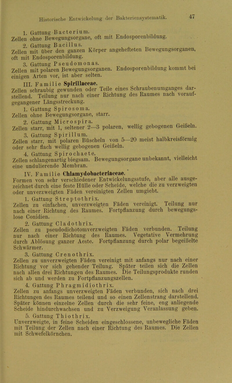 1. Gattung Bacterium. , Zellen ohne Bewegungsorgane, oft mit Endosporenbildung. . . 2. Gattung Bacillus. Zellen mit über den ganzen Körper angehefteten Bewegungsorganen, oft mit Endosporenbildung. 3. Gattung Pseudomonas. Zellen mit polaren Bewegungsorganen. Endosporenbildung kommt bei einigen Arten vor, ist aber selten. III. Familie Spii’illaecae. Zellen schraubig gewunden oder Teile eines Schraubenumganges dar- stellend. Teilung nur nach einer Richtung des Raumes nach vorauf- gegangener Längsstreckung. 1. Gattung Spiro so nia. Zellen ohne Bewegungsorgane, starr. 2. Gattung Microspira. Zellen starr, mit 1, seltener 2—3 polaren, wellig gebogenen Geißeln. 3. Gattung Spirillum. Zellen starr, mit polaren Büscheln von 5—20 meist halbkreisförmig oder sehr flach wellig gebogenen Geißeln. 4. Gattung Spirochaete. . n • v,. Zellen schlangenartig biegsam. Bewegungsorgane unbekannt, vielleicht eine undulierende Membran. IV. Familie Chlamydobacteriaceae. Formen von sehr verschiedener Entwickelungsstufe, aber alle ausge- zeichnet durch eine feste Hülle oder Scheide, welche die zu verzweigten oder unverzweigten Fäden vereinigten Zellen umgiebt. 1. Gattung Streptothrix. Zellen zu einfachen, unverzweigten Fäden vereinigt. Teilung nur nach einer Richtung des Raumes. Fortpflanzung durch bewegungs- lose Conidien. 2. Gattung Cladothrix. Zellen zu pseudodichotomverzweigten Fäden verbunden. Teilung nur nach einer Richtung des Raumes. Vegetative Vermehrung durch Ablösung ganzer Aeste. Fortpflanzung durch polar begeißelte Schwärmer. 3. Gattung Crenothrix. Zellen zu unverzweigten Fäden vereinigt mit anfangs nur nach einer Richtung vor sich gehender Teilung. Später teilen sich die Zellen nach allen drei Richtungen des Raumes. Die Teilungsprodukte runden sich ab und werden zu Fortpflanzungszellen. 4. Gattung Phragmidiothrix. Zellen zu anfangs unverzweigten Fäden verbunden, sich nach drei Richtungen des Raumes teilend und so einen Zellenstrang darstellend. Später können einzelne Zellen durch die sehr feine, eng anliegende Scheide hindurchwachsen und zu Verzweigung Veranlassung geben. 5. Gattung Thiothrix. Unverzweigte, in feine Scheiden ein geschlossene, unbewegliche Fäden mit Teilung der Zellen nach einer Richtung des Raumes. Die Zellen mit Schwefelkörnchen.