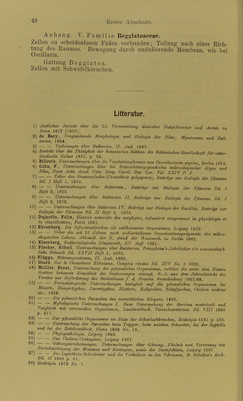 Anhang. V. F a m i 1 i e Beggiatoaceae. Zellen zu scheidenlosen Fäden verbunden; Teilung nach einer Rich- tung des Raumes. Bewegung durch undulierende Membran, wie bei Oscillaria. Gattung Beggiatoa. Zellen mit Schwefelkörnchen. Litteratur. 1) Amtlicher Bericht über die 33. Vtrsavimlung deutscher Naturforscher und Aerzte zu Bonn 1857 (1859). 2) de Bary, Vergleichende Morphologie und Biologie der Pilze, Mycetozoen und Bak- terien, 1884. 3) — — Vorlesungen über Bakterien, II. Aufl. 1887. 4) Bericht über die Thätigkeit der botanischen Sektion der Schlesischen Gesellschaft für vater- ländische Kultur 1871, /). 25. 5) Billroth, Untersuchungen über die Vegetationsformen von Coccobacteria septica, Berlin 1874 6) Colm, F., Untersuchungen über die Entioicke/ungsgeschichte mikroskopischer Algen und Pilze, Nova Acta Acud. Caes- Leop. Carol. Nat. Our. Vol KXIV P. I. 7) Brunnenfaden {Crenothrix polyspora), Beiträge zur Biologie der Pflansien ' Bd. I Heft 1, 1870. 8) . Untersuchungen über Bakterien, Beiträge zur Biologie der Pflanzen Bd 1 Heft 2, 1872. . „ , . 9) Untersuchungen über Bakterien II, Beiträge zur Biologie der Pflanzen Bd I Heft 2, 1876. ^0) — — Untersuchungen über Baktn-ien IV, Beüräge zur Biologie der Bacillen, Beiträge zur Biologie der Pflanzen Bd. II lieft 2. 1876. 11) Dujardin, Fdlix, Histoire naturelle des zoophytes, infusoircs oomprenant la physiologie et la Classification, Paris 1841, 12) Ehrenberg, Die Infusionstierchen als vollkommene Organismen, Leipzig 1838. Ueber die seit 27 Jahren noch wohlerhaltenen Organisationspräparate des mikro- skopischen Lebens, Abhandl, der K. Akad der Vissensch. zu Berlin 1862. 14) Eisenberg, Bakteriologische Diagnostik, III Aufl. 1891. 15) Fischer, Alfred, Untersuchungen über Bakterien, Pringsheim’s Jahrbücher für wissenschaft- liche Botanik Bd. XXVII Heft 1, 1895. 16) Flagge, Mikroorganismen, II. Aufl. 1886, 17) Giard, Sur le Crenothrix Kühniana, Comptes rendus Bd. XOV No. 5 1882. 18) Hallier, Ernst, Untersuchung des pflanzlichen Organismus, welcher die unter dem Namen Oattine bekannte Krankheit der Seidenraupen erzeugt, S,-A. aus dem Jahresbericht des Vereins zur Beförderung des Seidenbaues f d. Provinz Brandenburg 1867/68. ~ Parasitologische Untersuchungen bezüglich auf die pflanzlichen Organismen bei Masern, Hungertyphus, Darmtyphus, Blattern, Kuhpocken, Schafpocken, Cholera nostras etc., 1868. pflanzlichen Parasiten des menschlichen Körpers, 1866. J^y^ologische Untersuchungen I, Neue Untersuchung der Sarcina ventriculi und Vergleich mit verwandten Organismen, Landwirthsch. Versuchsstationen Bd. VIII 1866 p- 411. pftunzliche Organismus im Blute der Scharlachkranken, Hedwigia 1871 p. 169. Untersuchung der Parasiten beim Tripper, beim weichen Schanker, bei der Syphilis und bei der Rotzkrankheit, Flora 1868 No. 19. 24) Phytopathologie, Leipzig 1868. 29) — Das Cholera-Contagium, Leipzig 1867. ; ^^''^ngserscheinungen, Untersuchungen über Gärung, Fäulnis und Verwesung mit der Miasmen und Kontagien, sowie der Desinfektion, Leipzig 1867. ) D^ptothrix-Schwärmer und ihr Verhältnis zu den Vibrionen, M. Schultze’s Arch. Bd. II 1866 p. 67. 28) Hedwigia 1872 No. 1.