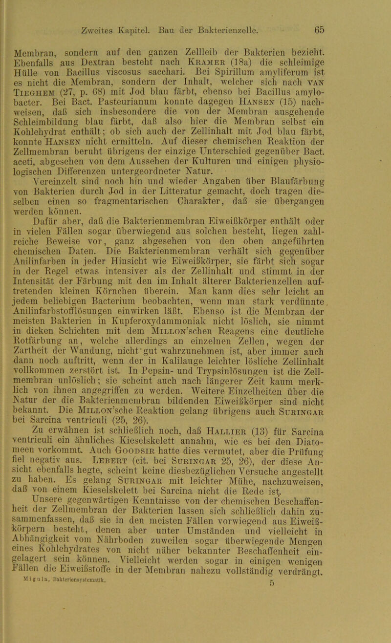 Membran, sondern auf den ganzen Zellleib der Bakterien bezieht. Ebenfalls aus De.xtran bestellt nach Kramer (18a) die schleimige Hülle von Bacillus viscosus sacchari. Bei Spirillum amyliferum ist es nicht die Membran, sondern der Inhalt, welcher sich nach van Tieghem (27, p. 68) mit Jod blau färbt, ebenso bei Bacillus amylo- bacter. Bei Bact. Pasteurianum konnte dagegen Hansen (15) nach- weisen, daß sich insbesondere die von der Membran ausgehende Schleimbildung blau färbt, daß also hier die Membran selbst ein Kohlehydrat enthält; ob sich auch der Zellinhalt mit Jod blau färbt, konnte Hansen nicht ermitteln. Auf dieser chemischen Reaktion der Zellmembran beruht übrigens der einzige Unterschied gegenüber Bact. aceti, abgesehen von dem Aussehen der Kulturen und einigen physio- logischen Differenzen untergeordneter Natur. Vereinzelt sind noch hin und wieder Angaben über Blaufärbung von Bakterien durch Jod in der Litteratur gemacht, doch tragen die- selben einen so fragmentarischen Charakter, daß sie übergangen werden können. Dafür aber, daß die Bakterienmembran Eiweißkörper enthält oder in vielen Fällen sogar überwiegend aus solchen besteht, liegen zahl- reiche Beweise vor, ganz abgesehen von den oben angeführten chemischen Daten. Die Bakterienmembran verhält sich gegenüber Anilinfarben in jeder Hinsicht wie Eiweißkörper, sie färbt sich sogar in der Regel etwas intensiver als der Zellinhalt und stimmt in der Intensität der Färbung mit den im Inhalt älterer Bakterienzellen auf- tretenden kleinen Körnchen überein. Man kann dies sehr leicht an jedem beliebigen Bacterium beobachten, wenn man stark verdünnte, Anilinfarbstofflösungen einwirken läßt. Ebenso ist die Membran der meisten Bakterien in Kupferoxydammoniak nicht löslich, sie nimmt in dicken Schichten mit dem MiLLON’schen Reagens eine deutliche Rotfärbung an, welche allerdings an einzelnen Zellen, wegen der Zartheit der Wandung, nicht‘gut wahrzunehmen ist, aber immer auch dann noch auftritt, wenn der in Kalilauge leichter lösliche Zellinhalt vollkommen zerstört ist. In Pepsin- und Trypsinlösungen ist die Zell- niembran unlöslich; sie scheint auch nach längerer Zeit kaum merk- lich von ihnen angegriffen zu werden. Weitere Einzelheiten über die Natur der die Bakterienmembran bildenden Eiweißkörper sind nicht bekannt. Die MiLLON’sche Reaktion gelang übrigens auch Suringar bei Sarcina ventriculi (25, 26). Zu erwähnen ist schließlich noch, daß Hallier (13) für Sarcina ventriculi ein ähnliches Kieselskelett annahm, wie es bei den Diato- meen vorkommt. Auch Goodsir hatte dies vermutet, aber die Prüfung fiel negativ aus. Lebert (cit. bei Suringar 25, 26), der diese An- sicht ebenfalls hegte, scheint keine diesbezüglichen Versuche angestellt zu haben. Es gelang Suringar mit leichter Mühe, nachzuweisen, daß von einem Kieselskelett bei Sarcina nicht die Rede ist. Unsere gegenwärtigen Kenntnisse von der chemischen Beschaffen- heit der Zellmembran der Bakterien lassen sich schließlich dahin zu- sammenfassen, daß sie in den meisten Fällen vorwiegend aus Eiweiß- körpern besteht, denen aber unter Umständen und vielleicht in Abhängigkeit vom Nährboden zuweilen sogar überwiegende Mengen eines Kohlehydrates von nicht näher bekannter Beschaffenheit ein- gelagert sein können. Vielleicht werden sogar in einigen wenigen Fällen die Eiweißstoffe in der Membran nahezu vollständig verdrängt. Migula, liakteriensystematik. r