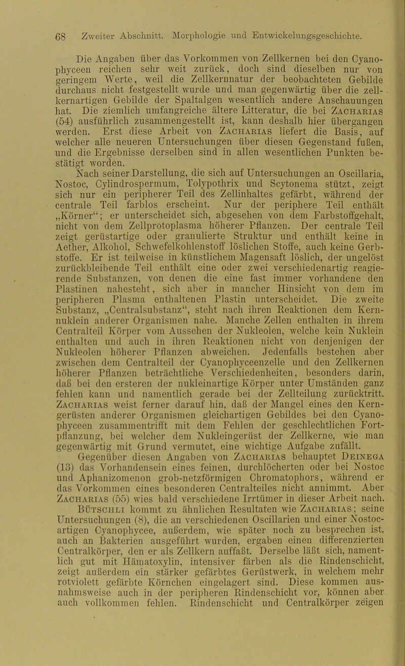 Die Angaben über das Vorkommen von Zellkernen bei den Cyano- phyceen reichen sehr weit zurück, doch sind dieselben nur von geringem Werte, wmil die Zellkerunatur der beobachteten Gebilde durchaus nicht festgestellt wurde und man gegenwärtig über die zell- kernartigen Gebilde der Spaltalgen wesentlich andere Anschauungen i hat. Die ziemlich umfangreiche ältere Litteratur, die bei Zacharias ! (54) ausführlich zusammengestellt ist, kann deshalb hier übergangen werden. Erst diese Arbeit von Zacharias liefert die Basis, auf welcher alle neueren Untersuchungen über diesen Gegenstand fußen, und die Ergebnisse derselben sind in allen wesentlichen Punkten be- | stätigt worden. i Nach seiner Darstellung, die sich auf Untersuchungen an Oscillaria, ' ! Nostoc, Cylindrospermum, Tol)’'pothrix und Scytonema stützt, zeigt i sich nur ein peripherer Teil des Zellinhaltes gefärbt, während der centrale Teil farblos erscheint. Nur der periphere Teil enthält ! „Körner“; er unterscheidet sich, abgesehen von dem Farbstoffgehalt, nicht von dem Zellprotoplasma höherer Pflanzen. Der centrale Teil | zeigt gerüstartige oder granulierte Struktur und enthält keine in | Aether, Alkohol, Schwefelkohlenstoff löslichen Stoffe, auch keine Gerb- : Stoffe. Er ist teilweise in künstlichem Magensaft löslich, der ungelöst ; zurückbleibende Teil enthält eine oder zwei verschiedenartig reagie- rende Substanzen, von denen die eine fast immer vorhandene den | Plastinen nahesteht, sich aber in mancher Hinsicht von dem im ■ peripheren Plasma enthaltenen Plastin unterscheidet. Die zweite S Substanz, „Centralsubstanz“, steht nach ihren Reaktionen dem Kern- | nuklein anderer Organismen nahe. Manche Zellen enthalten in ihrem | Centralteil Körper vom Aussehen der Nukleolen, welche kein Nuklein | enthalten und auch in ihren Reaktionen nicht von denjenigen der • Nukleolen höherer Pflanzen ab weichen. Jedenfalls bestehen aber ' zwischen dem Centralteil der Cyanophyceenzelle und den Zellkernen höherer Pflanzen beträchtliche Verschiedenheiten, besonders darin, daß bei den ersteren der nukleinartige Körper unter Umständen ganz fehlen kann und namentlich gerade bei der Zellteilung zurücktritt. Zacharias weist ferner darauf hin, daß der Mangel eines den Kern- gerüsten anderer Oi’ganismen gleichartigen Gebildes bei den Cyano- phyceen zusammentrifft mit dem Fehlen der geschlechtlichen Fort- pflanzung, bei welcher dem Nukleingerüst der Zellkerne, wie man ; gegenwärtig mit Grund vermutet, eine wichtige Aufgabe znfällt. | Gegenüber diesen Angaben von Zacharias behauptet Deinega i (13) das Vorhandensein eines feinen, durchlöcherten oder bei Nostoc » und Aphanizomenon grob-netzformigen Chromatophors, während er | das Vorkommen eines besonderen Centralteiles nicht annimmt. Aber f Zacharias (55) wies bald verschiedene Irrtümer in dieser Arbeit nach. | Bütschli kommt zu ähnlichen Resultaten wie Zacharias; seine { Untersuchungen (8), die an verschiedenen Oscillarien und einer Nostoc- f artigen Cyanophycee, außerdem, wie später noch zu besprechen ist. * auch an Bakterien ausgeführt wurden, ergaben einen differenzierten '■ Centralkörper, den er als Zellkern auffaßt. Derselbe läßt sich, nament- lich gut mit Hämatoxylin, intensiver färben als die Rindenschicht, zeigt außerdem ein stärker gefärbtes Gerüstwerk, in welchem mehr ) rotviolett gefärbte Körnchen eingelagert sind. Diese kommen aus- nahmsweise auch in der peripheren Rindenschicht vor, können aber auch vollkommen fehlen. Rindenschicht und Centralkörper zeigen