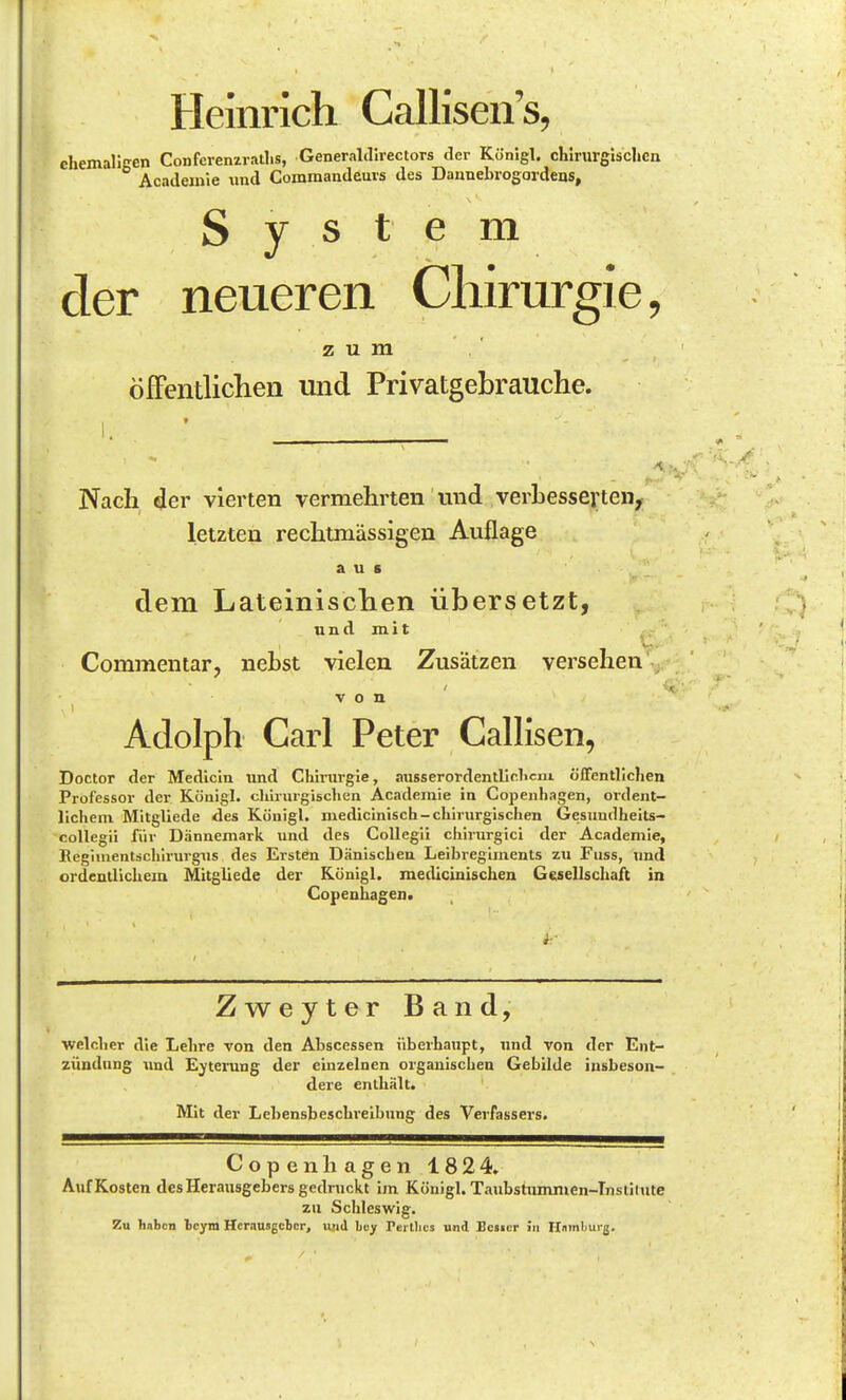 Heinrich Callisen's, ehemaligen Confcrenzratl.s, GeneraUllrectors der Könlgl. chirurglsclicn Acadeinie und Commandeuvs des Daanebrogardens, System der neueren Chirurgie, zum öfFcntlichen und Privatgebrauche. I » I. Nach der vierten vermehrten und verbesserten^ letzten rechtmässigen Auflage aus dem Lateinisclien übersetzt, und mit Commentar, nebst vielen Zusätzen versehen von Adolph Carl Peter CalHsen, Doctor der Medicin imd Chinirgie, aiisserordentllclicm öffentlichen Professor der Köuigl. chirurgischen Academie in Copenhagen, ordent- lichem Mitgliede des Königl. medicinisch-chirurgischen Gesundheits- collegii für Dännemark und des CoUegil chirurgici der Academie, Begiuientschirurgiis des Ersten Dänischen Leibregiinents zu Fuss, und ordentlichem Mitgliede der Künigl. medlcinischen G(;sellschaft in Copenhagen. Zweyter Band, welcher die Lehre von den Abscessen überhaupt, und von der Ent- zündung tind Eyterung der einzelnen organischen Gebilde insbeson- dere enthält. Mit der Lehensbeschreibung des Verfassers. Copenhagen 1824. Auf Kosten des Herausgebers gedruckt im Königl. Taubstummen-Tnsiiiute zu Schleswig. Zu haben Icym Herausgeber, u;i<l buy rerllics und Bester in Ilninljurjj.