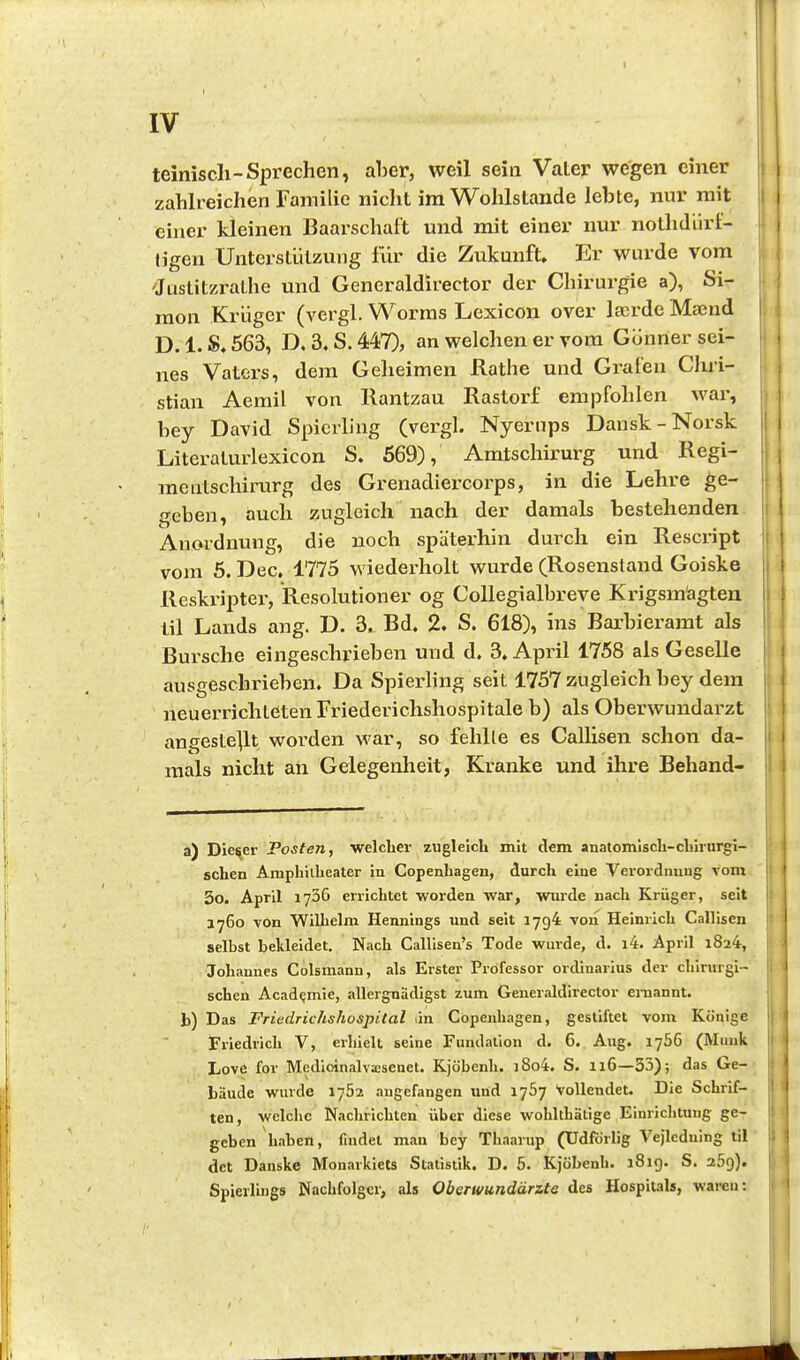- I teiniscli-Sprechen, aber, weil sein Vater wegen einer zahlreichen Familie nicht im Wohlstände lebte, nur mit | einer kleinen Baarschaft und mit einer nur nothdürl- j Ilgen Unterstützung für die Zukunft. Er wurde vom 'Justitzrathe und Generaldirector der Chirurgie a), Si- \ raon Krüger (vergl. Worms Lexicon over IserdeMaend I D.1.S.563, D. 3«S.447), an welchen er vom Günner sei- nes Vaters, dem Geheimen Rathe und Grafen Clxri- \ stian Aemil von Rantzau Rastorf empfohlen war, , bey David Spicrling (vergl. Nyerups Dansk-Norsk Literaturlexicon S. 569), Amtschirurg und Regi- mentschirurg des Grenadiercorps, in die Lehre ge- geben, auch zugleich nach der damals bestehenden !i Anordnung, die noch späterhin durch ein Rescript i vom 5. Dec. 1775 wiederholt wurde (Rosenstand Goiske Reskripter, Resolutioner og Collegialbreve Krigsm'agten til Lands ang. D. 3. Bd. 2. S. 618), ins Barbieramt als Bursche eingeschrieben und d. 3. April 1758 als Geselle i ausgeschrieben. Da Spierhng seit 1757 zugleich bey dem i neuerrichteten Friederichshospitale b) als Oberwundarzt angestellt worden war, so fehlte es Callisen schon da- ii mals nicht an Gelegenheit, Kranke und ihre Behand- I a) Dieser Posten, welcher zugleich mit dem anatomisch-chirurgi- schen Amphitheater in Copenhagen, durch eine Verordnung Tom ( i 3o, April 1736 errichtet worden war, wurde nach Krüger, seit j; 1760 von Wilhelm Hennings und seit 1794 Ton Heimich Callisen selbst bekleidet. Nach Callisen's Tode wurde, d. i4. April 1824, Johannes Colsmann, als Erster Professor Ordinarius der chirurgi- schen Acad^mie, allergnädigst zum Generaldirector ernannt. b) Das Friedrichshospital an Copenhagen, gestiftet vom Könige 1 Friedrich V, erhielt seine Fundation d. 6. Aug. 1766 (Münk Love for Medloinalvacsenet. Kjöbenh. i8o4. S. 116—35); das Ge- bäude wurde 1762 augefangen und 1767 Vollendet. Die Schrif- ten, welche Nachrichten über diese wohlthätige Einrichtung ge- geben haben, findet man bey Thaarup (Udfdrlig Vejleduing til |j det Danske Monarkiets Statistik. D. 5. Kjöbenh. 181g. S. aög). Spierlings Nachfolger, als Oberwundärzte des Hospitals, wareu: