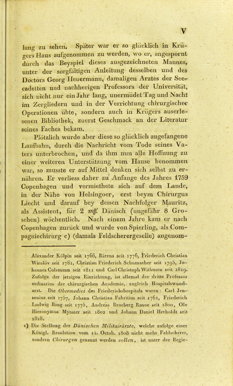 Iiing zu sehen. Später war er so glücklich in Kiii- gers Haus aufgenommen zu werden, wo er, angespornt durch das Beyspiel dieses ausgezeichneten Mannes, unter der sorgfältigen Anleitung desselben und des Doctors Georg Heuermann, damaligen Arztes der See- cadelten und nachherigen Professors der Universität, sich nicht nur ein Jahr lang, unermiidet Tag und Nacht im Zergliedern und in der Verrichtung chirurgische* Operationen übte, sondern auch in Krügers ausei'le- senen Bibliothek, zuerst Geschmack an der Literatur seines Faches bekam, PlötzUch wurde aber diese so glücklich angefangene Laufbahn, durch die Nachricht vom Tode seines Va- ters unterbrochen, und da ihm nun alle Hoffnung zu einer weiteren Unterstützung vom Hause benommen wai*, so musste er auf Mittel denken sich selbst zu er- nähren. Er verliess daher zu Anfange des Jahres 1759 Copenhagen und vermiethete sich auf dem Lande, in der Nähe von Heisingoer, erst beyra Chirurgus Liecht und dai'auf bey dessen Nachfolger MauriLz, als Assistent, für 2 mi^ Dänisch (ungefähr 8 Gro- schen) wöchentlich. Nach einem Jahre kam er nach Copenhagen zurück und wurde von Spierling, als Com- pagniechirurg c) (damals Feldscherergeselle) angenom- Alexander Kölpin seit 1766, Bärens seit 1776, Friederich Christian Winslöv seit 1781, Christian Friederich Schumacher seit I7<j5, Jo- hannes Colsmann seit 1811 und Carl Christoph Wilhusen seit 181g. Zufolge der jetzigen Einriclilung, ist allemal der dritte Professor Ordinarius der chirurgischen Academie, zugleich Hospitalswund- arzt. Die Obermedici des Friederichshospitals waren: Carl Jen- senius seit 1767, Johann Christiaxi Fabritius seit 1761, Friederich Ludwig Bang seit 1776, Andreas Broeberg Rajioe seit 1800, Ole Hieronymus Mjnsler seit 1802 und Johann Daniel Herholdt seit 1S18. c) Die Stellung der Dänischen Militairärzte, welche zufolge einer Königl. Resolution vom i4. Oclob. 1808 nicht mehr Feldscherer, sondern Chirurgen genannt werden sollen, ist uuicr der Regie-