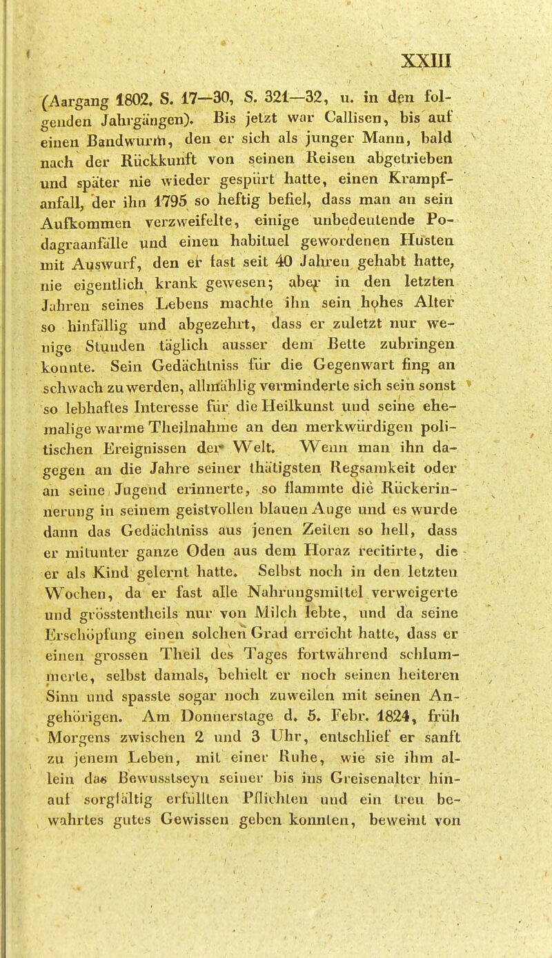 (Aargang 1802. S. 17—30, S. 321—32, u. in den fol- genden Jahrgängen). Bis jetzt war Caüisen, bis auf einen Bandwurth, den er sich als junger Mann, bald nach der Rückkunft von seinen Reisen abgetrieben und später nie wieder gespürt hatte, einen Krampf- anfall, der ihn 1795 so heftig befiel, dass man an sein Aufkommen veizweifelte, einige unbedeutende Po- dagraanfälle und einen habituel gewordenen Hüsten mit Auswurf, den et fast seit 40 Jahren gehabt hatte, nie eigentlich, krank gewesen; abe^- in den letzten Jahren seines Lebens machte ihn sein hohes Alter so hinfällig und abgezehrt, dass er zuletzt nur we- nige Stunden täglich ausser dem Bette zubringen konnte. Sein Gedächlniss für die Gegenwart fing an schwach zu werden, alhrtählig verminderte sich sein sonst so lebhaftes Interesse für die Heilkunst und seine ehe- malige warme Theilnahme an den meikwürdigen poli- tischen Ereignissen der» Welt. Wenn man ihn da- gegen an die Jahre seiner ihätigsten Regsamkeit oder an seine Jugend erinnerte, so flammte die Rückerin- nerung in seinem geistvollen blauen Auge und es wurde dann das Gedächtniss aus jenen Zeilen so hell, dass er mitunter ganze Oden aus dem Horaz recitirte, die er als Kind gelernt hatte. Selbst noch in den letzten Wochen, da er fast alle Nahrungsmiltel verweigerte und grösstentheils nur von Milch lebte, und da seine Erschöpfung einen solchen Grad erreicht hatte, dass er einen grossen Theil des Tages fortwährend schlum- merte, selbst damals, behielt er noch seinen heiteren Sinn und spasste sogar noch zuweilen mit seinen An- gehörigen. Am Donnerslage d. 6. Febr. 1824, früh Morgens zwischen 2 imd 3 Uhr, entschlief er sanft zu jenem Leben, mit einer Ruhe, wie sie ihm al- lein da« ßewusstseyn seiner bis ins Greisenalter hin- auf sorglältig erfüllten Pfliclilen und ein treu be- wahrtes gutes Gewissen geben konnten, beweint von