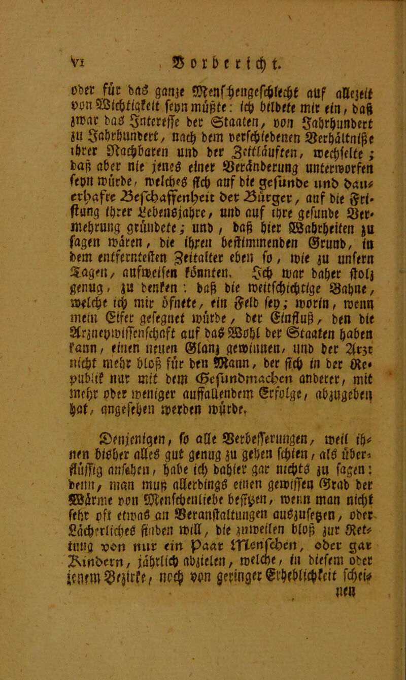 ritt jüz baS ganje Sftenfauf oUeiett pan $S3fc&figfe/t feun müßte: ich btlbete mit ein, baft jrrar bas Sntcreljc bet ©taacen, von Saörhunbert JU StoMuntert, nach bem aerfe&iebenen SJerhältniße ihrer Sftacbbaren unb ber 3'ttlauften, wedelte; bap aber nie jenes einet Sertfnberung unterworfen ftptt mürbe, melcbeS fTc& auf bie gefunbe unb bau# erbafce 23efcbaffmt>m bet Bürger, auf bie Sei' ftung ihrer Lebensjahre , unb auf ihre gefunbe Ser* mehrung gtüubefe; unb, baß hier SBahrheiten ju fagen waren, bie ihren bejtimmenben ©rmtb, in bem entfernteren Seitaiter eben fa, wie au unfern Hagen, aufmeifen FiSnnten. $<$ mar baher ftotj genug, ju benfen : baß bie meitfehtebtige Sahne, »eiche ich mir bfnttt, tin Selb fep; marin, rcenn mein (Blfer gefegnef mürbe / ber Öinftuß, ben bie Sfraneomiffcnfchaft auf baSSBa&l ber (Staaten haben rann, einen neuen ®lanj gewinnen/ unb ber 2tt$c nicht mehr bloß für ben SBann, ber fteß in ber öte* $>ubiif nur mit bem cßcfunbmad;en unterer, mit mehr aber »eiliger auffallenbem Erfolge, abaugeben |at, angefehen »erben mürbe, denjenigen, fa aöe SSetbejTenmgeR/ meii ih# nen bisher aUeS gut genug au gehen festen, als über* flitlTtg anfehen, habe ich bahier gar mc&ts an fagen: beim, man muß aöerbingS einen gemiffen ®rab ber SBürme non SRenfrijcnltebe befreit/ roer.n man nicht feftr oft etmaö an Seranftalfungen auSaufe$en, ober Lächerliches (taten miß, bie *»meilen bloß jur $et* tuug ron nur (in paar iTtenfcbeit, ober gar Zubern, jährlich abaielen, melcbe, in tiefem ober noch wn geringer (gtWic&feit fcfjet* nen