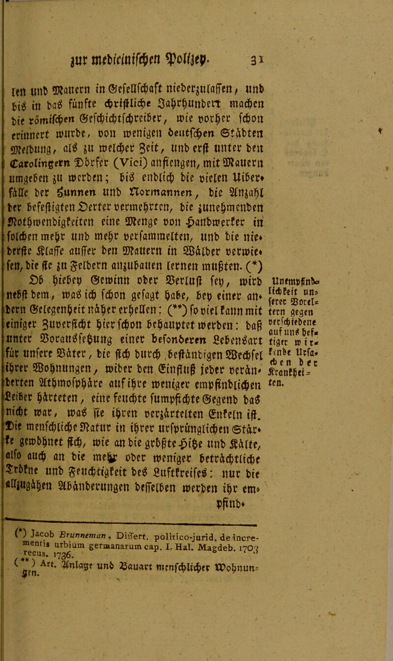 len tntb «Kauern in ©efellfcbaft nieberjulajTen, unb Ui in ba$ fünfte <*>rifllicf>e Sahrhunbert machen Me römiföen ©efcbicbtfcbrciber, n>te notier fc^on erinnert würbe, non wenigen heutigen ©täbteit <D?eibnng, alä $u welker Bei:t, unberfl unter bett Caroltngern Dbrfet (Vici) anftengen, mit Stauern umgeben gtt werben; bis enblicb bie nieten Uiber* fülle ber Wurmen unb Horncrnnen, bie 2ln$ahl brr befeßigten Werfer oermehrten, bie junehmenben Kothwcnbigfriten eine Stenge non £anbwerfer in folcbrnmebt «nb mehr oerfamraelten, «nb bie nie* berfte Äiafie außer ben Stauern in 2Bälber »erwie* fen7 bie ffe $u Reibern anjubatten lernen mußten- (*) £)b hiebep ©ewimt ober Setluß fei?, wirb nebflbem, waSid? febon gefagt habe, bep einer an* bertt ©clegenheit näher erfüllen; (**) fo oiel fann mit einiger 3uoerftcbt hier febon behauptet werben: baß unter Soraittffefcung einer befon&eren ßebentfart für unfere Sätet, bie fleh bureb ,beftänbrgen9öecbfel ihrer «Sehnungen, wiber ben Einfluß feber perän* betten Sfthmofphäre auf ihre weniger cmpftnbiicben Seiber härteten, eine feuchte fumpftebte ©egenb ba$ nicht war, wa$ fte ihren ocrsärteiten ©nfeln ifl. ®ie menfcblicbeKatur in ihrer urfprunglicbenetär* fe gewbhnet ßcb, wie an bie gtbßte£i$e unb Äälte, aifo auch an bie mefcr ober weniger beträchtliche Stbfne unb ^eudhtigfeit be$ Suftfreifeä: nur bie «Hjugähen 2lbänberungen betreiben werben ihr ern» pftnb* (*) Jacob Brunneman, DiiTert. politico-jurid. de incre- “ends urbium germanarum cap. I. Hai. Maedeb. 170-V ^recus. 1736. 1 .i ( am Art’ ¥nl<tS' Un& ®a,wvt nunfeblieber tX><?b»«n; UnrmpfS'nb«* liAEeit uns fecec SoreU fern gegen mfepiebene auf uii* öef* tiger tc i u ftnb« Ucfa» et) e n b ec ÄranEbtU een.