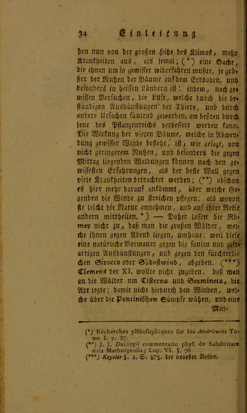 hett nun von ber große« £ifce bctf Älimafl, mehr Äranfheiten autf, altf jfemal; (*) eine ©ache, feie ihnen um fo gewiffer mibetfa^ren mußte, jegrb* fier fcer Stuten berföiumc aufbem Erbboben, unb befonbertf in tyeiiTen Sinbern ift: intern, nach ge* wtfTen SScrfitchen, bie JCuft, metc^e bued^ bie be* jlinbigen tobünfluugett bet Sfjiere, unb burch anbere Urfad^en fäuicnb geworben, am besten burch jene betf tyflanäeuretchtf verbetTert werben fann. Die Sirfung ber vielen föäume, welche inSlbweit* , bung gewiffer Sinbe befielt, ifl/ wie gefagt, von nicht geringerem Stuften, unb befonberä bie gegen Mittag tiegenben Salbungen fbnnen nach ben ge* wiffeffett Erfahrungen, aiit ber beffe SaU gegen viele $ranffjettenbetrautet werben; (**) obfehon e$ h'ft mehr barauf anfbmmt, über welche ©e* genbett bie Sinbe ju flreichen pflegen: al£ wovon ffe leicht bie Statur annehmen, unb auf ihrer Steife anbern mittheilen. *) — Daher laffen bie Stb« mer nicht }it, baß man bie großen Silber, weit ehe ihnen gegen Slbenb liegen, umhaue: weil tiefe eine natürlicbeSßormauer gegen bie faulen unb gift* artigen Sluäbünflungen, unb gegen ben fürchterli* <hen ©trocco ober ©ubofftomb , abgebett. (***) (Element ber XI. wollte nicht jugeben, baff matt an bie Silber um <£tffern« unb ©ermmeta, bie Slpt legte; bannt nicht hieburch ben Sinben, wei» che über bie Pontintfchen ©ümpfe wihett, unbeine 3Ben* (*) Recherches pltilofophiques für les Americains To* me I. p. 27. (**J J* J- Dui/ingit commentatio phyf. de Salubritate aäris Marburgenfis4 Cap. VI. $. 70 (***J Keysltr $. 1. 6. b75* bep neuffUu Steifen.