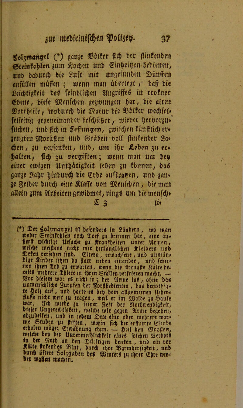 £ot$m<m0el (*) ßanje Stölfcr ft# t>«? fHnfcnfcm etemfo^len jum $o#eit tmb ßtn|ef$m Crtienm, «nt> babur# bie Stift mit ungefüllten fünften tmfüaen muffen ; wenn man überregt / baß bie Seicbtigfeit beß feinbii#en Angriffes in ttofnec ebene, biefe 2ttcttf#en ge&wtmgett Ijat, feie alten S'orffjeire, wobltr# feie Statut bie ©blfer mc#fct» felfeitig gegeneinanter fecfcfeü^ct, mieber fjerüorsu» fttcbeit, unbftdjin Seffungm, $mtf#en fünffli# er* jetigfen SDlordflcn unb ©rübeit 00U fiintenber Sa» djen, $u öcrfcnfcn, ttitb, um ifyt JLeben 3U er* gölten, ft# 3« »etgiften; menn man tim bet» einer emigen Unt|ütigfeit leben *11 f&imen, ba$ ganje 3a$r f)tnbur# bie erbe atiffra^n, tntb gan» je gelber bureb eine klaffe oon üttenfcfjen, bie man allein jttrn Slrbeiten gemibmet, rings um biemenf#* £ 3 li» (*) Ser Sotynangel «ff befonber« in gffnbttn , roo matt wtber ©tetnfohlen noch Xocf jn brennen bat, «int äu» fttft wichtige Urfache |u JfranPbeifen unter Sinnen, roeldje meifftn« nicht mit hinlänglichen Jt leib ent »nb ®tftn otcfchen finb. (Eltern, etwachfene, unb unmlin* btgt Äinbet ftfien ba gart neben einanbtt, unb fchei* nen ihren Xob ju ecwacterr, wenn bie fftcngffe Äätte be- ttitfl mehrere Xhiecein ihren Ställen oerfeieten macht. — Sot bleiern »0: es nicht fo; ber Sinne la«, ohne bai mimtnfehliche Sutuftn bet gorftbebttntm , baö benötig* t« -yoli auf, unb batte e< heb bem allgemeinen uibft* fluffe md)t weit ju tragen, weil er im SBalbe iu £aufe pöc. Sch werbe ju feinet Seit bet £Rot6wenbtgtcit, biefet Ungtcecbtigfeit, tt>elcbe mit gegen Sinne btge&en, «bjubtlfen, unb in iebem £>cte eint ober mehrere war« me Stuben fu ffiften, worin ftcb bcc erffarrte Elenbt erholt» möge; Erwähnung thun. — J^eit ben ©rojjeit, »eiche beo bet Unoerntciblichfett eine« folcfaen Verbot« iuteton an ben Diicftigen benfen , unb ein 00t palte ffofenbe« 93fut, barch ihre SBarmhcriigteit, unb butch öftere fcolggabm bei SBinttr« fu t|rec eh« »i<- btc »äsen machen.