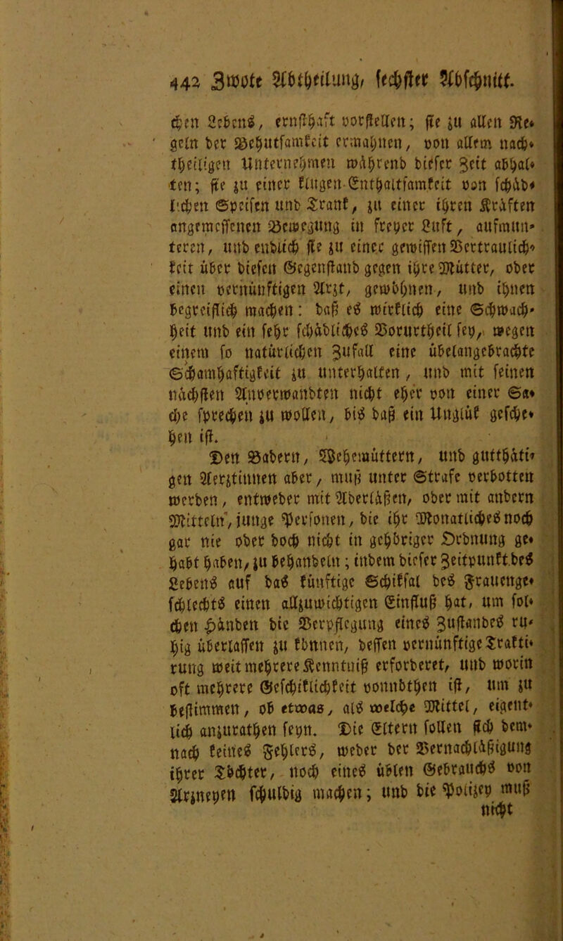 then 2cbcnö, ernjlhaft ootfleUett; jte &u alle» SKe« ' gcltt bet Söc^utfamfcit ermähnen/ oott allem nach« theiligen Unternehmen »dhrenb biefer $eit ab^al« t(n; jte ju einer fingen-(Enthaitfamfeit non fchib* liehen ©peifen uttb Sranf, ju einer ihren prüften angnitcffcnen Vcteeguttg in freier Suft, au fmittt» feren, mtbenbitch jle jtt einer gmiffen Vertraulich* fett über biefen ©egettfiattb gegen ihre Mütter, ober einen oeritüuftigen 2lrjt, gewöhnen, ttnb ihnen begreiflich nutzen: ba§ em »trflich eine Schwach- heit ttnb ein fefjc fd)übliche$ Vorurteil fep, »egen einem fo natürlichen ^ufall fine unangebrachte ©chamfjaftigfeit itt unterhalten, ttnb mit feinen ttachffett Sluoermanbten nic^t eher oott einer ©#♦ che fprechen i« wollen, bim baß ein Uttglüf gcfche« hett iff. Den 93abertt, Jßehemüttern, ttnb gttfthüti» gen 2lerstimten aber, muß unter ©träfe oerbotten »erben, entmeber mit Slberlüftett, ober mit attbern Mitteln, junge ^eefotten, bie ihr Monatlichem noch gar nie ober hoch nicht in gehöriger Örbnung ge« habt haben/ ju behanbeltt; inbem biefer ^eitpunftbr# Sebettm auf ba$ fünftige ©chiffal bem grauenge« fchlechtm einen alljuioichtigcn gittflufj hat, um fol« eben £inben bie Verpflegung einem ^ufhtnbem ru< l)ig überiaffen &u fbttnen, beffen oentünftigeSrafti« ruug »eit mehrere Äenntuij* erforberet, uttb »orin oft mehrere Gtcfchiftichfeit oonnbthen ijt, um jtt befiimmett, ob etwas, aim coflch« Mittel, eigettt« lieh anjurathen fepn. Die (Eltern follett Sch bem* nach feinem gehlerm, »eher ber Vernachlü^gung ihrer Suchtet, noch einem üblen ©ebrattchm oott Slrjnepett fcfmlbig machen; uttb bie tyoiijep muß