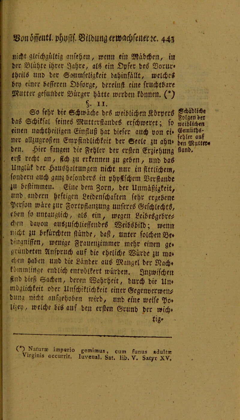 nicht gleichgültig anfehen, »cmt ritt ‘Stübchen, in ber Sötu^jtr ihrer Sabre, atö ein JÖpfer beg SSorur» t$ril$ unb bet SMtmfeligfeit bahinfüllt, welche* bep einer beffeten £>bforge, bereinfi eine ftudbt^are SWiitter gefuftber Bürger hätte »erben fbmiett. (*) §. 11. So fe$t bie Schwäche be* wei&ii$mftbrpettf baö Schitfal feinet SWutterfltonbe* erfchweret; fo mibliütn einen nachtheiligen &tißuß bat biefer auch ron ct» ner alftugrogen ©npffoblid&fett ber ©eele in ahn* l?n ©Ser- ben. £ier fangen bte Rebler ber erffen ©rjiehung ftanb, , erfl recht an, ftch ju erfennen ju geben, unb ba$ ttnglüf ber Haushaltungen nicht nnr in fi'ttifchem, fonbern auch gang befonber* in PbPfJf^em Sßerflanbe i« beftimmen. eine bem 3orn, ber UnmAßigfeit, itnb anbern heftigen ßeibenfehaften febr ergebene $erfon wäre *ur Sortpffanjung unferc* ©efchlechtS, eben fo untauglich, aiS ein, »egen ßcibeSgcbre* eben barot^ auSjufchlteffcnbeS SBeibäbiib; wenn nicht in befürchten fiünbe, ba§, unter foichenSöe* bingniffen, wenige ftraueujimmet mehr einen ge» grünbeten Stnfpruch auf bie eheliche Sürbe ju ma» ci;en haben unb bie ßänber au^ Mangel ber Stach» fbmmiinge enbiich enfphifett würben. Snjtm'fchen ftttb btefj Sachen, beren Sahrheit, burch bie Un» mbgu'chfeit ober Unfebifitebfeit einer ©egenpertpen* b«ng nicht aufgehoben wirb, unb eine weife «J5o» Uw, welche hinauf ben erjien ©runb ber »ich» tig» ^*v-Na—r3B impario gemiraus, cutn funus adultse Virgmis occurrit. Iiivenal. Sat. üb. V. Satyr XV.