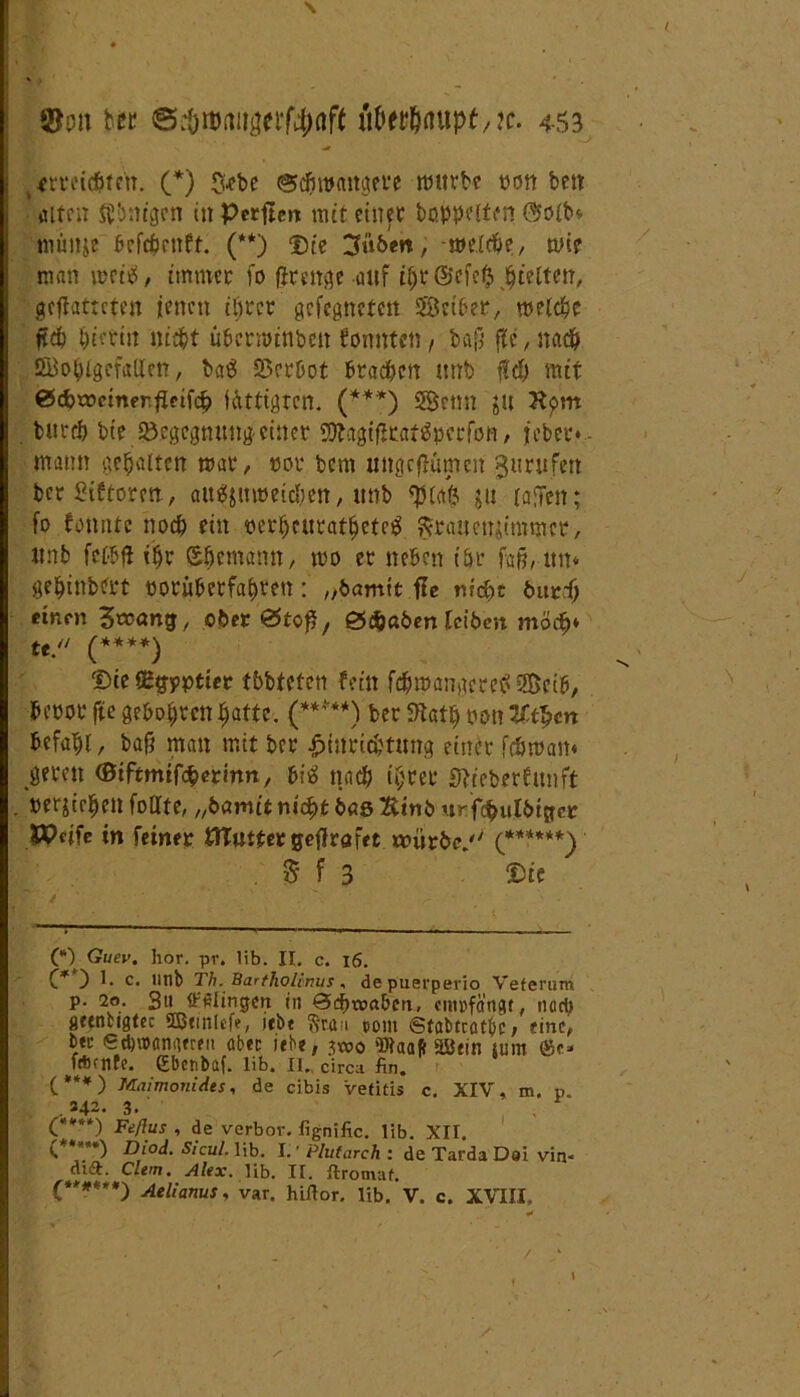 \ ©on btt ©cöitmiigerf^öff üfwljaupt,?c. 453 t meisten. (*) fXcbe (Schwangere mürbe txm ben • alten ftbnigen in Perften mit einer hoppelten @olb* mimje befcfmift. (**) Die 3üben, -welche, wie man weiiü, immer fo fjrcttße auf tf;t@efe$ gelten, gehafteten jenen ihrer gcfcgnetcn Seiber, welche jtch hierin nie^t tiberwtnbcn konnten, baß fle, nach Wohlgefallen, ba$ Verbot brachen imb H) mit 0cf>x»cinerfIeifcb UUttgtcn. (***) Senn JU Hom burch bie Begegnung-einer 2ftagißtat$perfott, jeber* - mann gehalten mar, pot bem ungcflümeit gurtifett bcrSiftoren, aitg&nweichen, ttnb ju (affen; fo fonnte noch ein perljeuratheteg ftrauetuimmer, unb fclbfl ihr (Ehemann, wo er neben ihr faß, itn* gesintert poritberfahten: „bamit fle nid>t bur.-h einen Swang, ober &toß, 0cfcaben leiben möch* te. (****) Die iEgpptier tbbteten fein fchwangeretf Scib, beror fte geboten J^aftc. (-*****) ber fftath non Ut^cn befahl, baß man mit ber Einrichtung einer fchwan« geren (BiHmifäetinn, biä nach ihrer Sfreberfunft »erziehen füllte, „bamit nicht bas Kinb «nfi^ulbiger Weife in feiner WTuttergefirafet würbe. (******)' $ f 3 Die (*) Guev. hör. pr. lib. II. c. 16. C* ) t* c< Hub Th. Barfhohnus, depuerperio Veferum p. 20. B11 ffaiingcn in Schwaben, empfängt, ncri; fittnbigtec SEBunlefe, jebe Stau t>om ©tabteatbe, eine, b« ed)»anaufit aber iebe, swo Waaft Söein tum Öse» ftftenfe. Sbcnbüf. lib. II., circa fin. (***) Maimonides, de cibis Vetitis c. XIV, m. p. . 342. 3. (****) Feßus , de verbor. fignific. lib. XIT. C**”*) Diod. sicul. lib. I. ■ Plufarch : de Tarda Doi vin< dift. dem. Alex. lib. II. ftromaf. (*****) Aelianus, var. hirtor. lib. V. c. XVIII. /
