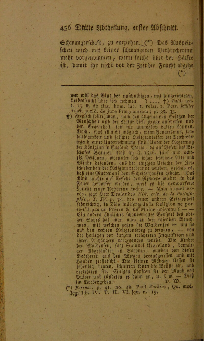 ec&ttxmßetfcfcaft, jtt enfjieljen.^O $aS 2(u?spett* fd?ert ivtvi) mit tctuer fchcangeten 2>er&rrcfrermn mcf)r porgcnpmmrtt, t»cmt foidjc über brr Hälfte ifi, bannt $r nid;t not* bft3dtbie $vu$t afgcljc o w*t will ba$ Stuf ber nnfcfeulbigen, mit bingeridjteten, Sittbtefrucbt über füt> nebnun ? .... t) Bald. xd. 1- Ij. ff. de flat. hom. lat. 1. relat. 2. Petr, iMüller traft, jurid. de jure Praegnantium ; p. 32. 33. t) ??cep[irf> follttjwm, nach ben aU^emetnen Öcfeijtn ber 2Renftb&ttt «nb ber Seattle bicfc §rcge cufwrrfen tinb btn ©cgenthcti fofr für unmöglich fcaittn fcnntn. Seth, tvaf iff nicht möglich, wenn Sjanatiflrou«, Un* ' buibfamfeit unb falff|;er SKtligiongeifcc bie Xriebfeber ttaenb einet Unternehmung finb ! Unter ber fKtgterung btc .ffoniginn in (inalanb ilttana, ba auf S3cfcfcl bef SBt* fäofc? Sonnet bloß im $. 1556. fünf unb ctfcf« jig ^tefonen, worunter ftd) fegar fctnractie 9Utf unb SBlinbt befanben, cuiß btr ftn^iflen Urfacbe ber 3ct» fdwbtnbeit ber Svefigion oerbronnt würben, gcftfcab e«, baß eineSPbuttcr auf bem Scheiterhaufen gebubt. T>ii Ji'ir.b mußte auf SBefebl bc<i ÜHiebtet« wieber in bol Steuer geworfen werben, weil ca btc verworfene Srud)t einer ftcccrinn wäre. — Mais ä quel ec- • ces, fögt ^)crr fccslqnbcs Hifi, crit. de la Philofo- phit ,t T. IV. p. 38. heo einer anbrrn öeiegenbeit febr richtig, le Zele indifcrijtde la Religion ne por- te-t’il pas un Pretre & un Moine prevenu ‘i €i» anberä oibuliebre ftbaubecrolle« &füfptel bc8 obi* gen Safced bat man uud> an bcn rofenbtn 93eneb* men, mit weichen gegen bi« tüalbcnfcr — um fie auf ben rechten 9tc(igion8weg $u bringen, — ron brr ^eiligen oor furjem errichteten 3nquifltion 11 nb ihren Qlnbängcrn oorgegangen würbe. Sit Äinbec ber Slialöenfct, fagt Samuel HTorelanb , bamalt: ger Slbgtfanbtrr in Secooen, würben oon birfen SPeEebmn aui 'ben liegen becaufigeriffen unb mit jhänben jerfleifdjt. Sie fleinen Wdbctrn lieffen fit febenbig braten, fehmtten tbntrt btc Stufte «b, unb oerjebtten fie. (Einigen ftopften fit bcn fDlunb twll fPuioec unb jünbtteu tt bann an, u. f. w. — Sieß im Sßorbepgrben. V. (*) farinac. p. 41. no. 48. Paul Zachias , Qu. med* leg. Üb. IV. T. II. VI. fau. n. 19.