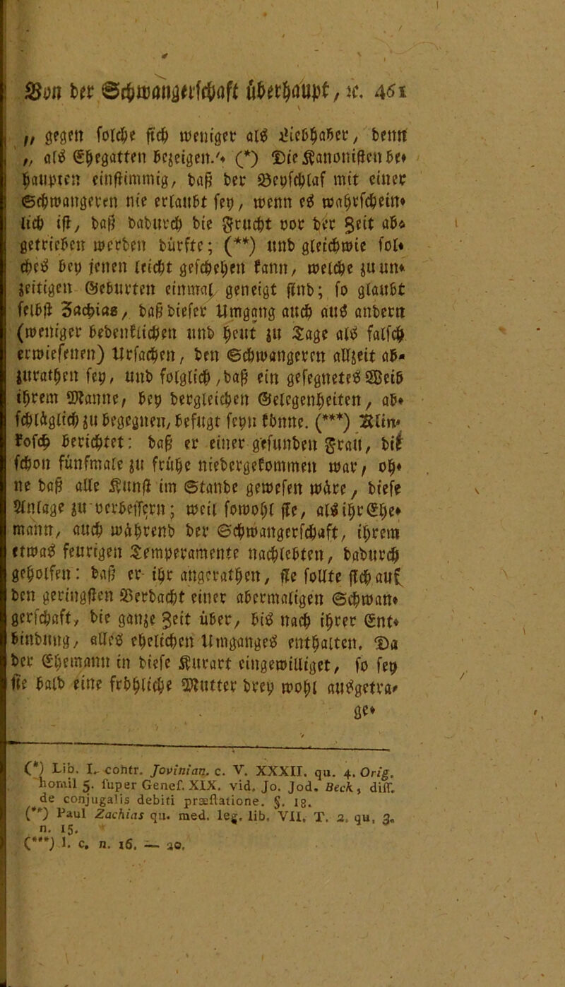 I ut &$mnw\ibQft Wttydhpf,«. 4<?i V „ gegen fordpe ftcfe weniger at$ iKebfeaber, beim ' „ attf (Sfeegatten (geigelt/* (*) $)ie$anomffenbe* feaupten einffimmig, baf? bei- S3epfd?[af mit einet ©efewangeren nie ertaubt fei), wenn cs» waferfcfeein* tiefe ift, bafj baburefe bie gruefet oor bet Seit ab* getrieben werben bürftc; (**) unb gtetefewie tot* efeetf bet; jenen triefet gefefeefeen bann, wetefee juutt* »eiligen ©ebneten einmaf geneigt ftnb; fo glaubt feifejl 3acfei«8/. baß biefer Umgang auefe au$ anbem (weniger feebenfltefeen unb feeut ju Sage alä falfcfe erwiefenrn) Urfacfeen, ben Schwangeren altjeit ab» jttratfeen ftp, unb folglich ,bafi ein gefegnete#SBeib tferem Staune, bep bergleicfeen ©elegenfeeiten, ab* fefeläglicfe $u begegnen/ befugt fepn fbtttte. (***) Bltn* ?of<fe beriefetet; baß er einer gefunbeu gratt, bi£ fefeon fünfmale ju frufee niebergetommeu war, ofe* ne baß alle $unfi im ©taube gewefen wäre, biefe $tntage uroerbeffern; weit fowofel (Je, a($ifer$fec* mann, auefe wAferenb bev ©efewangerfefeaft, iferem «twa£ feurigen Semperamente nacfelefeten, baburefe gefeolfen: baß er ifer angeratfeen, fte follfe jTcfe aut ben geringsten fißerbaefet einer abermaligen ©efewan* gerfefeafty bie ganje Seit über, bi$ ttaefe iferer ©nt* binbnug/ alles efeeltcfecn Umganges entfeattcit, <Da ber (gfeemanu in biefe Süutart cingewilliget, fo fep fte batb eine frbfetiefee Slutter brefe wofet auSgetra* ge* (*) Lib. I.. cofttr. Jovinian.c. V. XXXII. qu. 4, Orig. homil 5. fuper Genef. XIX. vid. Jo. Jod. Beck, diff. de conjugaüs debiti prseftatione. §. ig. (**) Paul Zachias qu. med. lee. lib, VII, T. 2, qu, 2„ n. 15. + (***) 1. c. n. 16. — 30. / .
