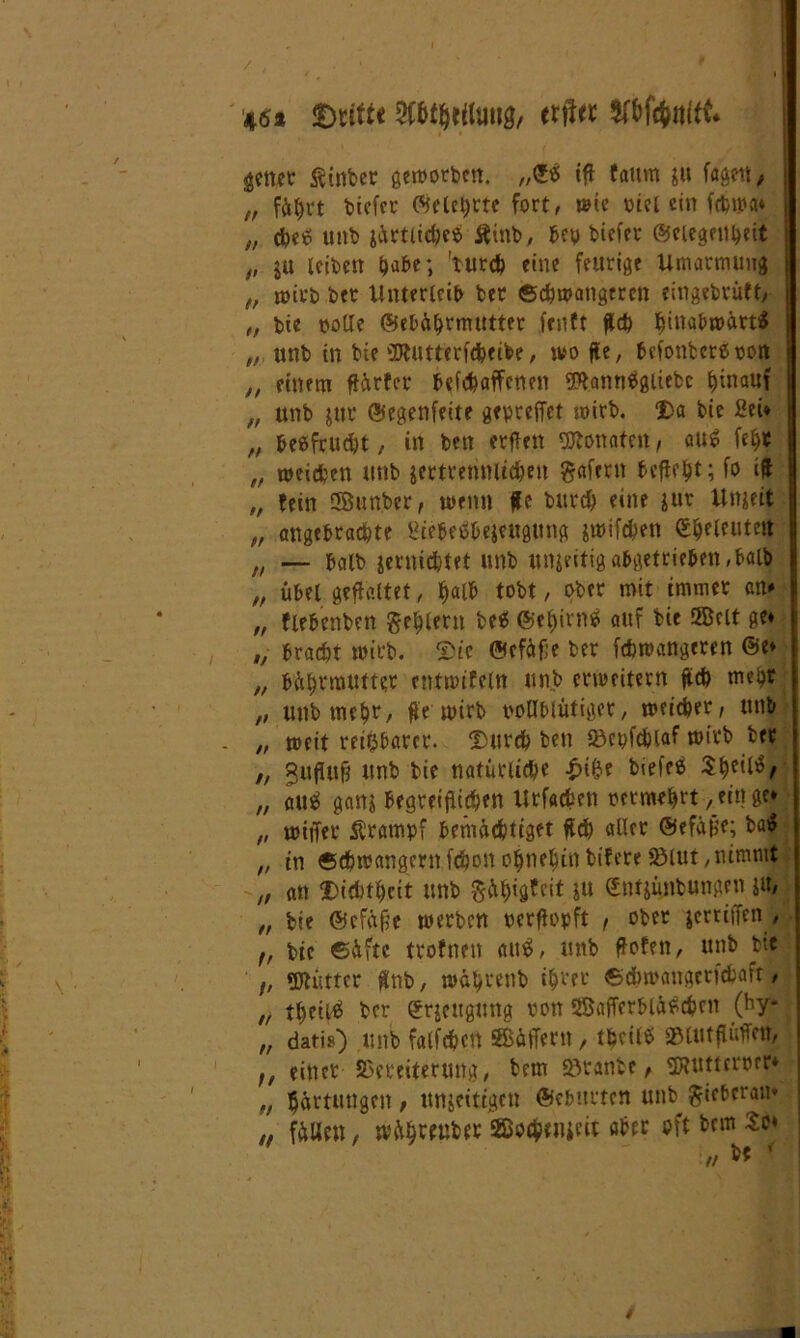 46* «Drifte WtyiiMQ, etil« getter Äinber geworben. „©$ tff faum $u faaen / „ fährt biefcr ©elet)rte fort, wie piel ein fcbtpa* „ che* unb järtlieheä Ätnb, bep biefer ©ciegenheit „ $u leiben habe; 'turch eine feurige Umarmung t, wirb ber Unterleib ber Schwangeren eingebrüft, „ bie polle ©ebährmutter fenft fleh hinabwärtf „ unb in bie SDtutterfaeibe, wo fle, bcfonbcreoon ,, einem flärfer befchaffcnen SRantiPgliebc hinauf „ unb jtit ©egenfeite gepreffet wirb. $a bie Sei* „ be&fcucht, in bett erflen Monaten, au$ fefjt „ weichen unb jettrettWic&en gafern befielt; fo tfl „ fein SJgunber, wenn #c burch eine sur Ungeit „ angebrachte ßtebeäbejeugung jwifchen Sheleuteit „ — halb jernichtet unb unfertig abgetrieben, balb „ übel geflaltet, ^alU tobt, ober mit immer an* „ flebenben geilem be<S ©ef>ivn^ auf bie fficlt ge» „ bracht wirb. Sic ©cfäfje ber fchwangeren @e» „ bährmutter entwifeln unb erweitern fleh mehr „ unb mehr, fle wirb vollblütiger, weicher, unb „ weit reizbarer. Surch ben Vepfchlaf wirb ber ,, gufiuf? unb bie natürliche £i&e biefcs $he^/ „ au$ ganj begreiflichen Urfacfcen oermehrt, ein ge* „ wiffer Krampf bemächtiget fleh aller ©efälje; ba$ „ in ©chwangcrn fchon ohnehin bifere iölut, nimmt „ an Dichtheit unb §ft$tjtcit $u (Jntjünbungen ju, „ bie ©efäfle werben oerflopft , ober jerriffen , ,f bie Säfte trofnett au«, unb flofen, unb bi« /; «XJbuttcr flnb, währenb ihrer ©cbwangetfcfcafr, „ theittf ber ©rjcttgung von 3Bafferbläf>c&en (by- „ datis) unb falfcfjctt SBäffern, theiltf Vlutflüffetr, ;/ einer Vereiterung, bem 2$tanbe> SJHittcrorr* „ Härtungen , unjeitigen ©ebttrten unb gieberan* „ fällen, wähtenber SBetyiueit aber oft bem £e*