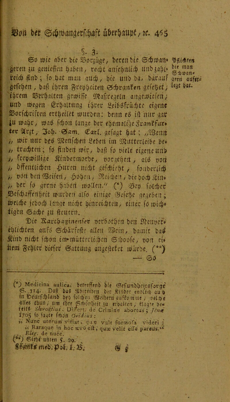fett Ui 6cfettnäetf4)ttf{ 4^5 i- 3. ©o löte «Bet btc SSorjüge, bereit bie ©chwatt» ■feeren ju genteffeit haben / recht <mfe$tttt4 tinbjahi* reich jtttb; fo mau auch, hie unb ba# barauf gcfehett, bafj ihren grephciten &$>t<inltn gefe^et; ihrem Verhalten gewiffe SWaßregetn atigewiefeit; uttb wegen Erhaltung ihrer SfibSfruchte eigene SJorfchrifteit ert^eifet würben: beim eä tfl 'mtr gar ju wahr, waä fchott lange ber ehemalig Sranhfur» tcc 2lr$t, 3oh- ©am. <Zatl. gefügt hat: „^enn // wir nur be* ^ertfeheri geben im üÄufterictbe he» „ trachten ; fo ftitben wir, ba§ fo riete eigene unb // freiwillige Äinbermorbe, »ergehenaie! »on öffentlichen £uten nicht gefateht, fonberiich ,, »ott bett •Seifen / £oheu, Steieh'en > t>ie bodh Äin* „ ber fo gerne hthert Wollen/' (*) cöe» fotchcr _Sefchafferrhett würben atfo einige ©efe$e gegeben; weiche jeboch lange nicht hirirci^tett, einer fomich» tigeit (Sache $u fteuertt. Die Karthvigtiienfpt »erhoffen beti teurer» e^ttcBten aufä ©chür feile allen Söcin, bamet batf Äittb nicht ich ott imMnutterlc«$eit S$oofe, »on ei» hem fehler btefer ©attung attgeilehet würbe. (**) — ©o {*') Medicina aulica, befrefffnb bie (JtffunbhcÜSfoVje 6. ,314* Bat? ba« 'Clbfret'bnt bec Äiiibec «noitnb au f> in tDcutfcblanb beb folctjeji gBeibern uaffomutt ; vtlQt dllts tbtw; um it)ve ßrbönljcit iu erpaiten, t(ag*e bf*= t titS Slrvogfius. DifTeft. de Criaiine abortus j Ji’ix 1705 fo faate fdion övidius: 9> Nunc uteruni \Mfiaf9 ([ne valf formofa videri ; i9 Raraque in hocaüvöeft, qua; velit effe parsus,4*' Eleg. de riuce. (*•) Sief)* unten J. 29. «fÄmehiPöf. IvSo .<§ j tyfltÄfett bie matt ©dmn* a»ru aaf«r= legt hat.