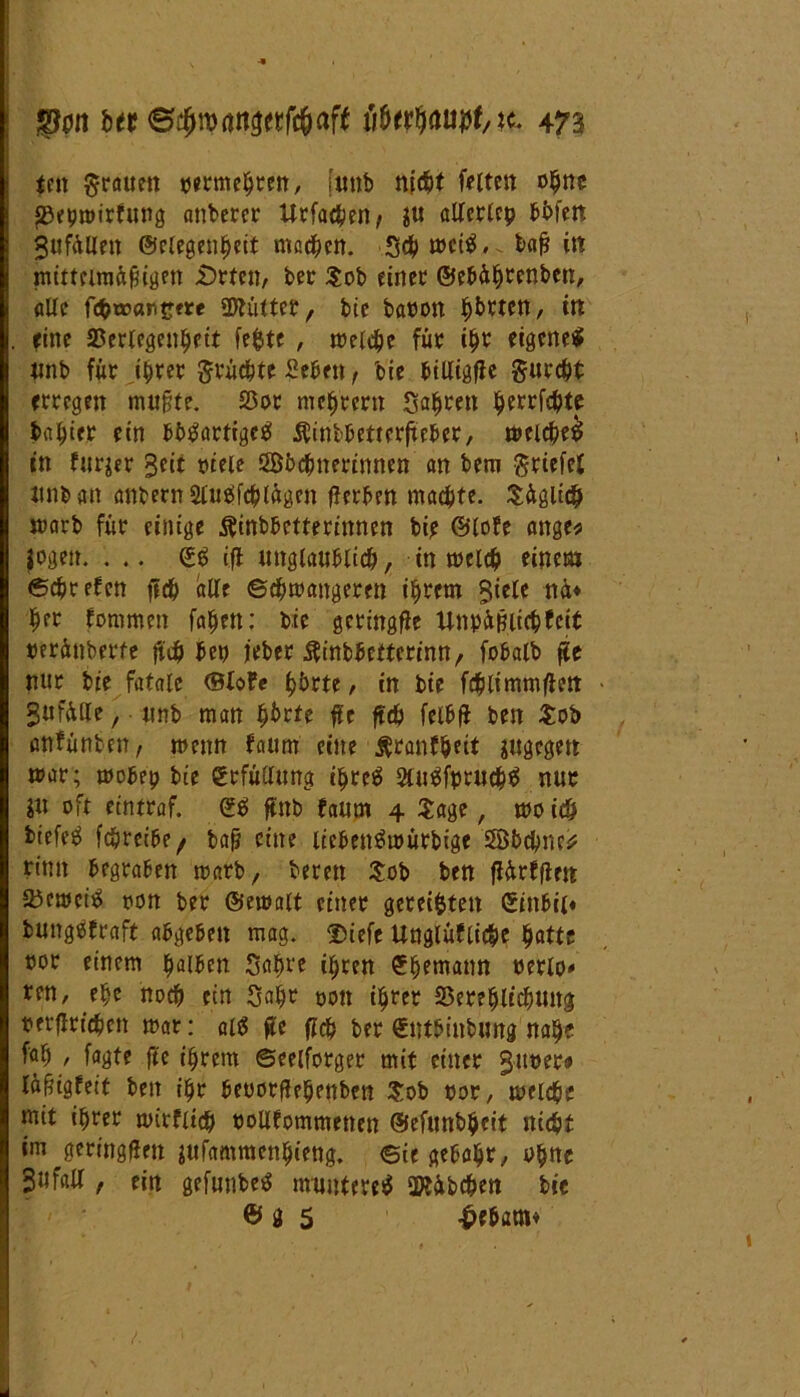 tcit grauen oermebren, [tinb nicht feiten ohne JBeiuoirfung anderer Urfad^?n; $u aUcrtcp fei>fett 3ufAlleit ©flegenbeit machen. Schweiz, bafj m mittelmftfiigen £)rten, ber $ob einer ©ebä^cenben, alle fi#tt>ari2<re üftütter, bic baoott b^ten, itt fine SSertegen^jftt fefcte , welche für ihr eigene^ unb für ihrer grüebte Sehen, bie billigte gurcht erregen mu§te. $or meiern Sagten berichte tarier ein bbtfartigcä Äinbbettcrheber, weichet in furjer 3dt viele ööbcbiterinnen an bem griefel iinb an anbernSlussfcblagen fterben machte. Süglich warb für einige idnbbetteriitnen bip ©lofe ange* logen. ... <£$ ifl unglaublich, in welch einem Sehr eben ftch alle ©cbwaitgeren ihrem 5iele nid Üer fommen fabelt: bic getingfie UnpiifUicbfeit oerünberte fi$ ben jeber .ftinbbeftcrinn, fobalb fje nur bie fatale ©lofe b&rte, in bie fchlimmfien gnfülle, unb man Ijbrfe fic ftdb felbfi beit $ob anfünten, wenn faum eine Ätanf&eit jugegen war; wobei? bie Erfüllung t^reö 2lu$fprucb0 nur I« oft eintraf. ©0 ftnb faum 4 Sage, wo ich biefeö febreibe^ bah eine licbentfwürbige 5Bbcbnc* rinn begraben warb, bereit Sob ben flitrfflen 93ewci^ oon ber ©ewalt einer gereiften ©inbii« bmtggfraft abgeben mag. Diefe Unglüfliche batte oor einem falben Sabre ihren ^bemann cetlo* ren, ehe noch ein Sabr oon ihrer 23er?blicbung oerflricben war: alt? p ficb ber Cntbinbung nabe fab , fagte jte ihrem ©eelforger mit einer 3110er» läfiigfeit ben ibr beuorftebettben Sob oor, welche mit ihrer wirflicb oollfommetten ©efunbbeit nicht im geringßen ittfammenbieng. Bit gehabt/ obue 3ufall, ein gefunbeö munteret SKübcben bie © g 5 -£>ebatn*