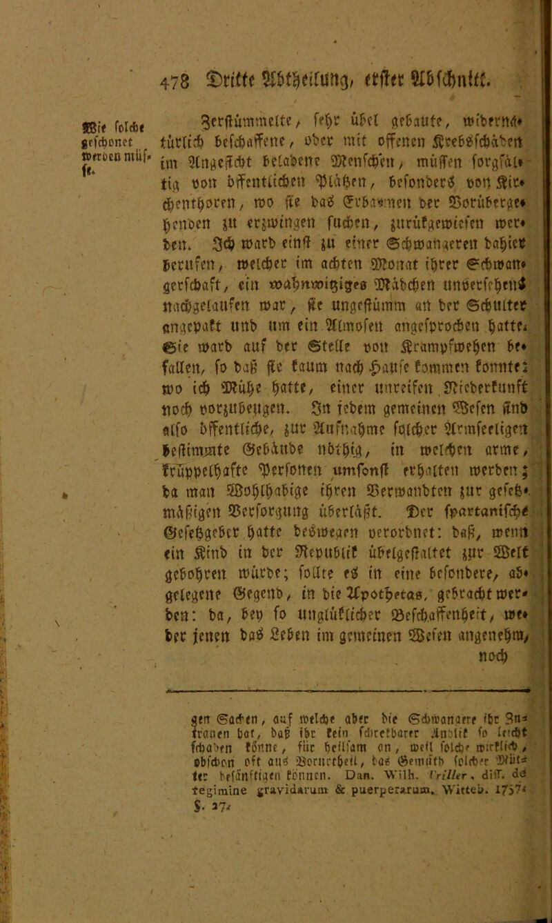 58ie foldbe jrfebenet »rrucnmlif* [u ^erfiummelte, fe^r übel ^c6aute, wiberttg« tütli# befefertffene, über mit offenen Äeebüftbüben im Slngcjtcbt belabene SÄenfdbctt/ muffen forgfäi* tig von bffcntlit&en bläßen, befonberS pon $it* ^ent^oren, wo fte batf (Jr&asmcn ber 53orüberge* ftenoen jtt ergingen fueben, $itrüfgerpiefen tper« bett. 3<b warb etnff ju einer ©cbmattgerett ba^ictf berufen; welcher im achten Sftonat ihrer ©ebroan« gerfebaft, ein «mbnttngigeß OÄäbc&en unPetfeben* nacbgelaufen war, ite ungeftümm «n ber ©cbultee engepaft unb um ein 2llmofett angefproeben battet «Sie warb auf ber ©teile ooit ßrampfweben be« fallen; fo baß ffe faum ttadb |>aut'e Eomnten Eonnte; wo icb ffttübe ^attc, einer unreifen SfticberEmtft noch porju&ejtgen. 3u iebem gemeinen Seien ffnb «ifo öffentliche, $ur Aufnahme fcfft&.er Slrmfeeligert beffimmte ©ebüube nbtbtg, in welken arme, fcüppeC^aftc ^erfonen umfonfl erhalten merben; ba man Soblbabigc ihren SSerwanbtett $ur grfefe«. müßigen SSerforgmtg überläßt. ®cr ft>artantfcf>< • @efe&gc6cr batte be&pegen perorbnet: baß, wenn ein Ätnb in ber SKepubiif übelgejlaltet jur Seit gebobren würbe; follre eff in eine befonbere, ab« gelegene ©egettb, in bie Zfpotbetas, gebracht wer* ben: ba, bet; fo unglüflicber iöefcb.affenbeit, we« ber jetten batf 2eben im gemeinen Seien angenehm* noch gen ©at*en, auf tutlcbe aber bie ©dwanaere ifcc Stts trauen baf, bap ibt fein fditetbarer ittbiif frftaben f6nne, für fjcilünt an , loeil fold)«- roirflidJ, obfebon oft au^ i8ornrt&etl, tae ®ew«fb tolrb-r 'Stuf* ter hefanftigen tonnen. Dan. Wilh. i'rilltr, difT. di fegimine gravidarum & puerperaruaa. Witte». I7j7< S 37^