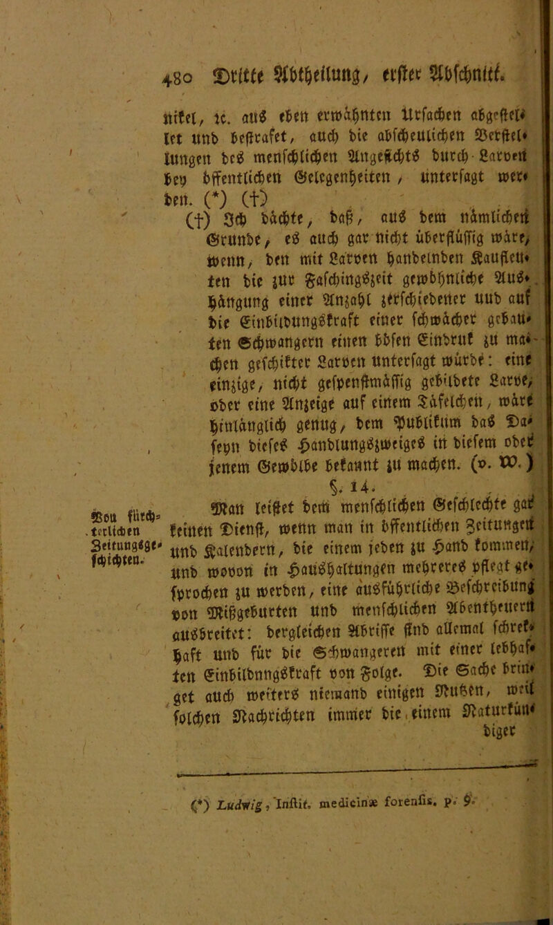 SßOtt ffit*: tnliditn 3t«ung<gt fdjicbten. 4bo Dritte afbt&eiltmg/ elfter Wc&nftf. uifet, ic. au« eben erwähnten Itrfacben abgcflel* Ict unb befirafet, aud) bie abfcheuiichen Sßetflel* jungen bc« menfcblicben SlugeÄcht« burch ßaront bep bffenttichen (Gelegenheiten / unterlagt wer» len. (*) Cf) Cf) 3# bäcbte, bag, au« tem ttimlicbeti ©runbe, e« auch gar nicht überflüffig u)ire, Wenn, ben mit Sarnen banbeinben Äaufieu« ten bie jur gafd)ing«jeit gewbfjnitebe 3tu«* jjängung einer Stnjabt jtrfcbiebener uub auf bie €inbtibUttg«fraft einer fchmächer gebau» ten Schwängern einen bbfen Sinbruf ju nw»- eben gefehlter Sarnen unterfagt mürbe: eine einige, nicht gefpenfhn&fflg gebubete Sarne, ober eine 2ln$eige auf einem SüfeUben, märe hinlänglich genug, bem tyubtifum ba« f)a* fepn biefe« £attblung«jweige« in biefem ober fettem ©ewblbe befannt ju machen, (x>. W.) %.U. «jRan Jettet bem menfd&ticben ©efchlechte gat? feinen £>ienfi, menn man in bffentlicben Jcitungett ’ unb ^alenbern, bie einem jeben ju £anb fommenj unb mnnnn in £au«baltung(n mehrere« pflegt ge* fprochen ju werben, eine ausführliche &efchrctbunj pon SÄifjgeburten unb menfcblicben Stbentbeuerti öU«breitet: begleichen Stbriffe flnb allemal febref* haft unb für bie Schwangeren mit einer leb&af* ten 0inbilbnng«fraft ron golge. ©ie Sache brm* get auch weiter« ntemanb einigen duften, weil folchen Nachrichten immer bie einem Naturfütü (*) Ludvtig, Inftit. medicin* forenfis. p. $.