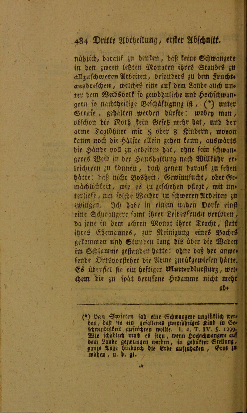» nu&licfe, barauf jtt benfen, bafj feine ©djwangetf ttt ben sween lebten üÄonaten ibreä @tanbe$ ju all$iifc&xt>er<m2ltfecitcn, befoitber^ ju bem Srucfet* «usfeteftbm / melcbetf eine auf bem Sanbe autfe un# ttv bem SBetbäoolf fo gero&bnlicbe unb |>ocbfcbwan» gern fo nachteilige ü8cfd;Aftigung ift / (*) unter ©träfe, gebalten metbcn bürfte: wobcp man, oüfcbcn bie 3lotb fein ©efefc ntc^r bat, unb bet arme $agi&bncr m(t 5 ober 8 Äinbcrn, mown taum nodj bie Hälfte allein geben fann, aufwärts bie £«nbe ooll ju arbeiten bat, °bne feilt febman» gereS 3Bcib in ber |>au$baltung nach 2BiUfübr er» leichtern jit fbnnen, botb genau barauf $u feben b^tte: bafs nicht S5o$beit, ©ewinnfuebt, ober@e» mütblicbfeit, mie e$ jtt gefdKben Pflegt, mit un» . terltefe , um foicbe SBeiber ju febroeren $lrbciten $tt gingen. 3$ babe in einem naben JDorfc einf! . eine Schwangere farnf ihrer SeifeetSfrucbt terloren, ba jene in bem achten SDfonat ihrer Fracht, flatt ibreti ^bemanne«, jur Reinigung eineä S3acbe$ gefommen unb ©tunfeen lang bi$ über bie ffiaben tm ©cblamme geflauten batte: ohne feaft feer anrne» fenbe £)rt£oorf!eber feie 5lrme jurüfgepiefen bitte. (£$ überfiel ftc ein heftiger tlTutterMutflurs, mel» cbem bie jü fpftt berufene Hebamme nicht mehr «b» . (*) Van Stoieten fafe «ine Schwangere tmglüHid) wer» feen, feaj? fit (in gefallend jwepiaferige« Äinfe in ©e* fdjtmnbigftii anfri^ren wollte. 1. c. T. iv. J. 1299* SBu id)äM(d) niuf tt feen, wenn ^odjtdjwangere auf feem £anbe geiwungen werben, in gebtifter Stellung, sang« löge feiubutefe feie (Erbe aufgufeafco , ©raa i» wäfecn, u. fe. gl.